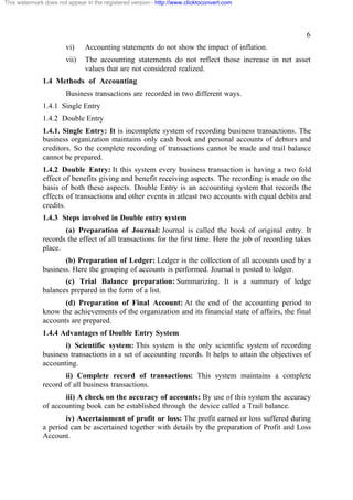 This watermark does not appear in the registered version - http://www.clicktoconvert.com




                                                                                                      6
                       vi)     Accounting statements do not show the impact of inflation.
                       vii)    The accounting statements do not reflect those increase in net asset
                               values that are not considered realized.
              1.4 Methods of Accounting
                       Business transactions are recorded in two different ways.
              1.4.1 Single Entry
              1.4.2 Double Entry
              1.4.1. Single Entry: It is incomplete system of recording business transactions. The
              business organization maintains only cash book and personal accounts of debtors and
              creditors. So the complete recording of transactions cannot be made and trail balance
              cannot be prepared.
              1.4.2 Double Entry: It this system every business transaction is having a two fold
              effect of benefits giving and benefit receiving aspects. The recording is made on the
              basis of both these aspects. Double Entry is an accounting system that records the
              effects of transactions and other events in atleast two accounts with equal debits and
              credits.
              1.4.3 Steps involved in Double entry system
                     (a) Preparation of Journal: Journal is called the book of original entry. It
              records the effect of all transactions for the first time. Here the job of recording takes
              place.
                     (b) Preparation of Ledger: Ledger is the collection of all accounts used by a
              business. Here the grouping of accounts is performed. Journal is posted to ledger.
                     (c) Trial Balance preparation: Summarizing. It is a summary of ledge
              balances prepared in the form of a list.
                     (d) Preparation of Final Account: At the end of the accounting period to
              know the achievements of the organization and its financial state of affairs, the final
              accounts are prepared.
              1.4.4 Advantages of Double Entry System
                     i) Scientific system: This system is the only scientific system of recording
              business transactions in a set of accounting records. It helps to attain the objectives of
              accounting.
                     ii) Complete record of transactions: This system maintains a complete
              record of all business transactions.
                     iii) A check on the accuracy of accounts: By use of this system the accuracy
              of accounting book can be established through the device called a Trail balance.
                     iv) Ascertainment of profit or loss: The profit earned or loss suffered during
              a period can be ascertained together with details by the preparation of Profit and Loss
              Account.
 