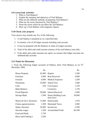 This watermark does not appear in the registered version - http://www.clicktoconvert.com




                                                                                                     74
              5.9 Lesson-End Activities
                   1. What is Trail Balance?
                   2. Explain the meaning and objectives of Trail Balance
                   3. What are the different methods of preparing Trail Balance?
                   4. What are the errors disclosed by Trail Balance?
                   5. Name the errors which do not affect the Tail Balance.
                   6. Draw up a Trail Balance with imaginary figures.

              5.10 Check your progress
              Your answer may include any five of the following:
                  1. A trail balance is prepared as on a specified date.
                  2. It contains a list of all ledger account including cash account.
                  3. It may be prepared with the balances or totals of Ledger accounts.
                  4. Total of the debit and credit amount columns of the trail balance must tally.
                  5. It the debit and credit amounts are equal, we assume that ledger accounts are
                     arithmetically accurate.

              5.11 Points for Discussion
              1. From the following ledger accounts of Sathiya, draw Trail Balance as on 31st
              December 2004.
                                                Rs.                                  Rs.
                    House Property                     45,000 Repairs                       1,200
                    Furniture                            5,000 Rent Received                4,800
                    Utensils                             6,000 Medical Expenses             1,200
                    Ornaments                          25,000 School Free                   1,800
                    Cash                                   630 Conveyance                   1,350
                    Bank Balance:                                 Cosmetics                 1,150
                    Fixed Deposits                     20,000 Interest Received             3,000
                    Savings Bank                         3,500 House Building Loan         20,000
                                                               from Govt.
                    Shares & Govt. Securities          12,000 Interest paid                 1,870
                    Claims against persons               1,500 Municipal Taxes              3,000
                    Salary (Income)                    24,000 Income-tax                    2,500
                    Servants wages                       1,200 Accumulated Fund            88,300
                    Food and Drink                       3,750
                    Dress and Clothing’s                 2,450
 