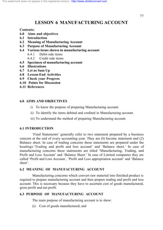 This watermark does not appear in the registered version - http://www.clicktoconvert.com




                                                                                                  77

                           LESSON 6 MANUFACTURING ACCOUNT
              Contents:
              6.0 Aims and objectives
              6.1 Introduction
              6.2 Meaning of Manufacturing Account
              6.3 Purpose of Manufacturing Account
              6.4 Various items shown in manufacturing account
                   6.4.1 Debit side items
                   6.4.2 Credit side items
              6.5 Specimen of manufacturing account
              6.6 Illustrations
              6.7 Let us Sum Up
              6.8 Lesson-End Activities
              6.9 Check your Progress
              6.10 Points for Discussion
              6.11 References



              6.0 AIMS AND OBJECTIVES
                       i) To know the purpose of preparing Manufacturing account.
                       ii) To identify the items debited and credited in Manufacturing account.
                       iii) To understand the method of preparing Manufacturing account.

              6.1 INTRODUCTION
                       ‘Final Statements’ generally refer to two statement prepared by a business
              concern at the end of every accounting year. They are (I) Income statement and (2)
              Balance sheet. In case of trading concerns these statements are prepared under the
              headings ‘Trading and profit and loss account’ and ‘Balance sheet.’ In case of
              manufacturing concerns these statements are titled ‘Manufacturing, Trading, and
              Profit and Loss Account’ and ‘Balance Sheet.’ In case of Limited companies they are
              called ‘Profit and Loss Account’, ‘Profit and Loss appropriation account’ and ‘Balance
              sheet’.
              6.2 MEANING OF MANUFACTURING ACCOUNT
                       Manufacturing concerns which convert raw material into finished product is
              required to prepare manufacturing account and then prepare trading and profit and loss
              account. This is necessary because they have to ascertain cost of goods manufactured,
              gross profit and net profit.
              6.3 PURPOSE OF MANUFACTURING ACCOUNT
                         The main purpose of manufacturing account is to show:
                         (i)   Cost of goods manufactured; and
 