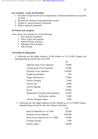 This watermark does not appear in the registered version - http://www.clicktoconvert.com




                                                                                                    82
              6.8 LESSON – END ACTIVITIES
                 1. Describe to steps involved in to preparation of financial statement of accounts
                    of a firm.
                 2. Describe the contents of manufacturing account.
                 3. Explain to various financial statements.
                 4. What is material consumed?

              6.9 Check your progress
              Your answer may include five of the following
                    1. Raw material consumed
                    2. Direct wages and expenses
                    3. Indirect factory expenses
                    4. Opening work in progress
                    5. Sale of Scrap

              6.10 Points for Discussion
                  1. Following are the ledger balances of M/s.Seetha on 31-12-1999. Prepare her
                  manufacturing account for the year 1999.
                                                                         Rs.
                               Opening stock of raw materials            10,000
                                   Closing stock of raw materials                        15,000
                                   Purchase of raw materials                           1,50,000
                                   Freight on purchases                                     500
                                   Wages (Productive)                                      75,000
                                   Factory cleaning                                         2,000
                                   Factory rent                                             4,000
                                   Factory lighting                                         5,000
                                   Power                                                   20,000
                                   Depreciation: On plant and machinery                    15,000
                                                 On Factory vehicles                        5,000
                                   Factory managers salary                                  2,000
                     2. Following are the ledger balances of Mr. Karthik as on 31-3-2000. Prepare
                        manufacturing account for the year ending on that date.
                                                                             Rs.
                                   Stock of Materials on 1-4-1999                        20,000
                                   Purchase of raw materials                           3,00,000
                                   Stock of raw materials on 31-3-2000                   10,000
                                   Carriage inwards                                       1,500
                                   Factory wages                                           20,000
 