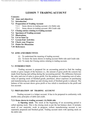 This watermark does not appear in the registered version - http://www.clicktoconvert.com




                                                                                                     84

                                    LESSON 7 TRADING ACCOUNT
              Contents:
              7.0 Aims and objectives
              7.1 Introduction
              7.2 Preparation of Trading Account
                   7.2.1 Items shown in trading account: (A) Debit side
                   7.2.1 Items shown in trading account: (B) Credit side
              7.3 Closing entries relating to trading account
              7.4 Specimen of Trading account
              7.5 Illustrations
              7.6 Let us Sum Up
              7.7 Lesson-End Activities
              7.8 Check your Progress
              7.9 Points for Discussion
              7.10 References


              7.0 AIMS AND OBJECTIVES
                         (i) To understand the meaning of trading account
                         (ii) To know the items shown in trading account Debit side and Credit side
                         (iii) To study the Closing entries relating to trading account.

              7.1 INTRODUCTION
                       Trading account is prepared for an accounting period to find the trading
              results or gross margin of the business i.e., the amount of gross profit the concern has
              made from buying and selling during the accounting period. The difference between
              the sales and cost of sales is gross profit. For the purpose of computing cost of sales,
              value of opening stock of finished goods, purchases, direct expenses on purchasing
              and manufacturing are added up and closing stock of finished goods is reduced. The
              balance of this account shows gross profit or loss which is transferred to the profit and
              loss account.

              7.2 PREPARATION OF TRADING ACCOUNT
                     Trading account is a ledger account. It has to be prepared in conformity with
              double entry principles of debit and credit.
              7.2.1 Items shown in trading account: (A) Debit side
                       i) Opening stock: The stock at the beginning of an accounting period is
              called opening stock. This is the closing stock as per the last balance sheet. It includes
              stock of raw materials, work in progress, (where manufacturing account is not
              separately prepared) and finished goods. Trading account starts with opening stock on
              the debit side.
 