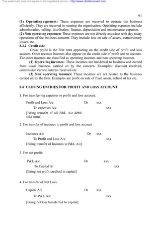 This watermark does not appear in the registered version - http://www.clicktoconvert.com




                                                                                                       93
              (1) Operating expenses: These expenses are incurred to operate the business
              efficiently. They are incurred in running the organisation. Operating expenses include
              administration, selling, distribution, finance, depreciation and maintenance expenses.
              (2) Non operating expenses: These expenses are not directly associate with day today
              operations of the business concern. They include loss on sale of assets, extraordinary
              losses, etc.
              8.3.2 Credit side
                       Gross profit is the first item appearing on the credit side of profit and loss
              account. Other revenue incomes also appear on the credit side of profit and to account.
              The other incomes are classified as operating incomes and non operating incomes.
                      (1) Operating incomes: These incomes are incidental to business and earned
              from usual business carried on by the concern. Examples: discount received,
              commission earned, interest received etc.
                      (2) Non operating incomes: These incomes are not related to the business
              carried on by the firm. Examples are profit on sale of fixed assets, refund of tax etc.

              8.4 CLOSING ENTRIES FOR PROFIT AND LOSS ACCOUNT

              1. For transferring expenses to profit and loss account:

                    Profit and Loss A/c                              Dr         xxx
                          To expenses A/c                                                  xxx
                    [Being transfer of all P&L A/c debit
                    side items]

              2. For transfer of incomes to profit and loss account

                    Incomes A/c                                         Dr      xxx
                         To Profit and Loss A/c                                            xxx
                    [Being transfer of Incomes to P&L A/c]

              3. For net profit:

                     P&L A/c                                         Dr               xxx
                        To Capital A/                                                            xxx
                    [Being net profit credited to capital]


              4. For transfer of Net Loss

                    Capital A/c                                      Dr         xxx
                          To P&L A/c                                                       xxx
                    [Being net loss transferred to capital]
 