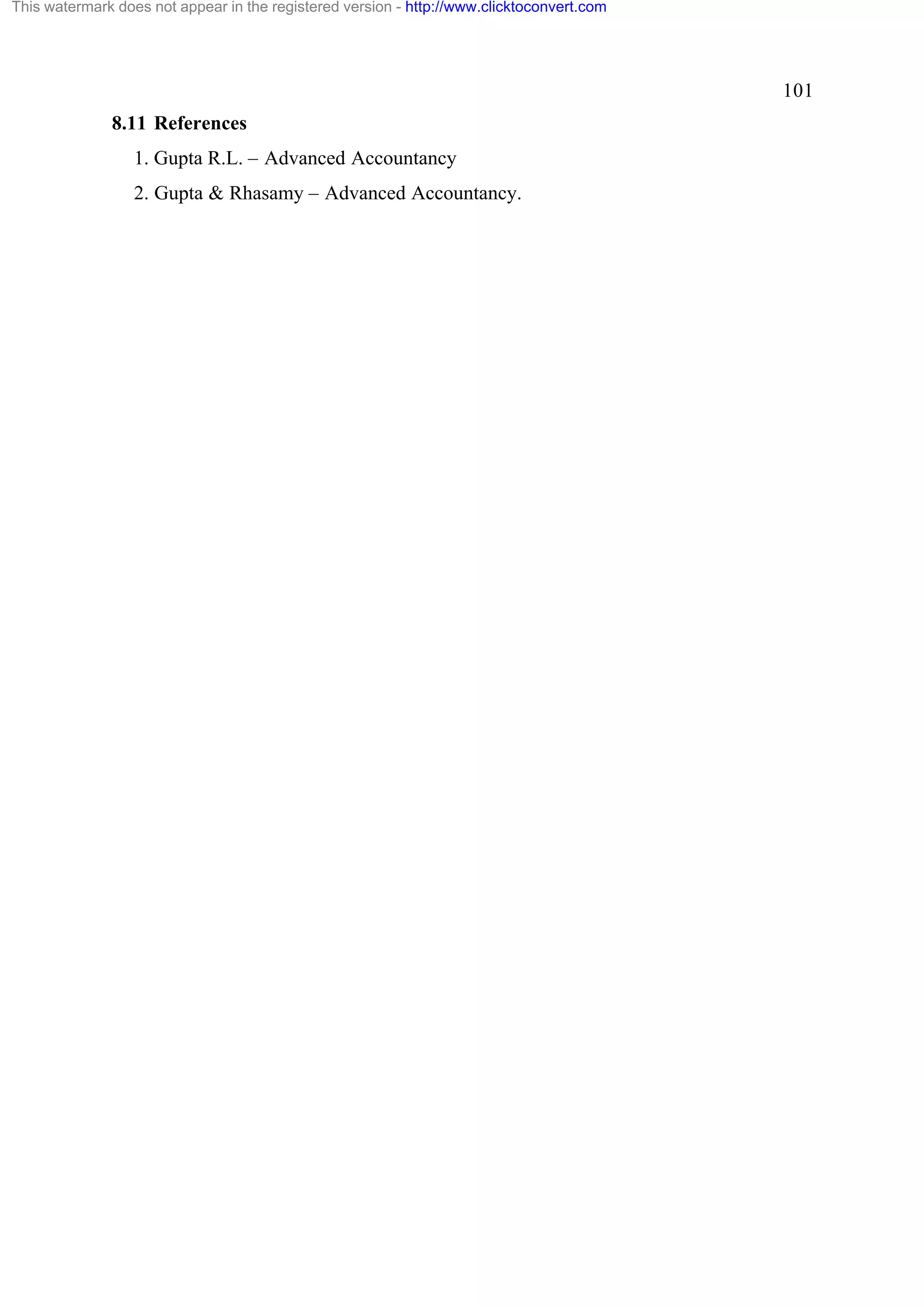 This watermark does not appear in the registered version - http://www.clicktoconvert.com

101
8.11 References
1. Gupta R.L. – Advanced Accountancy
2. Gupta & Rhasamy – Advanced Accountancy.

 