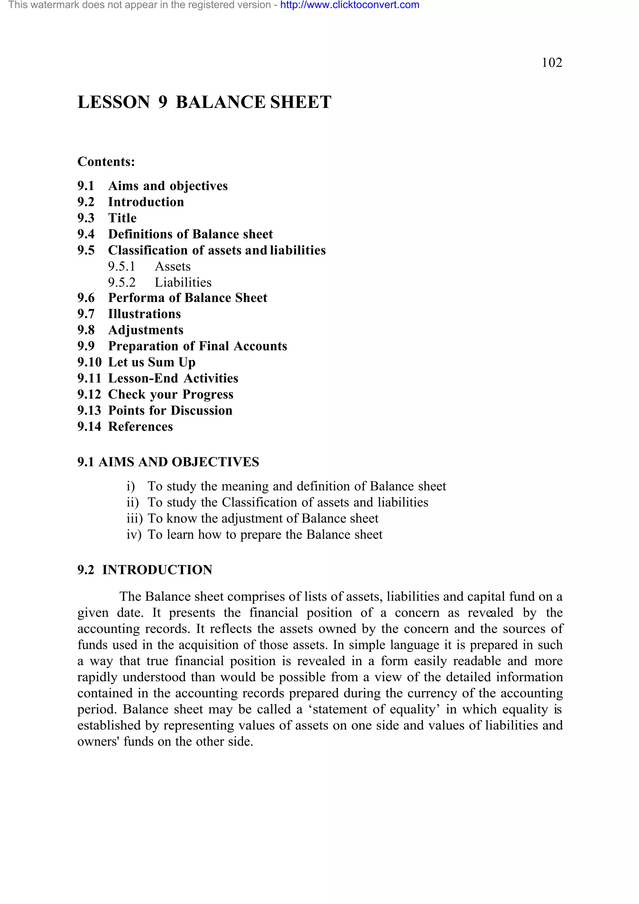 This watermark does not appear in the registered version - http://www.clicktoconvert.com

102

LESSON 9 BALANCE SHEET
Contents:
9.1
9.2
9.3
9.4
9.5

9.6
9.7
9.8
9.9
9.10
9.11
9.12
9.13
9.14

Aims and objectives
Introduction
Title
Definitions of Balance sheet
Classification of assets and liabilities
9.5.1 Assets
9.5.2 Liabilities
Performa of Balance Sheet
Illustrations
Adjustments
Preparation of Final Accounts
Let us Sum Up
Lesson-End Activities
Check your Progress
Points for Discussion
References

9.1 AIMS AND OBJECTIVES
i)
ii)
iii)
iv)

To study the meaning and definition of Balance sheet
To study the Classification of assets and liabilities
To know the adjustment of Balance sheet
To learn how to prepare the Balance sheet

9.2 INTRODUCTION
The Balance sheet comprises of lists of assets, liabilities and capital fund on a
given date. It presents the financial position of a concern as revealed by the
accounting records. It reflects the assets owned by the concern and the sources of
funds used in the acquisition of those assets. In simple language it is prepared in such
a way that true financial position is revealed in a form easily readable and more
rapidly understood than would be possible from a view of the detailed information
contained in the accounting records prepared during the currency of the accounting
period. Balance sheet may be called a ‘statement of equality’ in which equality is
established by representing values of assets on one side and values of liabilities and
owners' funds on the other side.

 