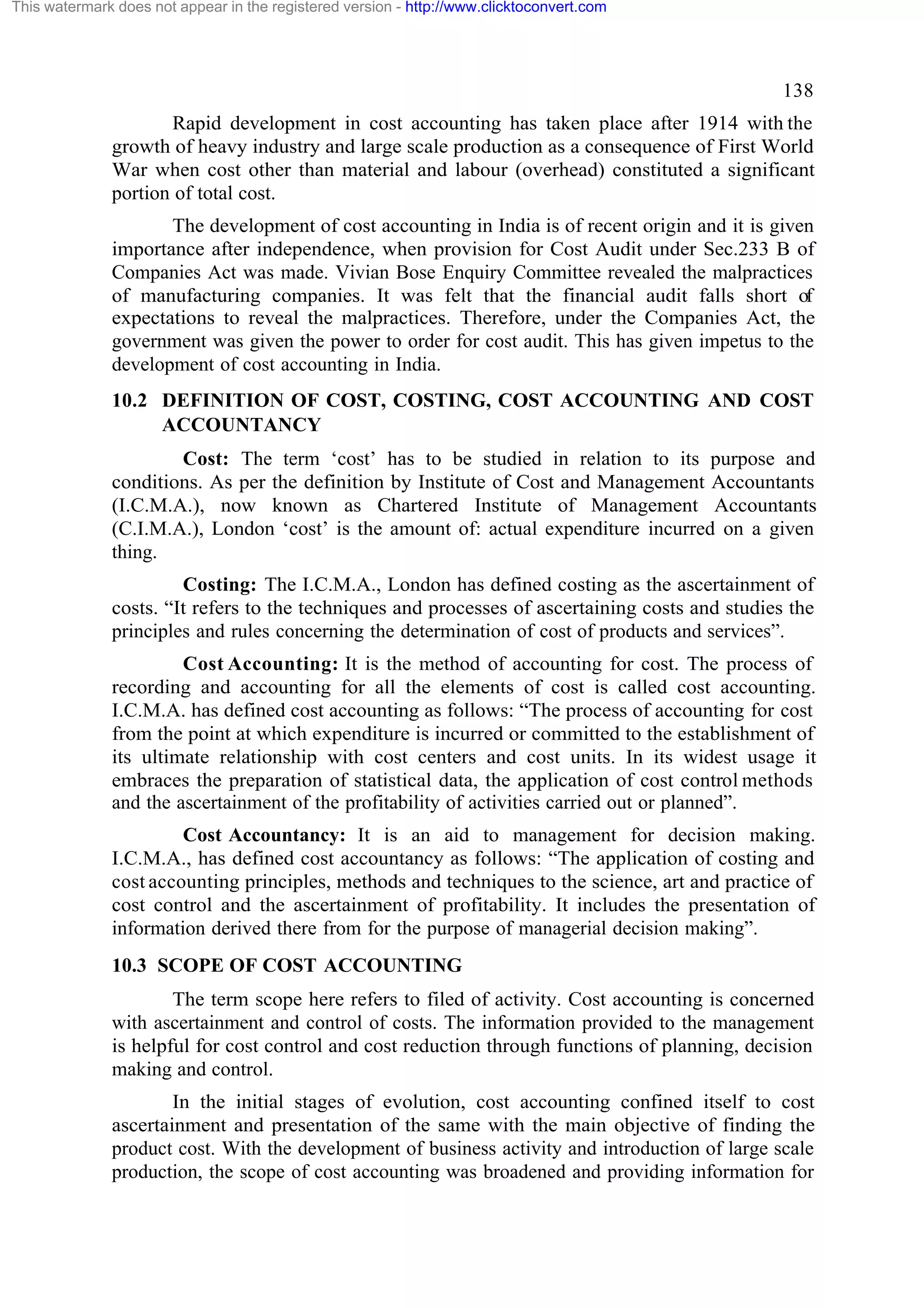 This watermark does not appear in the registered version - http://www.clicktoconvert.com

138
Rapid development in cost accounting has taken place after 1914 with the
growth of heavy industry and large scale production as a consequence of First World
War when cost other than material and labour (overhead) constituted a significant
portion of total cost.
The development of cost accounting in India is of recent origin and it is given
importance after independence, when provision for Cost Audit under Sec.233 B of
Companies Act was made. Vivian Bose Enquiry Committee revealed the malpractices
of manufacturing companies. It was felt that the financial audit falls short of
expectations to reveal the malpractices. Therefore, under the Companies Act, the
government was given the power to order for cost audit. This has given impetus to the
development of cost accounting in India.
10.2 DEFINITION OF COST, COSTING, COST ACCOUNTING AND COST
ACCOUNTANCY
Cost: The term ‘cost’ has to be studied in relation to its purpose and
conditions. As per the definition by Institute of Cost and Management Accountants
(I.C.M.A.), now known as Chartered Institute of Management Accountants
(C.I.M.A.), London ‘cost’ is the amount of: actual expenditure incurred on a given
thing.
Costing: The I.C.M.A., London has defined costing as the ascertainment of
costs. “It refers to the techniques and processes of ascertaining costs and studies the
principles and rules concerning the determination of cost of products and services”.
Cost Accounting: It is the method of accounting for cost. The process of
recording and accounting for all the elements of cost is called cost accounting.
I.C.M.A. has defined cost accounting as follows: “The process of accounting for cost
from the point at which expenditure is incurred or committed to the establishment of
its ultimate relationship with cost centers and cost units. In its widest usage it
embraces the preparation of statistical data, the application of cost control methods
and the ascertainment of the profitability of activities carried out or planned”.
Cost Accountancy: It is an aid to management for decision making.
I.C.M.A., has defined cost accountancy as follows: “The application of costing and
cost accounting principles, methods and techniques to the science, art and practice of
cost control and the ascertainment of profitability. It includes the presentation of
information derived there from for the purpose of managerial decision making”.
10.3 SCOPE OF COST ACCOUNTING
The term scope here refers to filed of activity. Cost accounting is concerned
with ascertainment and control of costs. The information provided to the management
is helpful for cost control and cost reduction through functions of planning, decision
making and control.
In the initial stages of evolution, cost accounting confined itself to cost
ascertainment and presentation of the same with the main objective of finding the
product cost. With the development of business activity and introduction of large scale
production, the scope of cost accounting was broadened and providing information for

 