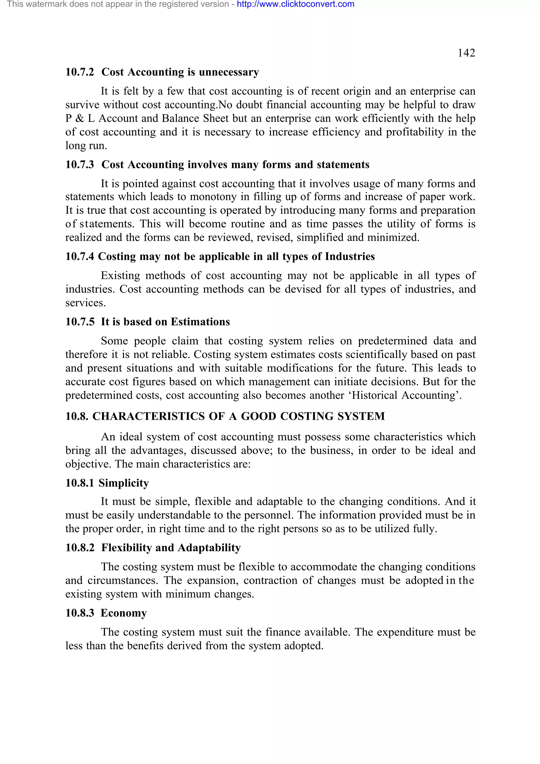 This watermark does not appear in the registered version - http://www.clicktoconvert.com

142
10.7.2 Cost Accounting is unnecessary
It is felt by a few that cost accounting is of recent origin and an enterprise can
survive without cost accounting.No doubt financial accounting may be helpful to draw
P & L Account and Balance Sheet but an enterprise can work efficiently with the help
of cost accounting and it is necessary to increase efficiency and profitability in the
long run.
10.7.3 Cost Accounting involves many forms and statements
It is pointed against cost accounting that it involves usage of many forms and
statements which leads to monotony in filling up of forms and increase of paper work.
It is true that cost accounting is operated by introducing many forms and preparation
of statements. This will become routine and as time passes the utility of forms is
realized and the forms can be reviewed, revised, simplified and minimized.
10.7.4 Costing may not be applicable in all types of Industries
Existing methods of cost accounting may not be applicable in all types of
industries. Cost accounting methods can be devised for all types of industries, and
services.
10.7.5 It is based on Estimations
Some people claim that costing system relies on predetermined data and
therefore it is not reliable. Costing system estimates costs scientifically based on past
and present situations and with suitable modifications for the future. This leads to
accurate cost figures based on which management can initiate decisions. But for the
predetermined costs, cost accounting also becomes another ‘Historical Accounting’.
10.8. CHARACTERISTICS OF A GOOD COSTING SYSTEM
An ideal system of cost accounting must possess some characteristics which
bring all the advantages, discussed above; to the business, in order to be ideal and
objective. The main characteristics are:
10.8.1 Simplicity
It must be simple, flexible and adaptable to the changing conditions. And it
must be easily understandable to the personnel. The information provided must be in
the proper order, in right time and to the right persons so as to be utilized fully.
10.8.2 Flexibility and Adaptability
The costing system must be flexible to accommodate the changing conditions
and circumstances. The expansion, contraction of changes must be adopted in the
existing system with minimum changes.
10.8.3 Economy
The costing system must suit the finance available. The expenditure must be
less than the benefits derived from the system adopted.

 