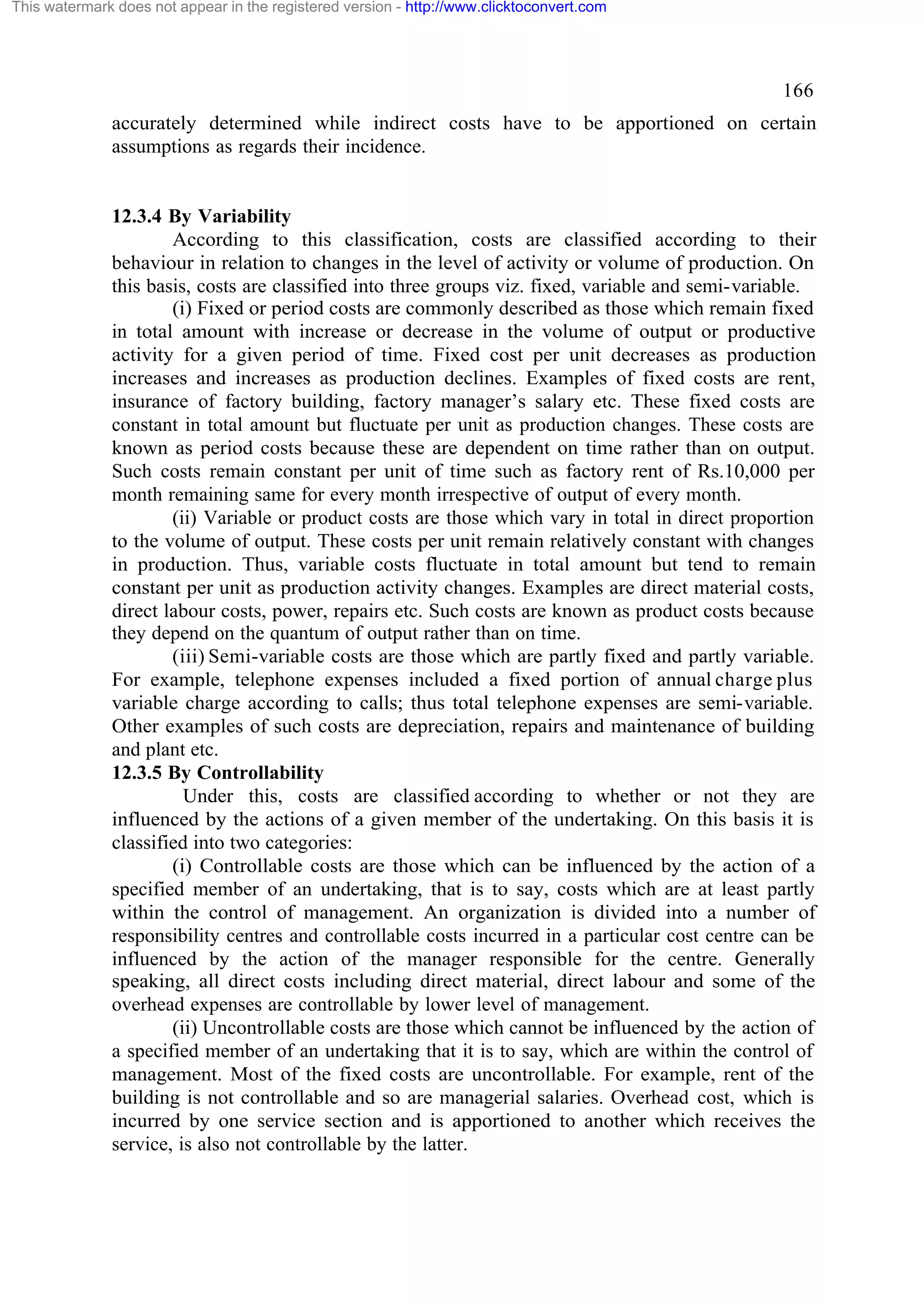 This watermark does not appear in the registered version - http://www.clicktoconvert.com

166
accurately determined while indirect costs have to be apportioned on certain
assumptions as regards their incidence.

12.3.4 By Variability
According to this classification, costs are classified according to their
behaviour in relation to changes in the level of activity or volume of production. On
this basis, costs are classified into three groups viz. fixed, variable and semi-variable.
(i) Fixed or period costs are commonly described as those which remain fixed
in total amount with increase or decrease in the volume of output or productive
activity for a given period of time. Fixed cost per unit decreases as production
increases and increases as production declines. Examples of fixed costs are rent,
insurance of factory building, factory manager’s salary etc. These fixed costs are
constant in total amount but fluctuate per unit as production changes. These costs are
known as period costs because these are dependent on time rather than on output.
Such costs remain constant per unit of time such as factory rent of Rs.10,000 per
month remaining same for every month irrespective of output of every month.
(ii) Variable or product costs are those which vary in total in direct proportion
to the volume of output. These costs per unit remain relatively constant with changes
in production. Thus, variable costs fluctuate in total amount but tend to remain
constant per unit as production activity changes. Examples are direct material costs,
direct labour costs, power, repairs etc. Such costs are known as product costs because
they depend on the quantum of output rather than on time.
(iii) Semi-variable costs are those which are partly fixed and partly variable.
For example, telephone expenses included a fixed portion of annual charge plus
variable charge according to calls; thus total telephone expenses are semi-variable.
Other examples of such costs are depreciation, repairs and maintenance of building
and plant etc.
12.3.5 By Controllability
Under this, costs are classified according to whether or not they are
influenced by the actions of a given member of the undertaking. On this basis it is
classified into two categories:
(i) Controllable costs are those which can be influenced by the action of a
specified member of an undertaking, that is to say, costs which are at least partly
within the control of management. An organization is divided into a number of
responsibility centres and controllable costs incurred in a particular cost centre can be
influenced by the action of the manager responsible for the centre. Generally
speaking, all direct costs including direct material, direct labour and some of the
overhead expenses are controllable by lower level of management.
(ii) Uncontrollable costs are those which cannot be influenced by the action of
a specified member of an undertaking that it is to say, which are within the control of
management. Most of the fixed costs are uncontrollable. For example, rent of the
building is not controllable and so are managerial salaries. Overhead cost, which is
incurred by one service section and is apportioned to another which receives the
service, is also not controllable by the latter.

 