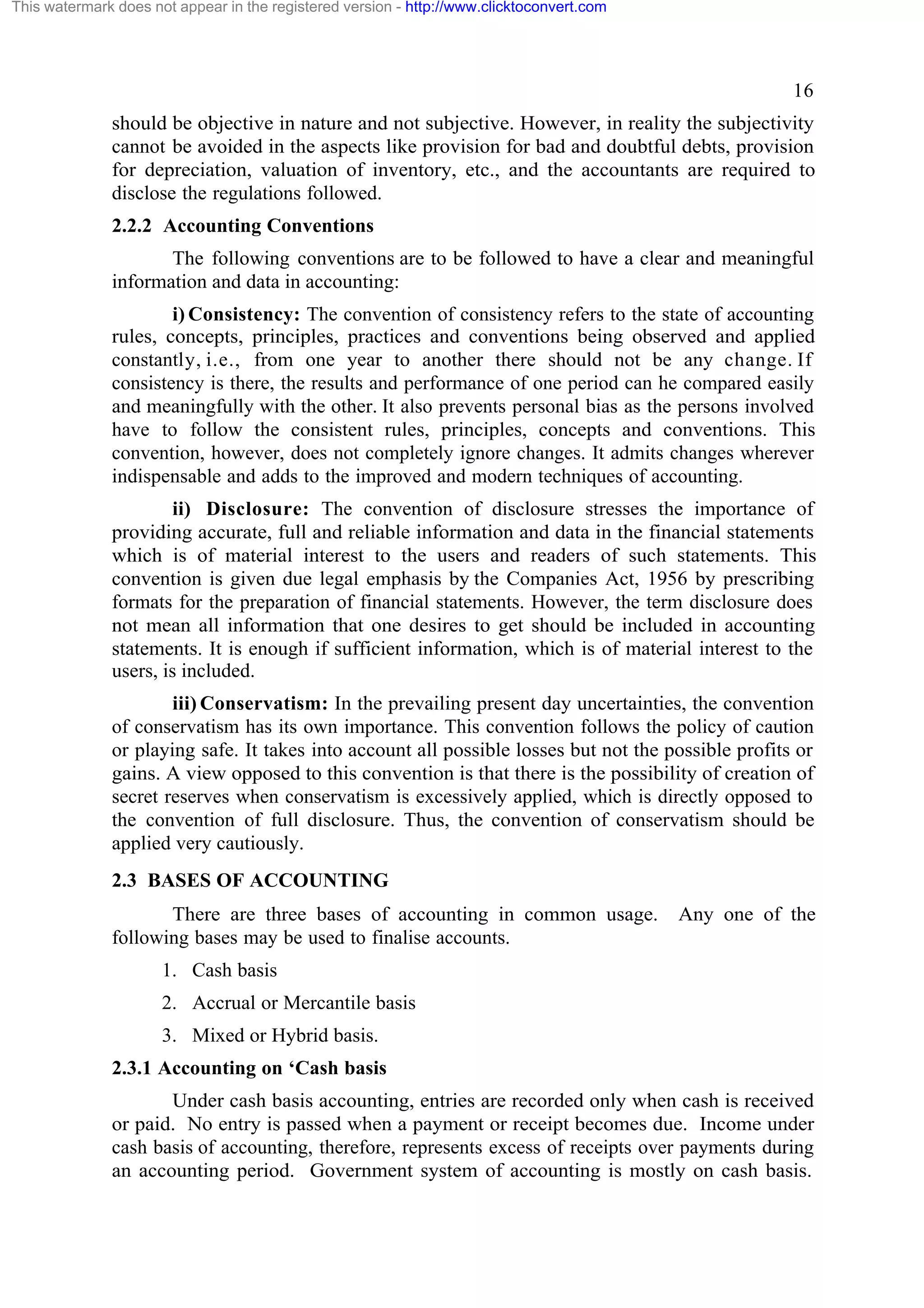 This watermark does not appear in the registered version - http://www.clicktoconvert.com

16
should be objective in nature and not subjective. However, in reality the subjectivity
cannot be avoided in the aspects like provision for bad and doubtful debts, provision
for depreciation, valuation of inventory, etc., and the accountants are required to
disclose the regulations followed.
2.2.2 Accounting Conventions
The following conventions are to be followed to have a clear and meaningful
information and data in accounting:
i) Consistency: The convention of consistency refers to the state of accounting
rules, concepts, principles, practices and conventions being observed and applied
constantly, i.e., from one year to another there should not be any change. If
consistency is there, the results and performance of one period can he compared easily
and meaningfully with the other. It also prevents personal bias as the persons involved
have to follow the consistent rules, principles, concepts and conventions. This
convention, however, does not completely ignore changes. It admits changes wherever
indispensable and adds to the improved and modern techniques of accounting.
ii) Disclosure: The convention of disclosure stresses the importance of
providing accurate, full and reliable information and data in the financial statements
which is of material interest to the users and readers of such statements. This
convention is given due legal emphasis by the Companies Act, 1956 by prescribing
formats for the preparation of financial statements. However, the term disclosure does
not mean all information that one desires to get should be included in accounting
statements. It is enough if sufficient information, which is of material interest to the
users, is included.
iii) Conservatism: In the prevailing present day uncertainties, the convention
of conservatism has its own importance. This convention follows the policy of caution
or playing safe. It takes into account all possible losses but not the possible profits or
gains. A view opposed to this convention is that there is the possibility of creation of
secret reserves when conservatism is excessively applied, which is directly opposed to
the convention of full disclosure. Thus, the convention of conservatism should be
applied very cautiously.
2.3 BASES OF ACCOUNTING
There are three bases of accounting in common usage.
following bases may be used to finalise accounts.

Any one of the

1. Cash basis
2. Accrual or Mercantile basis
3. Mixed or Hybrid basis.
2.3.1 Accounting on ‘Cash basis
Under cash basis accounting, entries are recorded only when cash is received
or paid. No entry is passed when a payment or receipt becomes due. Income under
cash basis of accounting, therefore, represents excess of receipts over payments during
an accounting period. Government system of accounting is mostly on cash basis.

 