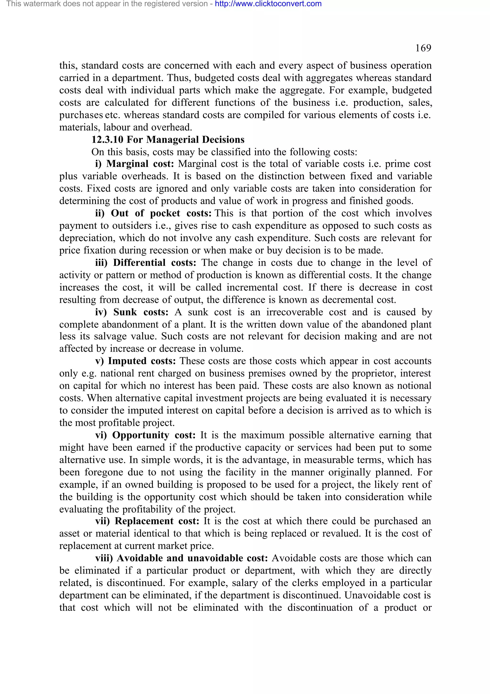 This watermark does not appear in the registered version - http://www.clicktoconvert.com

169
this, standard costs are concerned with each and every aspect of business operation
carried in a department. Thus, budgeted costs deal with aggregates whereas standard
costs deal with individual parts which make the aggregate. For example, budgeted
costs are calculated for different functions of the business i.e. production, sales,
purchases etc. whereas standard costs are compiled for various elements of costs i.e.
materials, labour and overhead.
12.3.10 For Managerial Decisions
On this basis, costs may be classified into the following costs:
i) Marginal cost: Marginal cost is the total of variable costs i.e. prime cost
plus variable overheads. It is based on the distinction between fixed and variable
costs. Fixed costs are ignored and only variable costs are taken into consideration for
determining the cost of products and value of work in progress and finished goods.
ii) Out of pocket costs: This is that portion of the cost which involves
payment to outsiders i.e., gives rise to cash expenditure as opposed to such costs as
depreciation, which do not involve any cash expenditure. Such costs are relevant for
price fixation during recession or when make or buy decision is to be made.
iii) Differential costs: The change in costs due to change in the level of
activity or pattern or method of production is known as differential costs. It the change
increases the cost, it will be called incremental cost. If there is decrease in cost
resulting from decrease of output, the difference is known as decremental cost.
iv) Sunk costs: A sunk cost is an irrecoverable cost and is caused by
complete abandonment of a plant. It is the written down value of the abandoned plant
less its salvage value. Such costs are not relevant for decision making and are not
affected by increase or decrease in volume.
v) Imputed costs: These costs are those costs which appear in cost accounts
only e.g. national rent charged on business premises owned by the proprietor, interest
on capital for which no interest has been paid. These costs are also known as notional
costs. When alternative capital investment projects are being evaluated it is necessary
to consider the imputed interest on capital before a decision is arrived as to which is
the most profitable project.
vi) Opportunity cost: It is the maximum possible alternative earning that
might have been earned if the productive capacity or services had been put to some
alternative use. In simple words, it is the advantage, in measurable terms, which has
been foregone due to not using the facility in the manner originally planned. For
example, if an owned building is proposed to be used for a project, the likely rent of
the building is the opportunity cost which should be taken into consideration while
evaluating the profitability of the project.
vii) Replacement cost: It is the cost at which there could be purchased an
asset or material identical to that which is being replaced or revalued. It is the cost of
replacement at current market price.
viii) Avoidable and unavoidable cost: Avoidable costs are those which can
be eliminated if a particular product or department, with which they are directly
related, is discontinued. For example, salary of the clerks employed in a particular
department can be eliminated, if the department is discontinued. Unavoidable cost is
that cost which will not be eliminated with the discontinuation of a product or

 