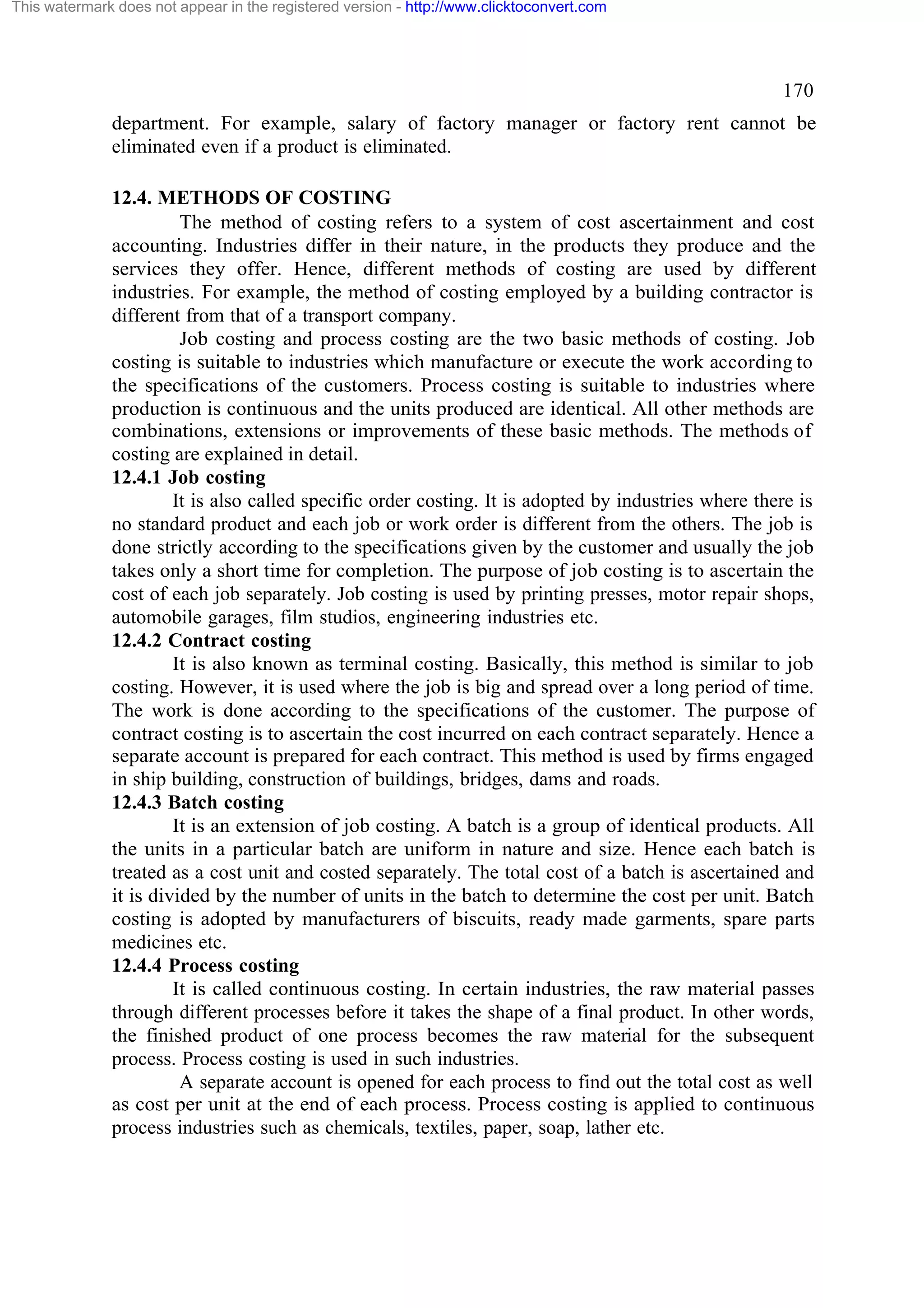This watermark does not appear in the registered version - http://www.clicktoconvert.com

170
department. For example, salary of factory manager or factory rent cannot be
eliminated even if a product is eliminated.
12.4. METHODS OF COSTING
The method of costing refers to a system of cost ascertainment and cost
accounting. Industries differ in their nature, in the products they produce and the
services they offer. Hence, different methods of costing are used by different
industries. For example, the method of costing employed by a building contractor is
different from that of a transport company.
Job costing and process costing are the two basic methods of costing. Job
costing is suitable to industries which manufacture or execute the work according to
the specifications of the customers. Process costing is suitable to industries where
production is continuous and the units produced are identical. All other methods are
combinations, extensions or improvements of these basic methods. The methods of
costing are explained in detail.
12.4.1 Job costing
It is also called specific order costing. It is adopted by industries where there is
no standard product and each job or work order is different from the others. The job is
done strictly according to the specifications given by the customer and usually the job
takes only a short time for completion. The purpose of job costing is to ascertain the
cost of each job separately. Job costing is used by printing presses, motor repair shops,
automobile garages, film studios, engineering industries etc.
12.4.2 Contract costing
It is also known as terminal costing. Basically, this method is similar to job
costing. However, it is used where the job is big and spread over a long period of time.
The work is done according to the specifications of the customer. The purpose of
contract costing is to ascertain the cost incurred on each contract separately. Hence a
separate account is prepared for each contract. This method is used by firms engaged
in ship building, construction of buildings, bridges, dams and roads.
12.4.3 Batch costing
It is an extension of job costing. A batch is a group of identical products. All
the units in a particular batch are uniform in nature and size. Hence each batch is
treated as a cost unit and costed separately. The total cost of a batch is ascertained and
it is divided by the number of units in the batch to determine the cost per unit. Batch
costing is adopted by manufacturers of biscuits, ready made garments, spare parts
medicines etc.
12.4.4 Process costing
It is called continuous costing. In certain industries, the raw material passes
through different processes before it takes the shape of a final product. In other words,
the finished product of one process becomes the raw material for the subsequent
process. Process costing is used in such industries.
A separate account is opened for each process to find out the total cost as well
as cost per unit at the end of each process. Process costing is applied to continuous
process industries such as chemicals, textiles, paper, soap, lather etc.

 