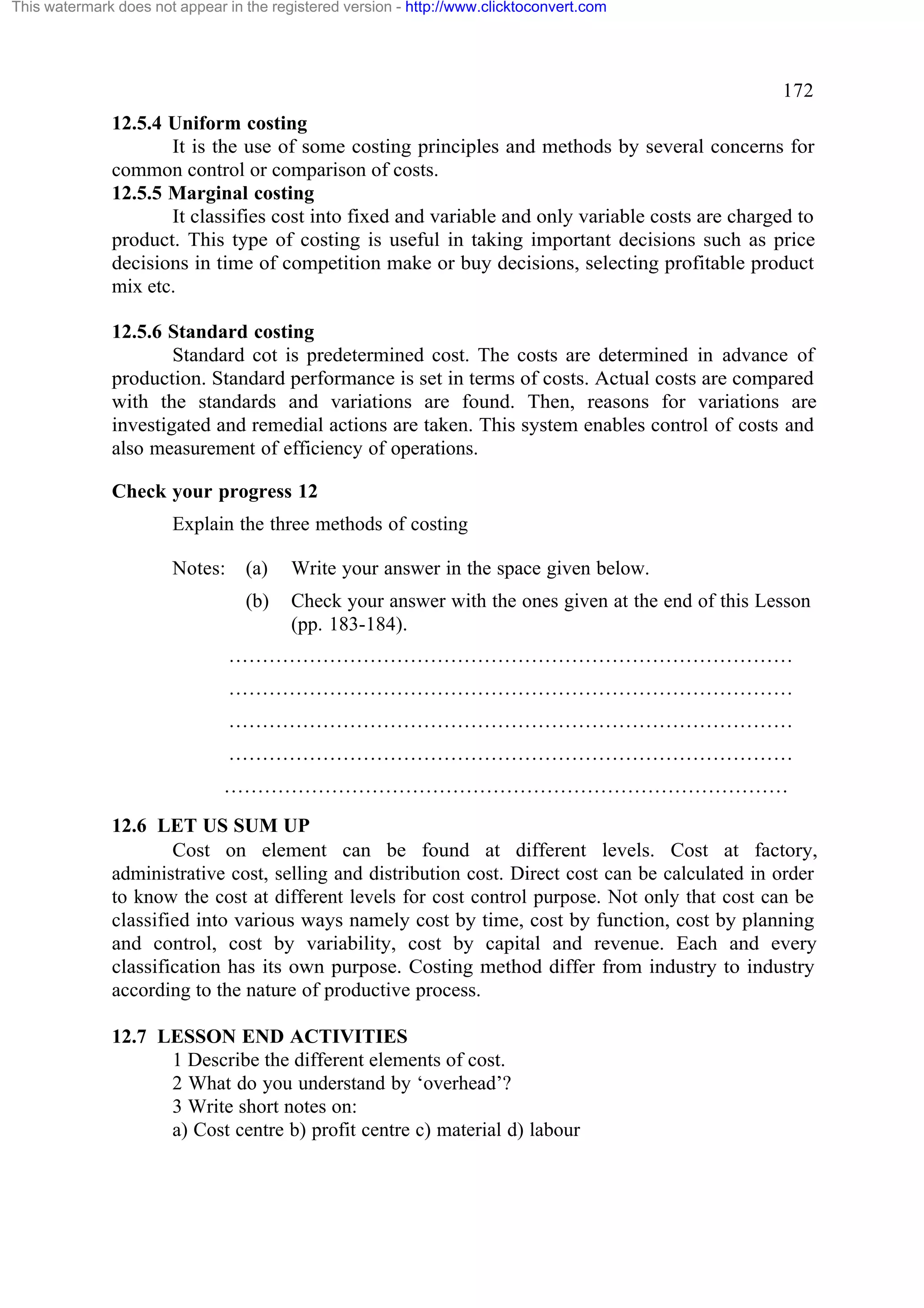 This watermark does not appear in the registered version - http://www.clicktoconvert.com

172
12.5.4 Uniform costing
It is the use of some costing principles and methods by several concerns for
common control or comparison of costs.
12.5.5 Marginal costing
It classifies cost into fixed and variable and only variable costs are charged to
product. This type of costing is useful in taking important decisions such as price
decisions in time of competition make or buy decisions, selecting profitable product
mix etc.
12.5.6 Standard costing
Standard cot is predetermined cost. The costs are determined in advance of
production. Standard performance is set in terms of costs. Actual costs are compared
with the standards and variations are found. Then, reasons for variations are
investigated and remedial actions are taken. This system enables control of costs and
also measurement of efficiency of operations.
Check your progress 12
Explain the three methods of costing
Notes:

(a)

Write your answer in the space given below.

(b)

Check your answer with the ones given at the end of this Lesson
(pp. 183-184).

…………………………………………………………………………
…………………………………………………………………………
…………………………………………………………………………
…………………………………………………………………………
…………………………………………………………………………
12.6 LET US SUM UP
Cost on element can be found at different levels. Cost at factory,
administrative cost, selling and distribution cost. Direct cost can be calculated in order
to know the cost at different levels for cost control purpose. Not only that cost can be
classified into various ways namely cost by time, cost by function, cost by planning
and control, cost by variability, cost by capital and revenue. Each and every
classification has its own purpose. Costing method differ from industry to industry
according to the nature of productive process.
12.7 LESSON END ACTIVITIES
1 Describe the different elements of cost.
2 What do you understand by ‘overhead’?
3 Write short notes on:
a) Cost centre b) profit centre c) material d) labour

 