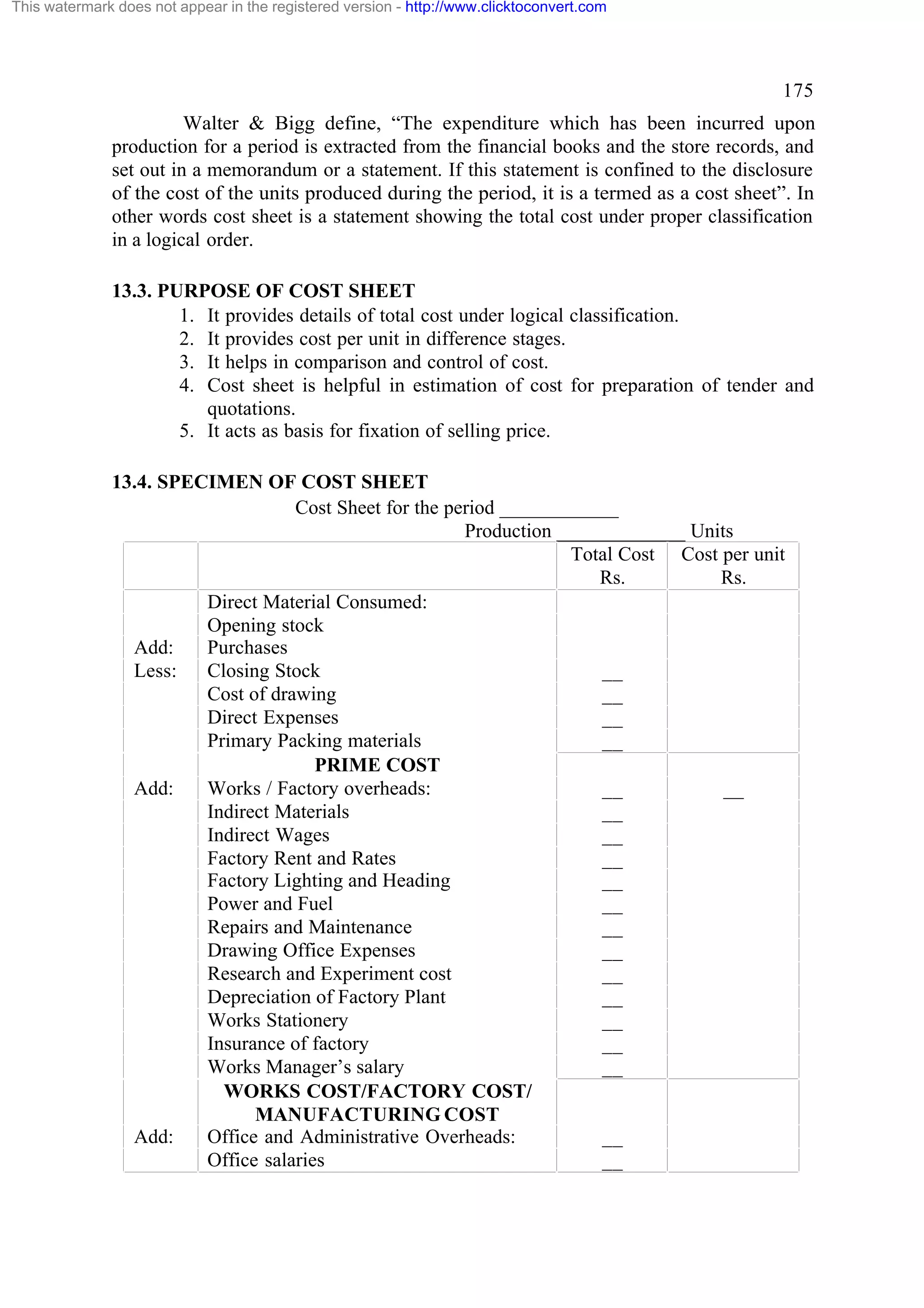 This watermark does not appear in the registered version - http://www.clicktoconvert.com

175
Walter & Bigg define, “The expenditure which has been incurred upon
production for a period is extracted from the financial books and the store records, and
set out in a memorandum or a statement. If this statement is confined to the disclosure
of the cost of the units produced during the period, it is a termed as a cost sheet”. In
other words cost sheet is a statement showing the total cost under proper classification
in a logical order.
13.3. PURPOSE OF COST SHEET
1. It provides details of total cost under logical classification.
2. It provides cost per unit in difference stages.
3. It helps in comparison and control of cost.
4. Cost sheet is helpful in estimation of cost for preparation of tender and
quotations.
5. It acts as basis for fixation of selling price.
13.4. SPECIMEN OF COST SHEET
Cost Sheet for the period ____________
Production _____________ Units
Total Cost Cost per unit
Rs.
Rs.
Direct Material Consumed:
Opening stock
Add:
Purchases
Less:
Closing Stock
__
Cost of drawing
__
Direct Expenses
__
Primary Packing materials
__
PRIME COST
Add:
Works / Factory overheads:
__
__
Indirect Materials
__
Indirect Wages
__
Factory Rent and Rates
__
Factory Lighting and Heading
__
Power and Fuel
__
Repairs and Maintenance
__
Drawing Office Expenses
__
Research and Experiment cost
__
Depreciation of Factory Plant
__
Works Stationery
__
Insurance of factory
__
Works Manager’s salary
__
WORKS COST/FACTORY COST/
MANUFACTURING COST
Add:
Office and Administrative Overheads:
__
Office salaries
__

 