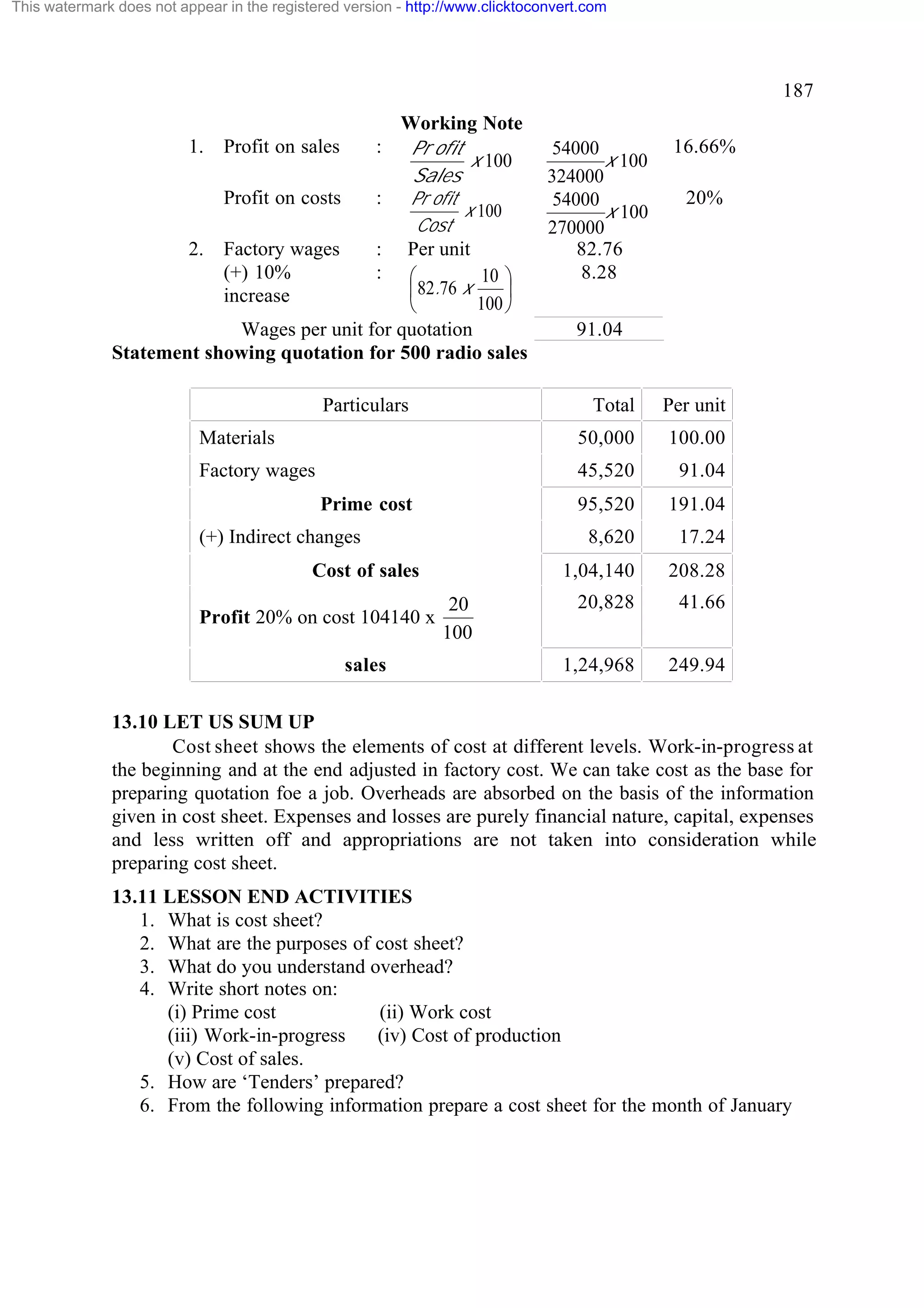 This watermark does not appear in the registered version - http://www.clicktoconvert.com

187
1.

Working Note
: Pr ofit
x 100
Sales
: Pr ofit

Profit on sales
Profit on costs

Cost

2.

Factory wages
(+) 10%
increase

x 100

:
:

Per unit
10 ö
æ
ç 82.76 x
÷
100 ø
è
Wages per unit for quotation
Statement showing quotation for 500 radio sales
Particulars

54000
x 100
324000
54000
x 100
270000
82.76
8.28

16.66%
20%

91.04

Total

Per unit

Materials

50,000

100.00

Factory wages

45,520

91.04

95,520

191.04

8,620

17.24

1,04,140

208.28

20,828

41.66

1,24,968

249.94

Prime cost
(+) Indirect changes
Cost of sales
Profit 20% on cost 104140 x
sales

20
100

13.10 LET US SUM UP
Cost sheet shows the elements of cost at different levels. Work-in-progress at
the beginning and at the end adjusted in factory cost. We can take cost as the base for
preparing quotation foe a job. Overheads are absorbed on the basis of the information
given in cost sheet. Expenses and losses are purely financial nature, capital, expenses
and less written off and appropriations are not taken into consideration while
preparing cost sheet.
13.11 LESSON END ACTIVITIES
1. What is cost sheet?
2. What are the purposes of cost sheet?
3. What do you understand overhead?
4. Write short notes on:
(i) Prime cost
(ii) Work cost
(iii) Work-in-progress
(iv) Cost of production
(v) Cost of sales.
5. How are ‘Tenders’ prepared?
6. From the following information prepare a cost sheet for the month of January

 