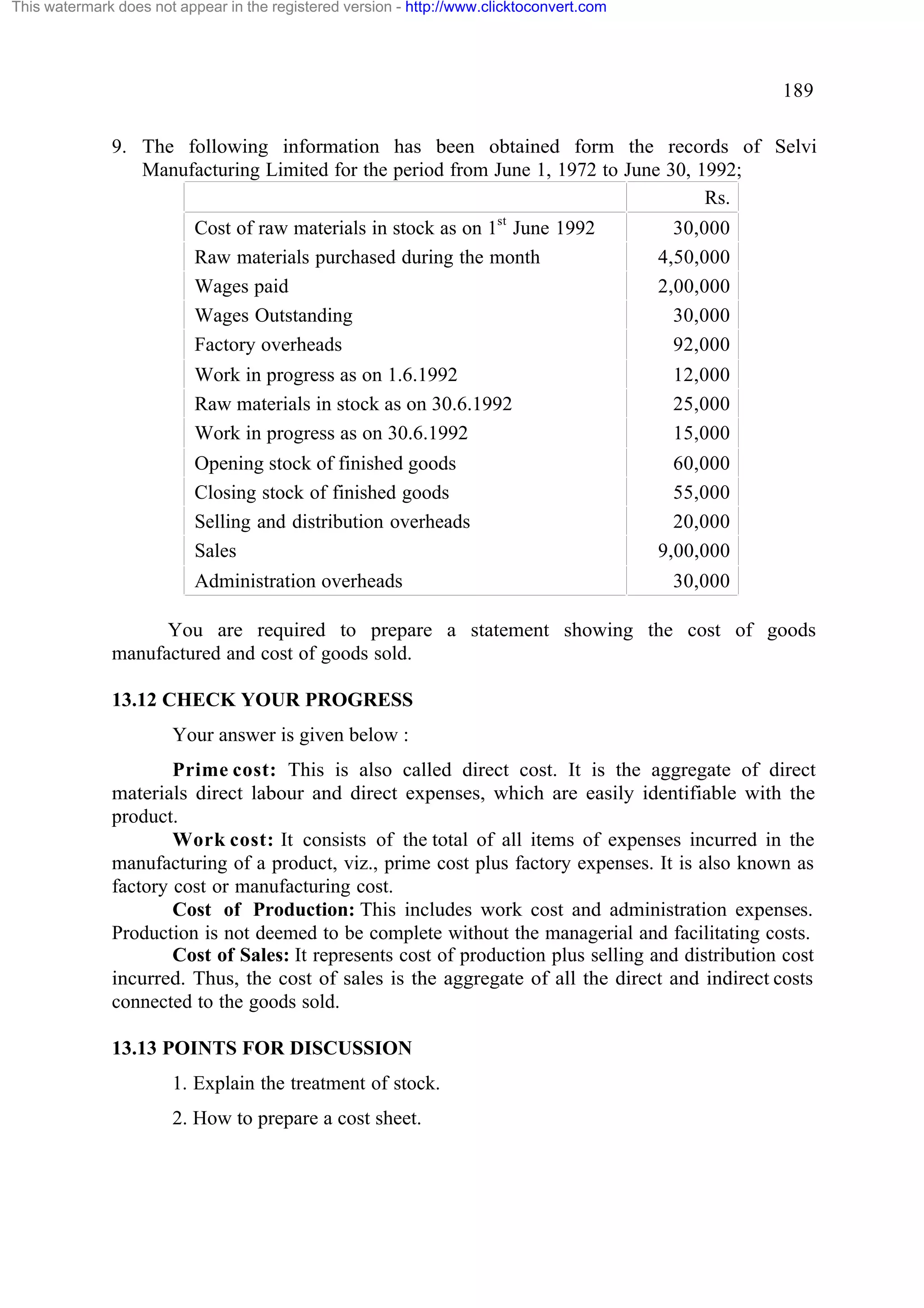 This watermark does not appear in the registered version - http://www.clicktoconvert.com

189
9. The following information has been obtained form the records of Selvi
Manufacturing Limited for the period from June 1, 1972 to June 30, 1992;
Rs.
Cost of raw materials in stock as on 1st June 1992
Raw materials purchased during the month
Wages paid
Wages Outstanding
Factory overheads
Work in progress as on 1.6.1992
Raw materials in stock as on 30.6.1992
Work in progress as on 30.6.1992
Opening stock of finished goods
Closing stock of finished goods
Selling and distribution overheads
Sales
Administration overheads

30,000
4,50,000
2,00,000
30,000
92,000
12,000
25,000
15,000
60,000
55,000
20,000
9,00,000
30,000

You are required to prepare a statement showing the cost of goods
manufactured and cost of goods sold.
13.12 CHECK YOUR PROGRESS
Your answer is given below :
Prime cost: This is also called direct cost. It is the aggregate of direct
materials direct labour and direct expenses, which are easily identifiable with the
product.
Work cost: It consists of the total of all items of expenses incurred in the
manufacturing of a product, viz., prime cost plus factory expenses. It is also known as
factory cost or manufacturing cost.
Cost of Production: This includes work cost and administration expenses.
Production is not deemed to be complete without the managerial and facilitating costs.
Cost of Sales: It represents cost of production plus selling and distribution cost
incurred. Thus, the cost of sales is the aggregate of all the direct and indirect costs
connected to the goods sold.
13.13 POINTS FOR DISCUSSION
1. Explain the treatment of stock.
2. How to prepare a cost sheet.

 