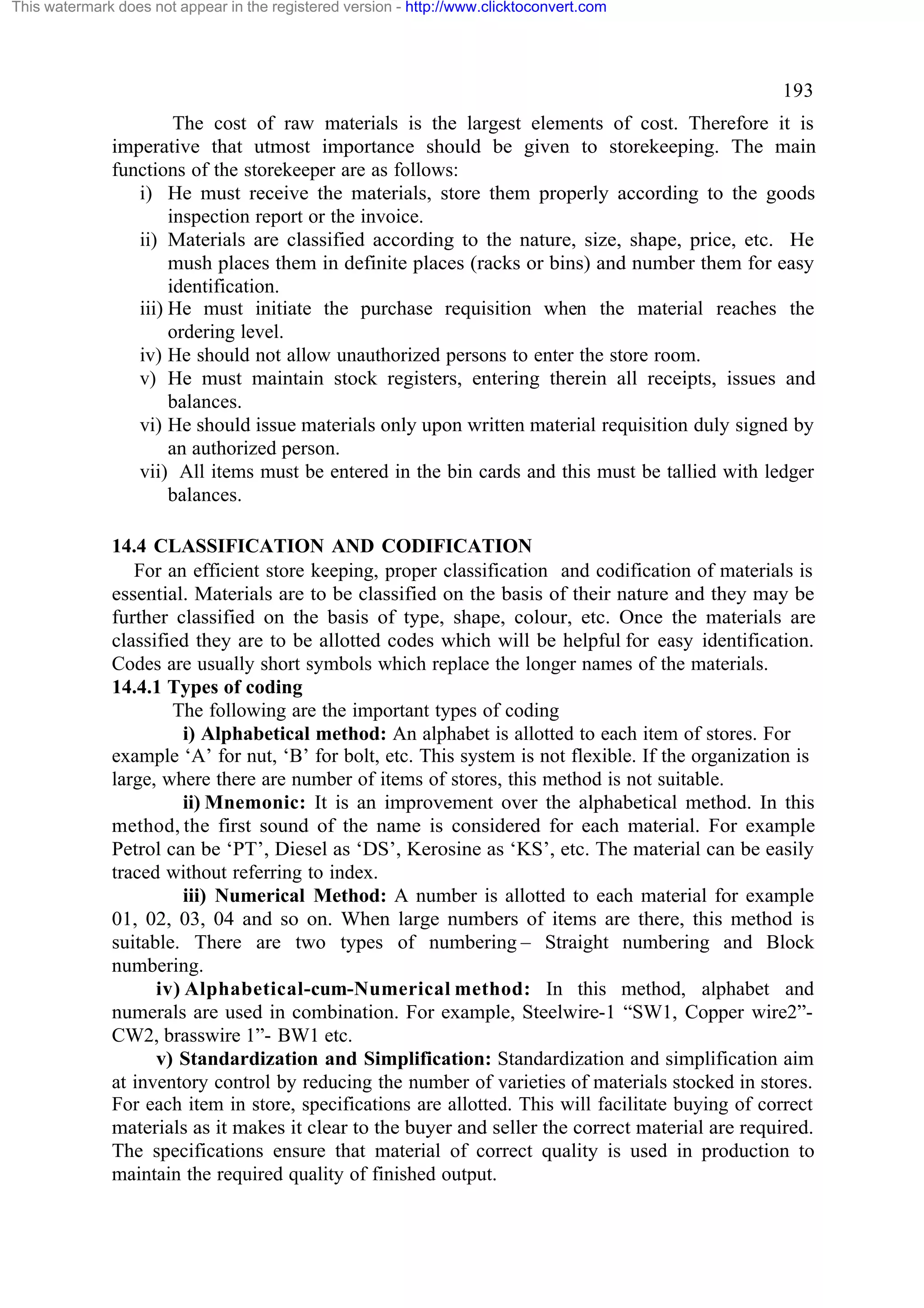 This watermark does not appear in the registered version - http://www.clicktoconvert.com

193
The cost of raw materials is the largest elements of cost. Therefore it is
imperative that utmost importance should be given to storekeeping. The main
functions of the storekeeper are as follows:
i) He must receive the materials, store them properly according to the goods
inspection report or the invoice.
ii) Materials are classified according to the nature, size, shape, price, etc. He
mush places them in definite places (racks or bins) and number them for easy
identification.
iii) He must initiate the purchase requisition when the material reaches the
ordering level.
iv) He should not allow unauthorized persons to enter the store room.
v) He must maintain stock registers, entering therein all receipts, issues and
balances.
vi) He should issue materials only upon written material requisition duly signed by
an authorized person.
vii) All items must be entered in the bin cards and this must be tallied with ledger
balances.
14.4 CLASSIFICATION AND CODIFICATION
For an efficient store keeping, proper classification and codification of materials is
essential. Materials are to be classified on the basis of their nature and they may be
further classified on the basis of type, shape, colour, etc. Once the materials are
classified they are to be allotted codes which will be helpful for easy identification.
Codes are usually short symbols which replace the longer names of the materials.
14.4.1 Types of coding
The following are the important types of coding
i) Alphabetical method: An alphabet is allotted to each item of stores. For
example ‘A’ for nut, ‘B’ for bolt, etc. This system is not flexible. If the organization is
large, where there are number of items of stores, this method is not suitable.
ii) Mnemonic: It is an improvement over the alphabetical method. In this
method, the first sound of the name is considered for each material. For example
Petrol can be ‘PT’, Diesel as ‘DS’, Kerosine as ‘KS’, etc. The material can be easily
traced without referring to index.
iii) Numerical Method: A number is allotted to each material for example
01, 02, 03, 04 and so on. When large numbers of items are there, this method is
suitable. There are two types of numbering – Straight numbering and Block
numbering.
iv) Alphabetical-cum-Numerical method: In this method, alphabet and
numerals are used in combination. For example, Steelwire-1 “SW1, Copper wire2”CW2, brasswire 1”- BW1 etc.
v) Standardization and Simplification: Standardization and simplification aim
at inventory control by reducing the number of varieties of materials stocked in stores.
For each item in store, specifications are allotted. This will facilitate buying of correct
materials as it makes it clear to the buyer and seller the correct material are required.
The specifications ensure that material of correct quality is used in production to
maintain the required quality of finished output.

 