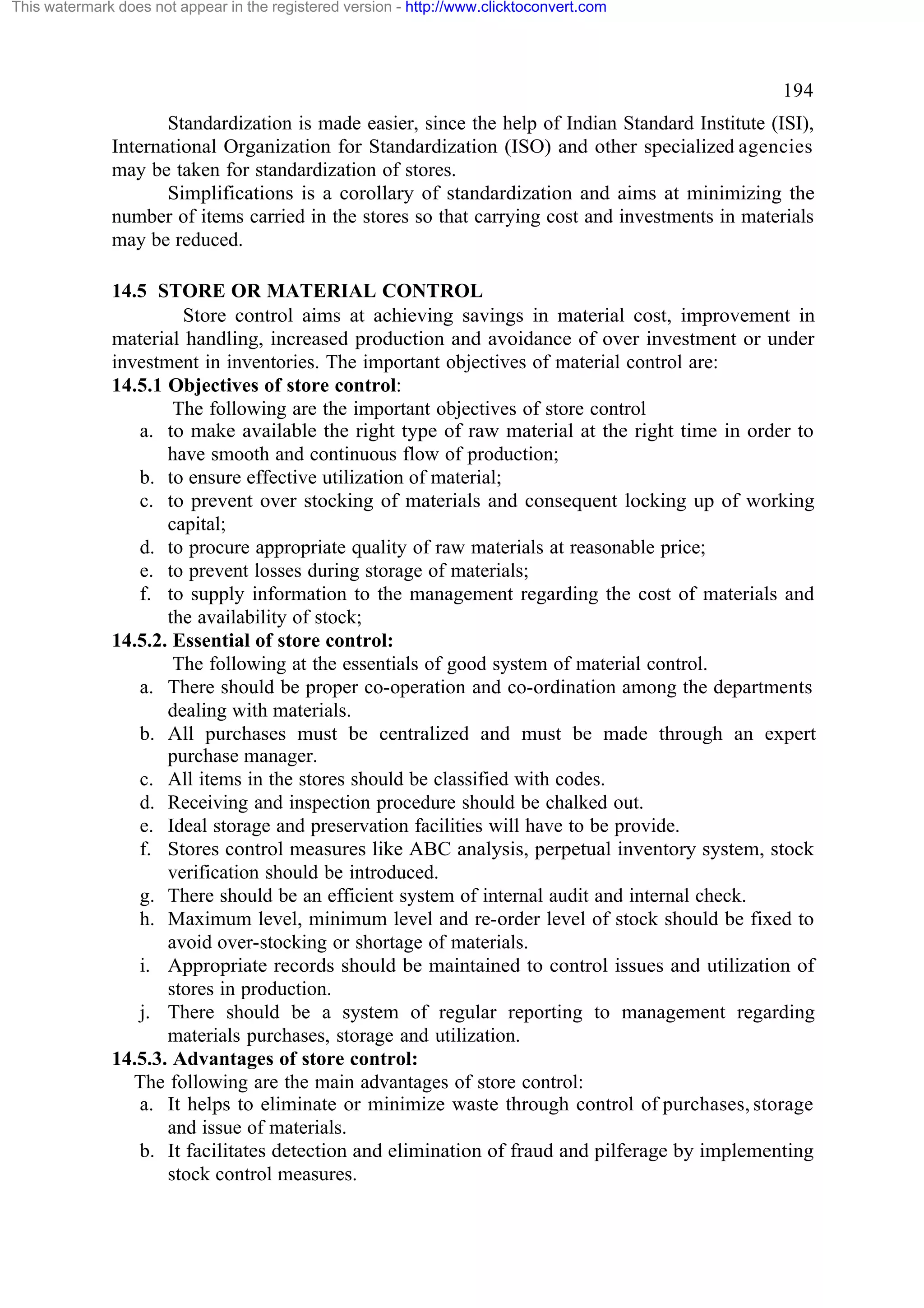 This watermark does not appear in the registered version - http://www.clicktoconvert.com

194
Standardization is made easier, since the help of Indian Standard Institute (ISI),
International Organization for Standardization (ISO) and other specialized agencies
may be taken for standardization of stores.
Simplifications is a corollary of standardization and aims at minimizing the
number of items carried in the stores so that carrying cost and investments in materials
may be reduced.
14.5 STORE OR MATERIAL CONTROL
Store control aims at achieving savings in material cost, improvement in
material handling, increased production and avoidance of over investment or under
investment in inventories. The important objectives of material control are:
14.5.1 Objectives of store control:
The following are the important objectives of store control
a. to make available the right type of raw material at the right time in order to
have smooth and continuous flow of production;
b. to ensure effective utilization of material;
c. to prevent over stocking of materials and consequent locking up of working
capital;
d. to procure appropriate quality of raw materials at reasonable price;
e. to prevent losses during storage of materials;
f. to supply information to the management regarding the cost of materials and
the availability of stock;
14.5.2. Essential of store control:
The following at the essentials of good system of material control.
a. There should be proper co-operation and co-ordination among the departments
dealing with materials.
b. All purchases must be centralized and must be made through an expert
purchase manager.
c. All items in the stores should be classified with codes.
d. Receiving and inspection procedure should be chalked out.
e. Ideal storage and preservation facilities will have to be provide.
f. Stores control measures like ABC analysis, perpetual inventory system, stock
verification should be introduced.
g. There should be an efficient system of internal audit and internal check.
h. Maximum level, minimum level and re-order level of stock should be fixed to
avoid over-stocking or shortage of materials.
i. Appropriate records should be maintained to control issues and utilization of
stores in production.
j. There should be a system of regular reporting to management regarding
materials purchases, storage and utilization.
14.5.3. Advantages of store control:
The following are the main advantages of store control:
a. It helps to eliminate or minimize waste through control of purchases, storage
and issue of materials.
b. It facilitates detection and elimination of fraud and pilferage by implementing
stock control measures.

 