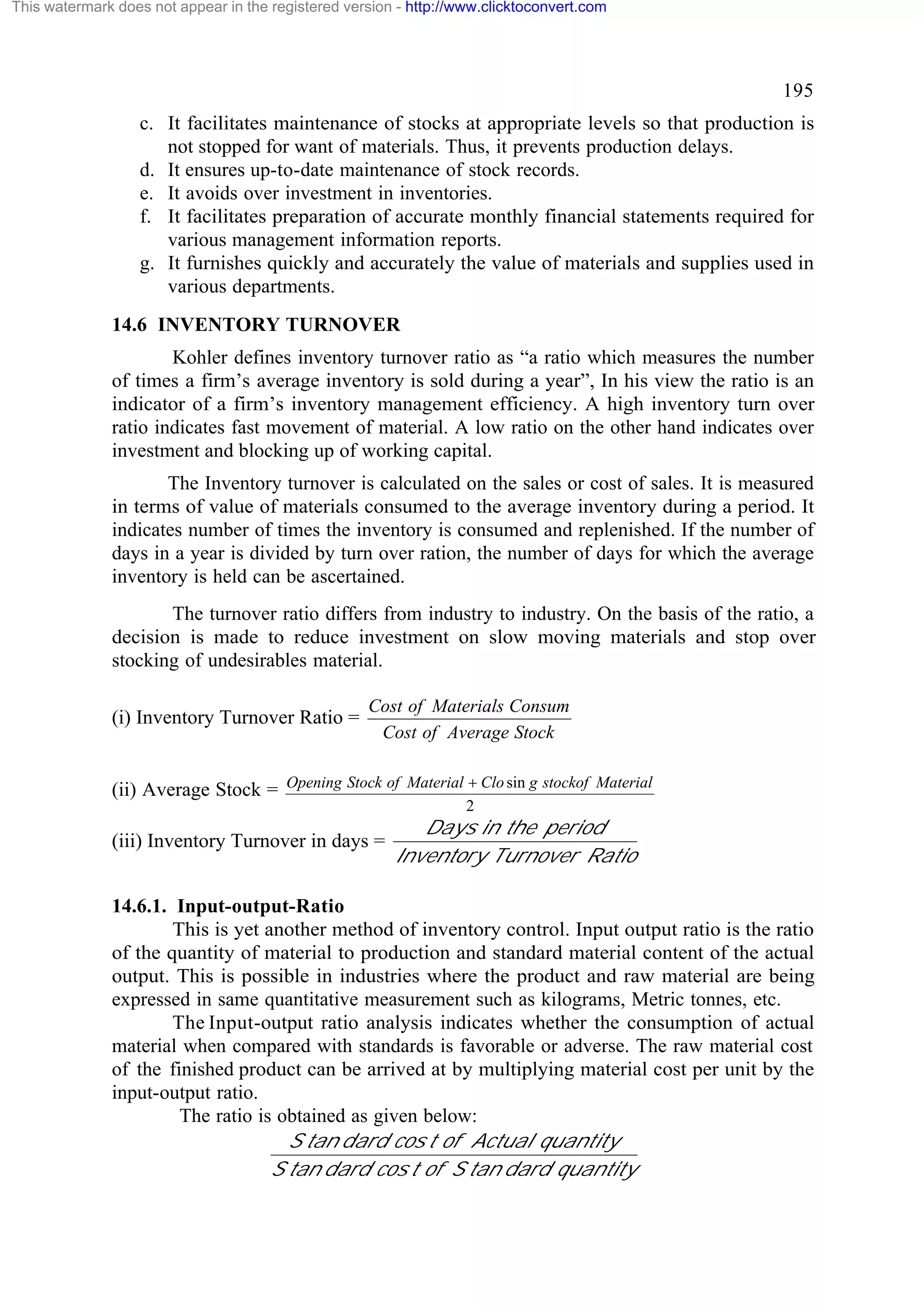 This watermark does not appear in the registered version - http://www.clicktoconvert.com

195
c. It facilitates maintenance of stocks at appropriate levels so that production is
not stopped for want of materials. Thus, it prevents production delays.
d. It ensures up-to-date maintenance of stock records.
e. It avoids over investment in inventories.
f. It facilitates preparation of accurate monthly financial statements required for
various management information reports.
g. It furnishes quickly and accurately the value of materials and supplies used in
various departments.
14.6 INVENTORY TURNOVER
Kohler defines inventory turnover ratio as “a ratio which measures the number
of times a firm’s average inventory is sold during a year”, In his view the ratio is an
indicator of a firm’s inventory management efficiency. A high inventory turn over
ratio indicates fast movement of material. A low ratio on the other hand indicates over
investment and blocking up of working capital.
The Inventory turnover is calculated on the sales or cost of sales. It is measured
in terms of value of materials consumed to the average inventory during a period. It
indicates number of times the inventory is consumed and replenished. If the number of
days in a year is divided by turn over ration, the number of days for which the average
inventory is held can be ascertained.
The turnover ratio differs from industry to industry. On the basis of the ratio, a
decision is made to reduce investment on slow moving materials and stop over
stocking of undesirables material.
(i) Inventory Turnover Ratio =

Cost of Materials Consum
Cost of Average Stock

(ii) Average Stock = Opening Stock of Material + Clo sin g stockof Material
2

(iii) Inventory Turnover in days =

Days in the period
Inventory Turnover Ratio

14.6.1. Input-output-Ratio
This is yet another method of inventory control. Input output ratio is the ratio
of the quantity of material to production and standard material content of the actual
output. This is possible in industries where the product and raw material are being
expressed in same quantitative measurement such as kilograms, Metric tonnes, etc.
The Input-output ratio analysis indicates whether the consumption of actual
material when compared with standards is favorable or adverse. The raw material cost
of the finished product can be arrived at by multiplying material cost per unit by the
input-output ratio.
The ratio is obtained as given below:
S tan dard cos t of Actual quantity
S tan dard cos t of S tan dard quantity

 