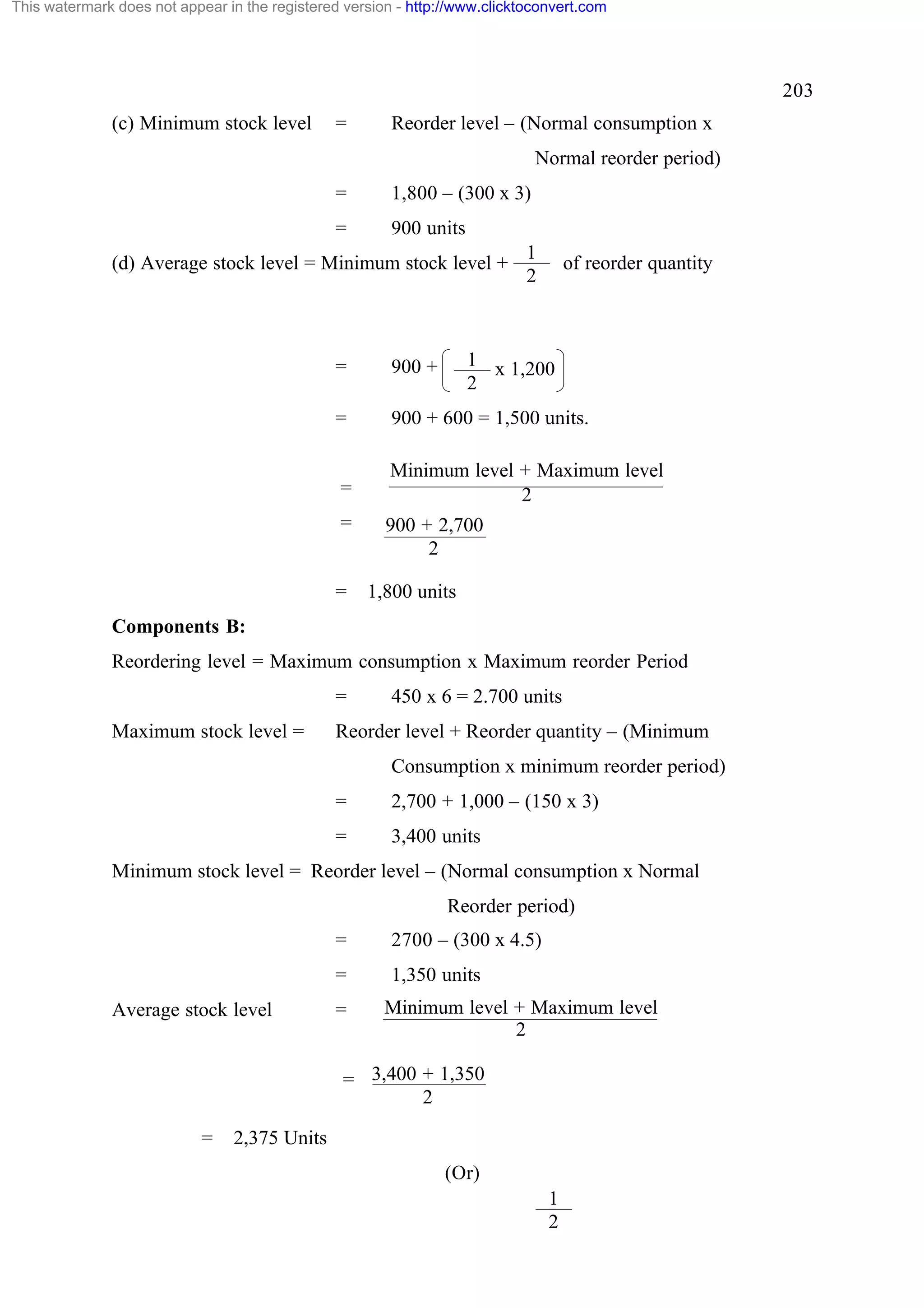 This watermark does not appear in the registered version - http://www.clicktoconvert.com

203
(c) Minimum stock level

=

Reorder level – (Normal consumption x
Normal reorder period)

=

1,800 – (300 x 3)

=

900 units

(d) Average stock level = Minimum stock level +

1
2

of reorder quantity

1 x 1,200
2

=

900 +

=

900 + 600 = 1,500 units.

=

Minimum level + Maximum level
2

=

=

900 + 2,700
2
1,800 units

Components B:
Reordering level = Maximum consumption x Maximum reorder Period
=
Maximum stock level =

450 x 6 = 2.700 units

Reorder level + Reorder quantity – (Minimum
Consumption x minimum reorder period)
=

2,700 + 1,000 – (150 x 3)

=

3,400 units

Minimum stock level = Reorder level – (Normal consumption x Normal
Reorder period)
=
=
Average stock level

2700 – (300 x 4.5)
1,350 units

=

Minimum level + Maximum level
2

= 3,400 + 1,350
2
=

2,375 Units
(Or)
1
2

 