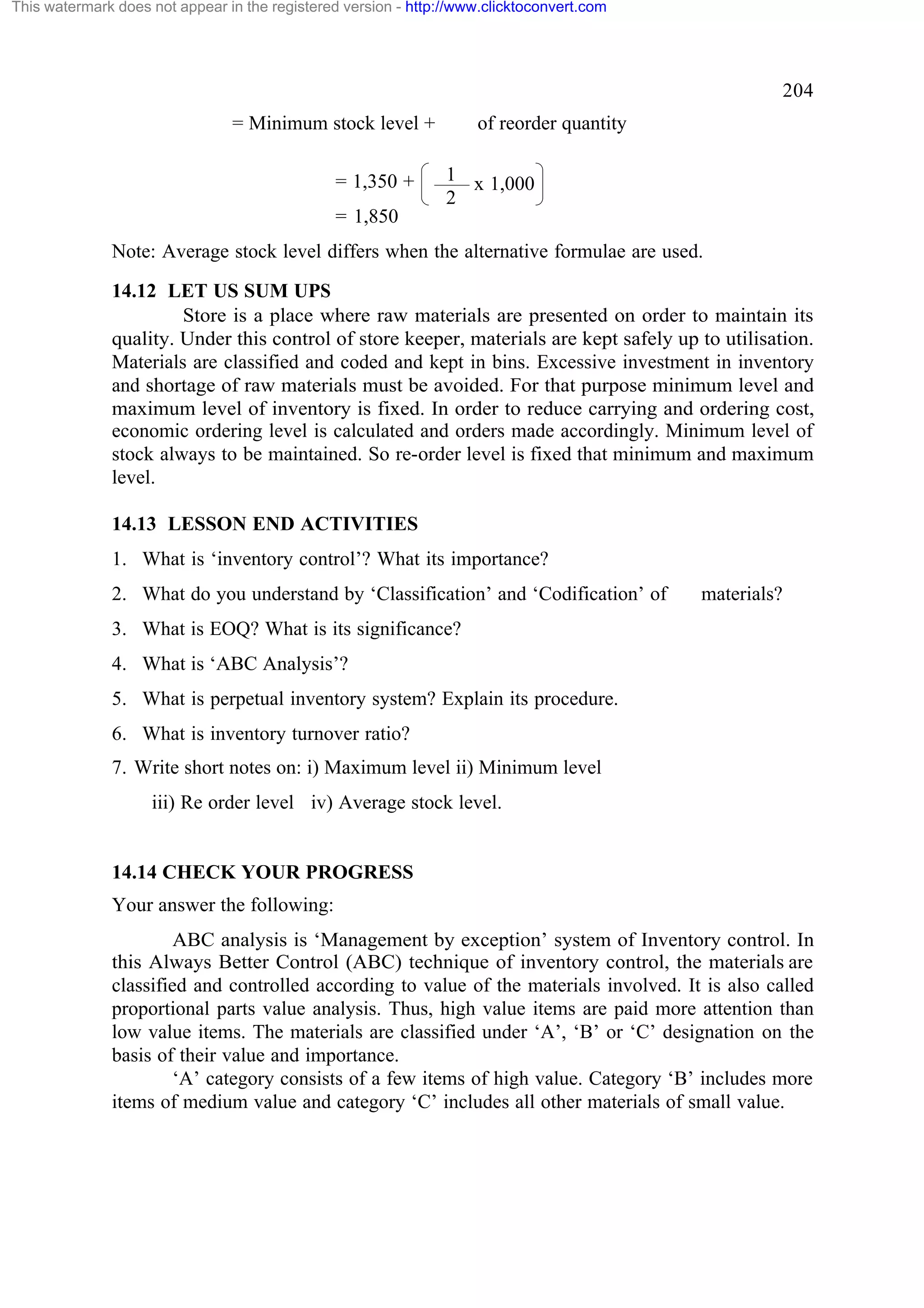 This watermark does not appear in the registered version - http://www.clicktoconvert.com

204
= Minimum stock level +
= 1,350 +

of reorder quantity
1 x 1,000
2

= 1,850
Note: Average stock level differs when the alternative formulae are used.
14.12 LET US SUM UPS
Store is a place where raw materials are presented on order to maintain its
quality. Under this control of store keeper, materials are kept safely up to utilisation.
Materials are classified and coded and kept in bins. Excessive investment in inventory
and shortage of raw materials must be avoided. For that purpose minimum level and
maximum level of inventory is fixed. In order to reduce carrying and ordering cost,
economic ordering level is calculated and orders made accordingly. Minimum level of
stock always to be maintained. So re-order level is fixed that minimum and maximum
level.
14.13 LESSON END ACTIVITIES
1. What is ‘inventory control’? What its importance?
2. What do you understand by ‘Classification’ and ‘Codification’ of

materials?

3. What is EOQ? What is its significance?
4. What is ‘ABC Analysis’?
5. What is perpetual inventory system? Explain its procedure.
6. What is inventory turnover ratio?
7. Write short notes on: i) Maximum level ii) Minimum level
iii) Re order level iv) Average stock level.

14.14 CHECK YOUR PROGRESS
Your answer the following:
ABC analysis is ‘Management by exception’ system of Inventory control. In
this Always Better Control (ABC) technique of inventory control, the materials are
classified and controlled according to value of the materials involved. It is also called
proportional parts value analysis. Thus, high value items are paid more attention than
low value items. The materials are classified under ‘A’, ‘B’ or ‘C’ designation on the
basis of their value and importance.
‘A’ category consists of a few items of high value. Category ‘B’ includes more
items of medium value and category ‘C’ includes all other materials of small value.

 