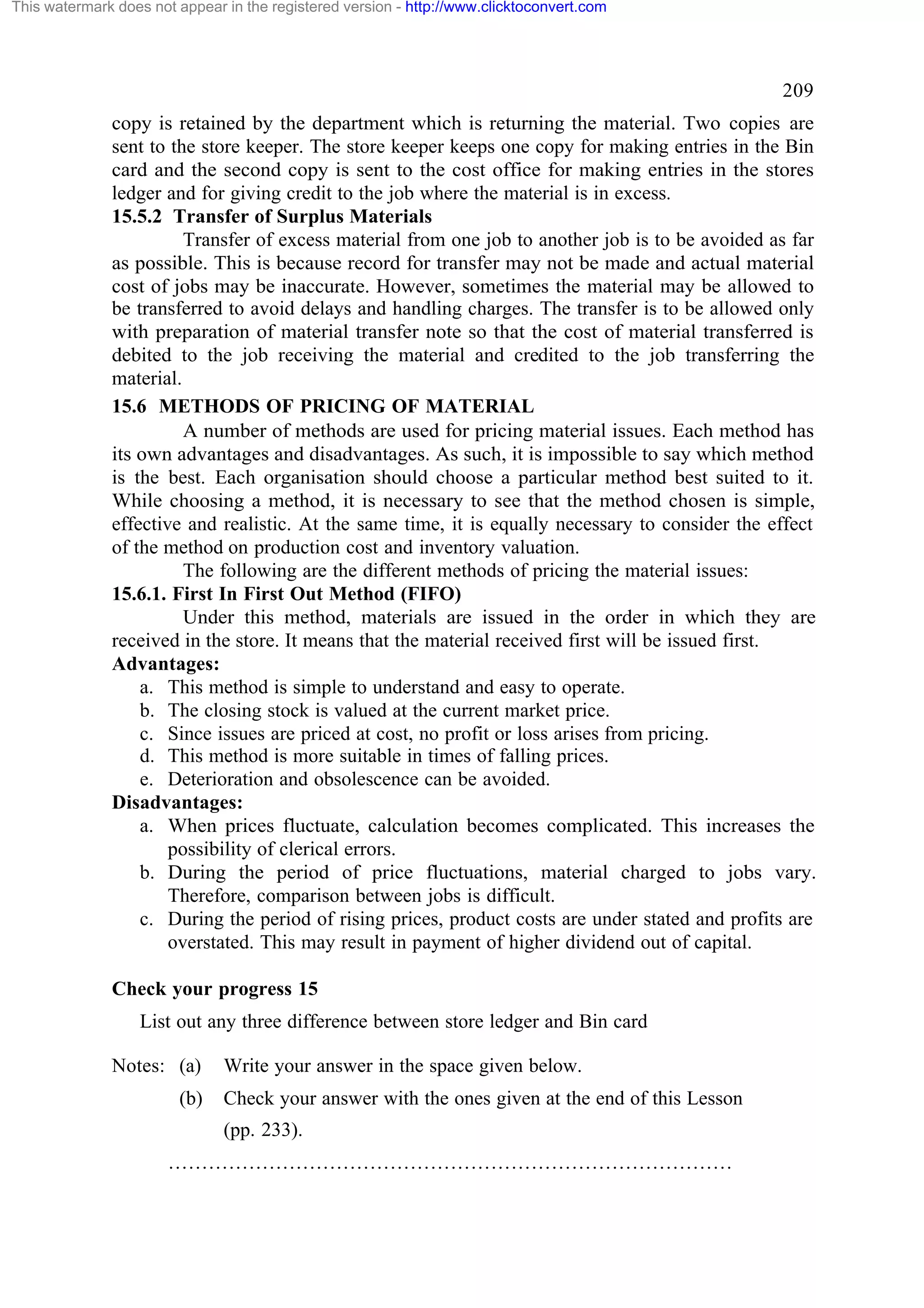 This watermark does not appear in the registered version - http://www.clicktoconvert.com

209
copy is retained by the department which is returning the material. Two copies are
sent to the store keeper. The store keeper keeps one copy for making entries in the Bin
card and the second copy is sent to the cost office for making entries in the stores
ledger and for giving credit to the job where the material is in excess.
15.5.2 Transfer of Surplus Materials
Transfer of excess material from one job to another job is to be avoided as far
as possible. This is because record for transfer may not be made and actual material
cost of jobs may be inaccurate. However, sometimes the material may be allowed to
be transferred to avoid delays and handling charges. The transfer is to be allowed only
with preparation of material transfer note so that the cost of material transferred is
debited to the job receiving the material and credited to the job transferring the
material.
15.6 METHODS OF PRICING OF MATERIAL
A number of methods are used for pricing material issues. Each method has
its own advantages and disadvantages. As such, it is impossible to say which method
is the best. Each organisation should choose a particular method best suited to it.
While choosing a method, it is necessary to see that the method chosen is simple,
effective and realistic. At the same time, it is equally necessary to consider the effect
of the method on production cost and inventory valuation.
The following are the different methods of pricing the material issues:
15.6.1. First In First Out Method (FIFO)
Under this method, materials are issued in the order in which they are
received in the store. It means that the material received first will be issued first.
Advantages:
a. This method is simple to understand and easy to operate.
b. The closing stock is valued at the current market price.
c. Since issues are priced at cost, no profit or loss arises from pricing.
d. This method is more suitable in times of falling prices.
e. Deterioration and obsolescence can be avoided.
Disadvantages:
a. When prices fluctuate, calculation becomes complicated. This increases the
possibility of clerical errors.
b. During the period of price fluctuations, material charged to jobs vary.
Therefore, comparison between jobs is difficult.
c. During the period of rising prices, product costs are under stated and profits are
overstated. This may result in payment of higher dividend out of capital.
Check your progress 15
List out any three difference between store ledger and Bin card
Notes: (a)
(b)

Write your answer in the space given below.
Check your answer with the ones given at the end of this Lesson
(pp. 233).

…………………………………………………………………………

 