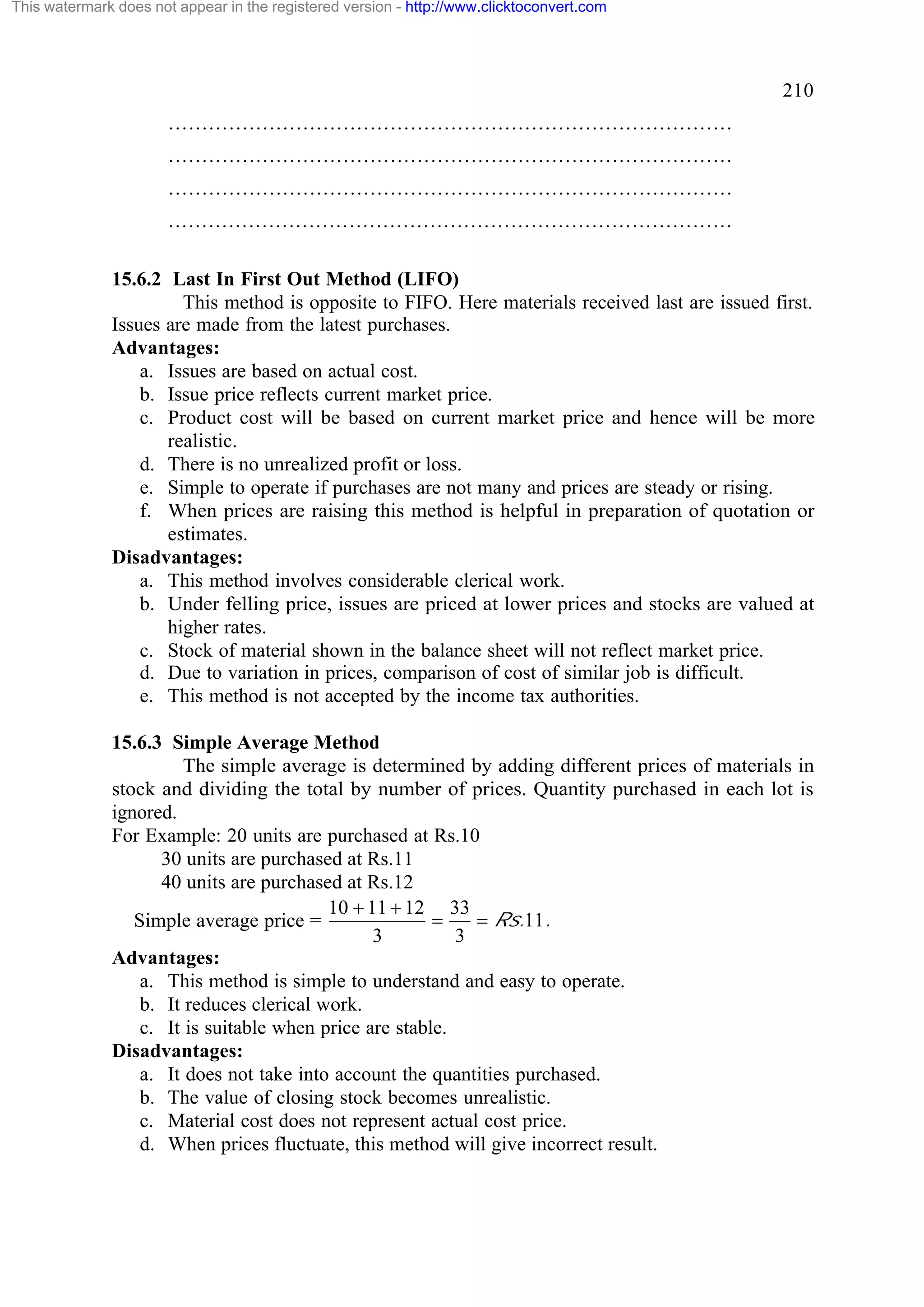 This watermark does not appear in the registered version - http://www.clicktoconvert.com

210
…………………………………………………………………………
…………………………………………………………………………
…………………………………………………………………………
…………………………………………………………………………
15.6.2 Last In First Out Method (LIFO)
This method is opposite to FIFO. Here materials received last are issued first.
Issues are made from the latest purchases.
Advantages:
a. Issues are based on actual cost.
b. Issue price reflects current market price.
c. Product cost will be based on current market price and hence will be more
realistic.
d. There is no unrealized profit or loss.
e. Simple to operate if purchases are not many and prices are steady or rising.
f. When prices are raising this method is helpful in preparation of quotation or
estimates.
Disadvantages:
a. This method involves considerable clerical work.
b. Under felling price, issues are priced at lower prices and stocks are valued at
higher rates.
c. Stock of material shown in the balance sheet will not reflect market price.
d. Due to variation in prices, comparison of cost of similar job is difficult.
e. This method is not accepted by the income tax authorities.
15.6.3 Simple Average Method
The simple average is determined by adding different prices of materials in
stock and dividing the total by number of prices. Quantity purchased in each lot is
ignored.
For Example: 20 units are purchased at Rs.10
30 units are purchased at Rs.11
40 units are purchased at Rs.12
10 + 11 + 12 33
=
= Rs.11.
Simple average price =
3
3
Advantages:
a. This method is simple to understand and easy to operate.
b. It reduces clerical work.
c. It is suitable when price are stable.
Disadvantages:
a. It does not take into account the quantities purchased.
b. The value of closing stock becomes unrealistic.
c. Material cost does not represent actual cost price.
d. When prices fluctuate, this method will give incorrect result.

 