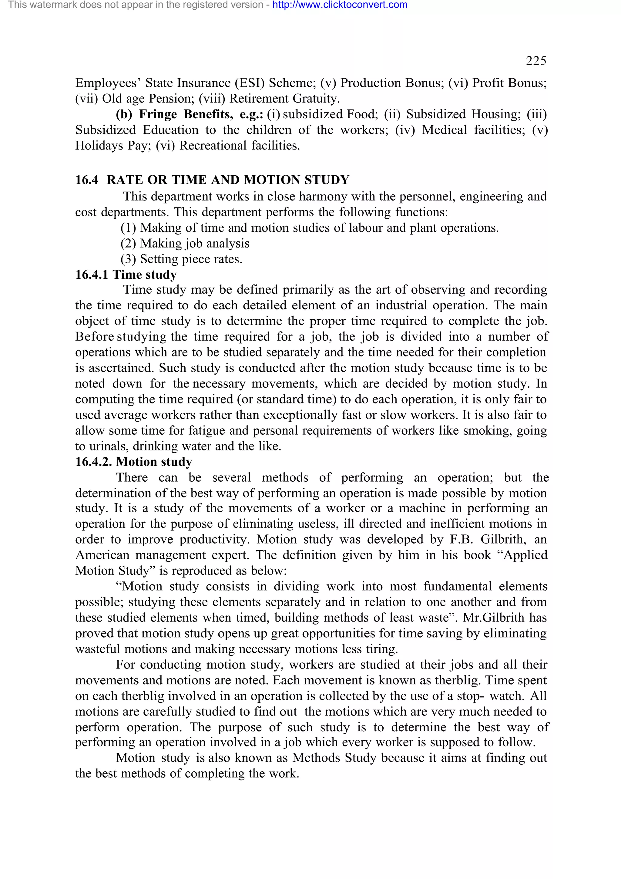 This watermark does not appear in the registered version - http://www.clicktoconvert.com

225
Employees’ State Insurance (ESI) Scheme; (v) Production Bonus; (vi) Profit Bonus;
(vii) Old age Pension; (viii) Retirement Gratuity.
(b) Fringe Benefits, e.g.: (i) subsidized Food; (ii) Subsidized Housing; (iii)
Subsidized Education to the children of the workers; (iv) Medical facilities; (v)
Holidays Pay; (vi) Recreational facilities.
16.4 RATE OR TIME AND MOTION STUDY
This department works in close harmony with the personnel, engineering and
cost departments. This department performs the following functions:
(1) Making of time and motion studies of labour and plant operations.
(2) Making job analysis
(3) Setting piece rates.
16.4.1 Time study
Time study may be defined primarily as the art of observing and recording
the time required to do each detailed element of an industrial operation. The main
object of time study is to determine the proper time required to complete the job.
Before studying the time required for a job, the job is divided into a number of
operations which are to be studied separately and the time needed for their completion
is ascertained. Such study is conducted after the motion study because time is to be
noted down for the necessary movements, which are decided by motion study. In
computing the time required (or standard time) to do each operation, it is only fair to
used average workers rather than exceptionally fast or slow workers. It is also fair to
allow some time for fatigue and personal requirements of workers like smoking, going
to urinals, drinking water and the like.
16.4.2. Motion study
There can be several methods of performing an operation; but the
determination of the best way of performing an operation is made possible by motion
study. It is a study of the movements of a worker or a machine in performing an
operation for the purpose of eliminating useless, ill directed and inefficient motions in
order to improve productivity. Motion study was developed by F.B. Gilbrith, an
American management expert. The definition given by him in his book “Applied
Motion Study” is reproduced as below:
“Motion study consists in dividing work into most fundamental elements
possible; studying these elements separately and in relation to one another and from
these studied elements when timed, building methods of least waste”. Mr.Gilbrith has
proved that motion study opens up great opportunities for time saving by eliminating
wasteful motions and making necessary motions less tiring.
For conducting motion study, workers are studied at their jobs and all their
movements and motions are noted. Each movement is known as therblig. Time spent
on each therblig involved in an operation is collected by the use of a stop- watch. All
motions are carefully studied to find out the motions which are very much needed to
perform operation. The purpose of such study is to determine the best way of
performing an operation involved in a job which every worker is supposed to follow.
Motion study is also known as Methods Study because it aims at finding out
the best methods of completing the work.

 