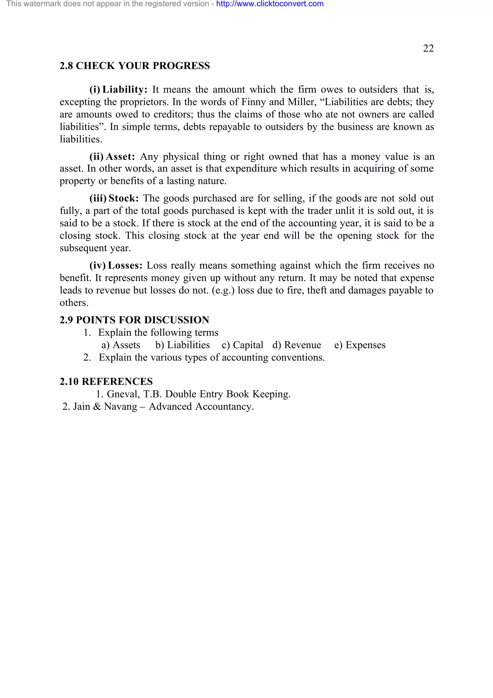 This watermark does not appear in the registered version - http://www.clicktoconvert.com

22
2.8 CHECK YOUR PROGRESS
(i) Liability: It means the amount which the firm owes to outsiders that is,
excepting the proprietors. In the words of Finny and Miller, “Liabilities are debts; they
are amounts owed to creditors; thus the claims of those who ate not owners are called
liabilities”. In simple terms, debts repayable to outsiders by the business are known as
liabilities.
(ii) Asset: Any physical thing or right owned that has a money value is an
asset. In other words, an asset is that expenditure which results in acquiring of some
property or benefits of a lasting nature.
(iii) Stock: The goods purchased are for selling, if the goods are not sold out
fully, a part of the total goods purchased is kept with the trader unlit it is sold out, it is
said to be a stock. If there is stock at the end of the accounting year, it is said to be a
closing stock. This closing stock at the year end will be the opening stock for the
subsequent year.
(iv) Losses: Loss really means something against which the firm receives no
benefit. It represents money given up without any return. It may be noted that expense
leads to revenue but losses do not. (e.g.) loss due to fire, theft and damages payable to
others.
2.9 POINTS FOR DISCUSSION
1. Explain the following terms
a) Assets b) Liabilities c) Capital d) Revenue e) Expenses
2. Explain the various types of accounting conventions.
2.10 REFERENCES
1. Gneval, T.B. Double Entry Book Keeping.
2. Jain & Navang – Advanced Accountancy.

 