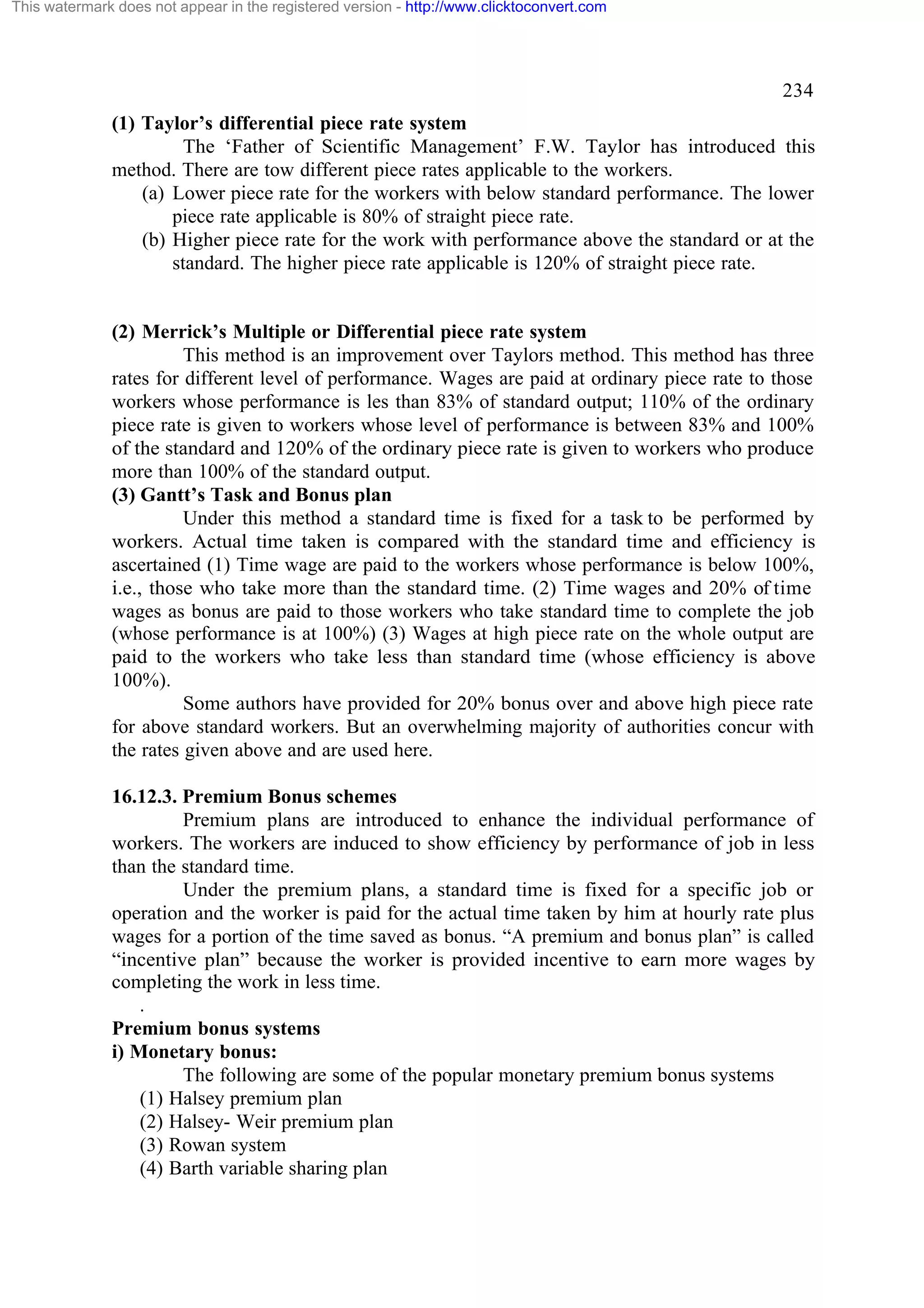 This watermark does not appear in the registered version - http://www.clicktoconvert.com

234
(1) Taylor’s differential piece rate system
The ‘Father of Scientific Management’ F.W. Taylor has introduced this
method. There are tow different piece rates applicable to the workers.
(a) Lower piece rate for the workers with below standard performance. The lower
piece rate applicable is 80% of straight piece rate.
(b) Higher piece rate for the work with performance above the standard or at the
standard. The higher piece rate applicable is 120% of straight piece rate.

(2) Merrick’s Multiple or Differential piece rate system
This method is an improvement over Taylors method. This method has three
rates for different level of performance. Wages are paid at ordinary piece rate to those
workers whose performance is les than 83% of standard output; 110% of the ordinary
piece rate is given to workers whose level of performance is between 83% and 100%
of the standard and 120% of the ordinary piece rate is given to workers who produce
more than 100% of the standard output.
(3) Gantt’s Task and Bonus plan
Under this method a standard time is fixed for a task to be performed by
workers. Actual time taken is compared with the standard time and efficiency is
ascertained (1) Time wage are paid to the workers whose performance is below 100%,
i.e., those who take more than the standard time. (2) Time wages and 20% of time
wages as bonus are paid to those workers who take standard time to complete the job
(whose performance is at 100%) (3) Wages at high piece rate on the whole output are
paid to the workers who take less than standard time (whose efficiency is above
100%).
Some authors have provided for 20% bonus over and above high piece rate
for above standard workers. But an overwhelming majority of authorities concur with
the rates given above and are used here.
16.12.3. Premium Bonus schemes
Premium plans are introduced to enhance the individual performance of
workers. The workers are induced to show efficiency by performance of job in less
than the standard time.
Under the premium plans, a standard time is fixed for a specific job or
operation and the worker is paid for the actual time taken by him at hourly rate plus
wages for a portion of the time saved as bonus. “A premium and bonus plan” is called
“incentive plan” because the worker is provided incentive to earn more wages by
completing the work in less time.
.
Premium bonus systems
i) Monetary bonus:
The following are some of the popular monetary premium bonus systems
(1) Halsey premium plan
(2) Halsey- Weir premium plan
(3) Rowan system
(4) Barth variable sharing plan

 