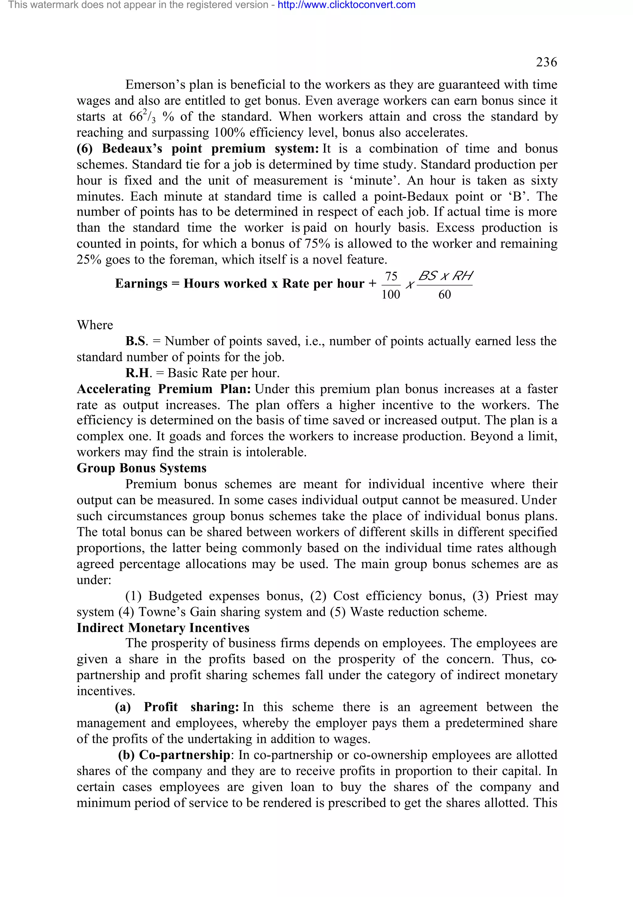 This watermark does not appear in the registered version - http://www.clicktoconvert.com

236
Emerson’s plan is beneficial to the workers as they are guaranteed with time
wages and also are entitled to get bonus. Even average workers can earn bonus since it
starts at 662/3 % of the standard. When workers attain and cross the standard by
reaching and surpassing 100% efficiency level, bonus also accelerates.
(6) Bedeaux’s point premium system: It is a combination of time and bonus
schemes. Standard tie for a job is determined by time study. Standard production per
hour is fixed and the unit of measurement is ‘minute’. An hour is taken as sixty
minutes. Each minute at standard time is called a point-Bedaux point or ‘B’. The
number of points has to be determined in respect of each job. If actual time is more
than the standard time the worker is paid on hourly basis. Excess production is
counted in points, for which a bonus of 75% is allowed to the worker and remaining
25% goes to the foreman, which itself is a novel feature.
Earnings = Hours worked x Rate per hour +

BS x RH
75
x
100
60

Where
B.S. = Number of points saved, i.e., number of points actually earned less the
standard number of points for the job.
R.H. = Basic Rate per hour.
Accelerating Premium Plan: Under this premium plan bonus increases at a faster
rate as output increases. The plan offers a higher incentive to the workers. The
efficiency is determined on the basis of time saved or increased output. The plan is a
complex one. It goads and forces the workers to increase production. Beyond a limit,
workers may find the strain is intolerable.
Group Bonus Systems
Premium bonus schemes are meant for individual incentive where their
output can be measured. In some cases individual output cannot be measured. Under
such circumstances group bonus schemes take the place of individual bonus plans.
The total bonus can be shared between workers of different skills in different specified
proportions, the latter being commonly based on the individual time rates although
agreed percentage allocations may be used. The main group bonus schemes are as
under:
(1) Budgeted expenses bonus, (2) Cost efficiency bonus, (3) Priest may
system (4) Towne’s Gain sharing system and (5) Waste reduction scheme.
Indirect Monetary Incentives
The prosperity of business firms depends on employees. The employees are
given a share in the profits based on the prosperity of the concern. Thus, copartnership and profit sharing schemes fall under the category of indirect monetary
incentives.
(a) Profit sharing: In this scheme there is an agreement between the
management and employees, whereby the employer pays them a predetermined share
of the profits of the undertaking in addition to wages.
(b) Co-partnership: In co-partnership or co-ownership employees are allotted
shares of the company and they are to receive profits in proportion to their capital. In
certain cases employees are given loan to buy the shares of the company and
minimum period of service to be rendered is prescribed to get the shares allotted. This

 