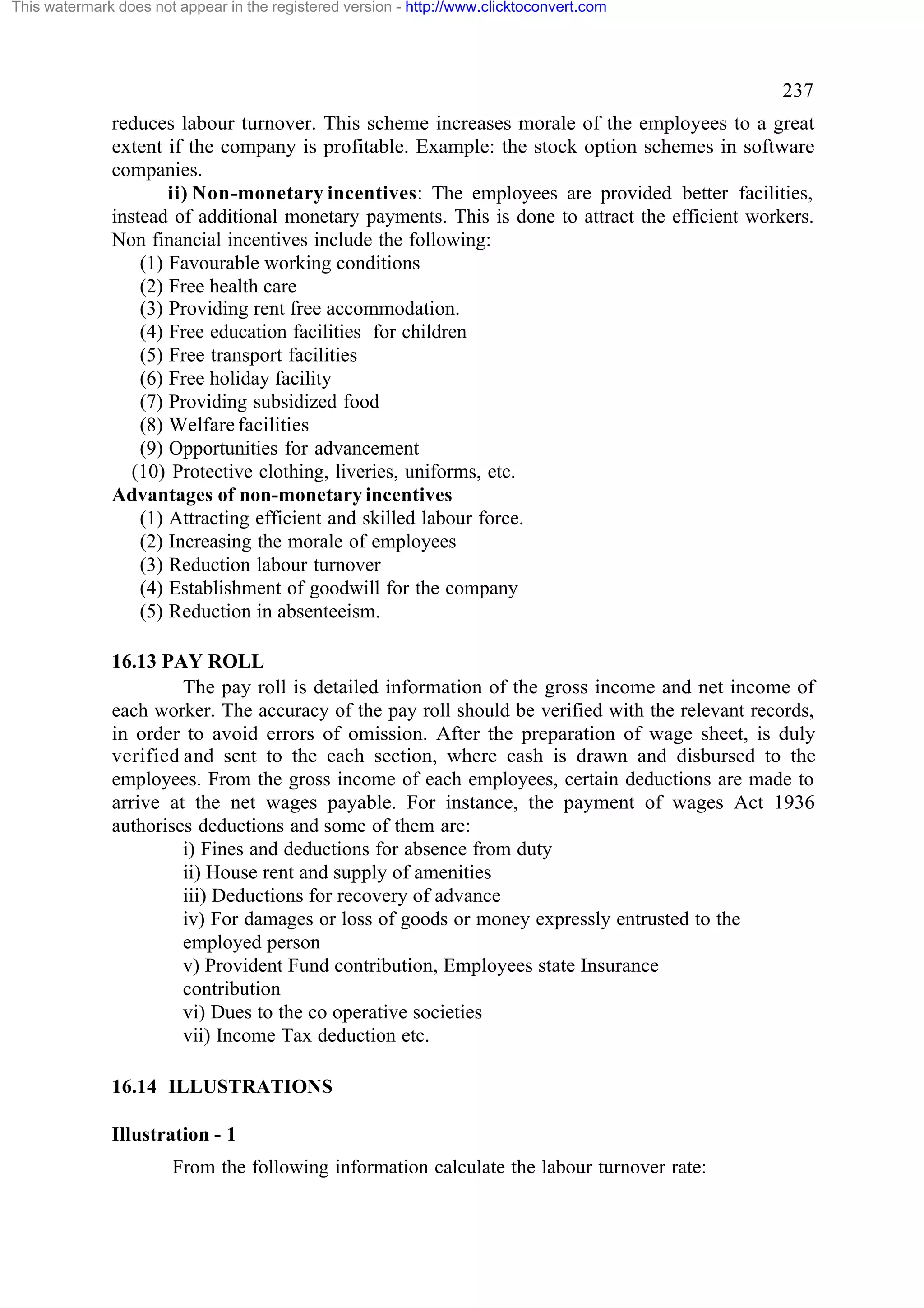 This watermark does not appear in the registered version - http://www.clicktoconvert.com

237
reduces labour turnover. This scheme increases morale of the employees to a great
extent if the company is profitable. Example: the stock option schemes in software
companies.
ii) Non-monetary incentives: The employees are provided better facilities,
instead of additional monetary payments. This is done to attract the efficient workers.
Non financial incentives include the following:
(1) Favourable working conditions
(2) Free health care
(3) Providing rent free accommodation.
(4) Free education facilities for children
(5) Free transport facilities
(6) Free holiday facility
(7) Providing subsidized food
(8) Welfare facilities
(9) Opportunities for advancement
(10) Protective clothing, liveries, uniforms, etc.
Advantages of non-monetary incentives
(1) Attracting efficient and skilled labour force.
(2) Increasing the morale of employees
(3) Reduction labour turnover
(4) Establishment of goodwill for the company
(5) Reduction in absenteeism.
16.13 PAY ROLL
The pay roll is detailed information of the gross income and net income of
each worker. The accuracy of the pay roll should be verified with the relevant records,
in order to avoid errors of omission. After the preparation of wage sheet, is duly
verified and sent to the each section, where cash is drawn and disbursed to the
employees. From the gross income of each employees, certain deductions are made to
arrive at the net wages payable. For instance, the payment of wages Act 1936
authorises deductions and some of them are:
i) Fines and deductions for absence from duty
ii) House rent and supply of amenities
iii) Deductions for recovery of advance
iv) For damages or loss of goods or money expressly entrusted to the
employed person
v) Provident Fund contribution, Employees state Insurance
contribution
vi) Dues to the co operative societies
vii) Income Tax deduction etc.
16.14 ILLUSTRATIONS
Illustration - 1
From the following information calculate the labour turnover rate:

 