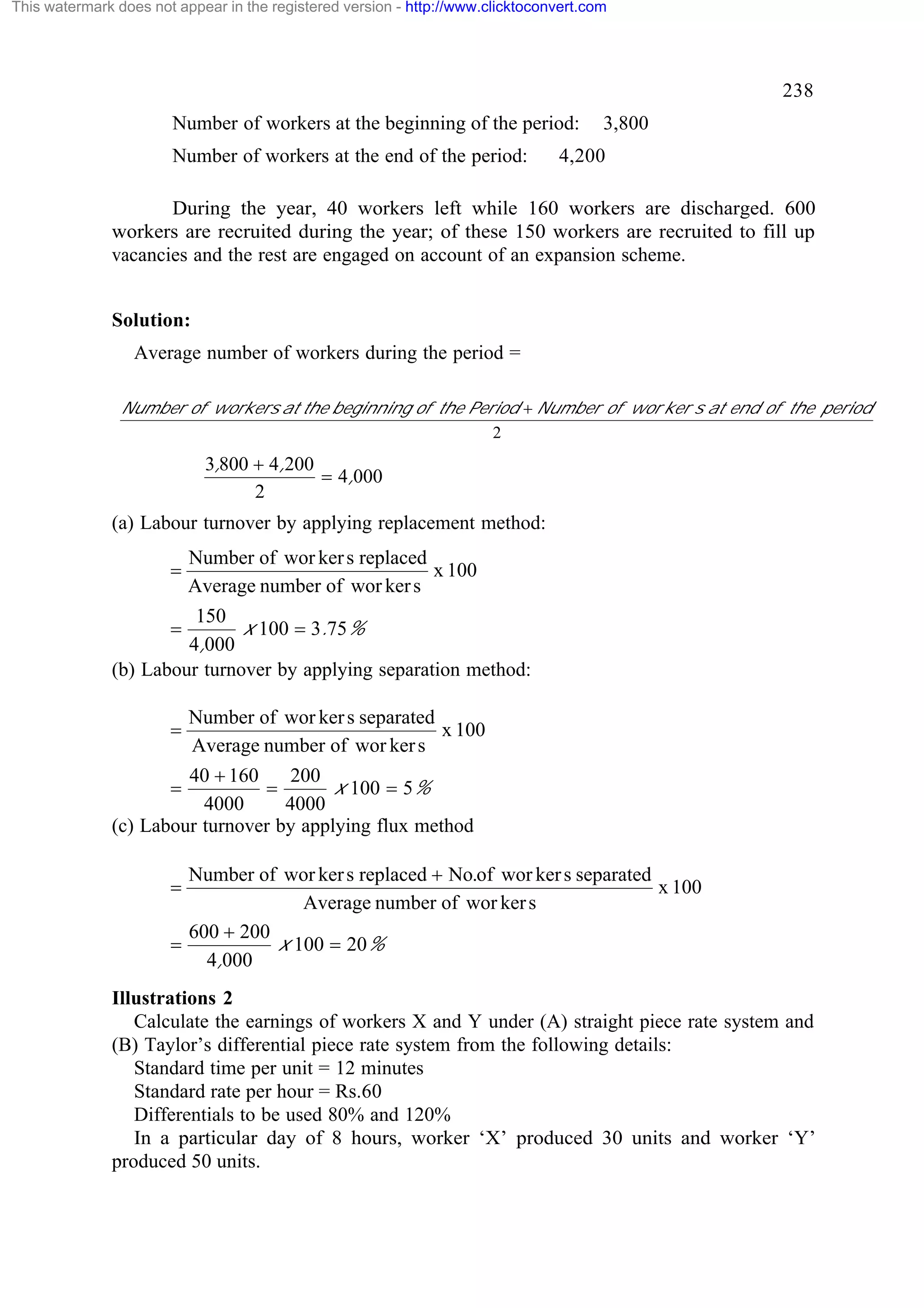 This watermark does not appear in the registered version - http://www.clicktoconvert.com

238
Number of workers at the beginning of the period:
Number of workers at the end of the period:

3,800

4,200

During the year, 40 workers left while 160 workers are discharged. 600
workers are recruited during the year; of these 150 workers are recruited to fill up
vacancies and the rest are engaged on account of an expansion scheme.
Solution:
Average number of workers during the period =
Number of workers at the beginning of the Period + Number of wor ker s at end of the period
2

3,800 + 4,200
= 4,000
2

(a) Labour turnover by applying replacement method:

=

Number of wor ker s replaced
x 100
Average number of wor ker s

150
x 100 = 3.75%
4,000
(b) Labour turnover by applying separation method:
=

=

Number of wor ker s separated
x 100
Average number of wor ker s

40 + 160
200
=
x 100 = 5%
4000
4000
(c) Labour turnover by applying flux method
=

Number of wor ker s replaced + No.of wor ker s separated
x 100
Average number of wor ker s
600 + 200
=
x 100 = 20%
4,000

=

Illustrations 2
Calculate the earnings of workers X and Y under (A) straight piece rate system and
(B) Taylor’s differential piece rate system from the following details:
Standard time per unit = 12 minutes
Standard rate per hour = Rs.60
Differentials to be used 80% and 120%
In a particular day of 8 hours, worker ‘X’ produced 30 units and worker ‘Y’
produced 50 units.

 