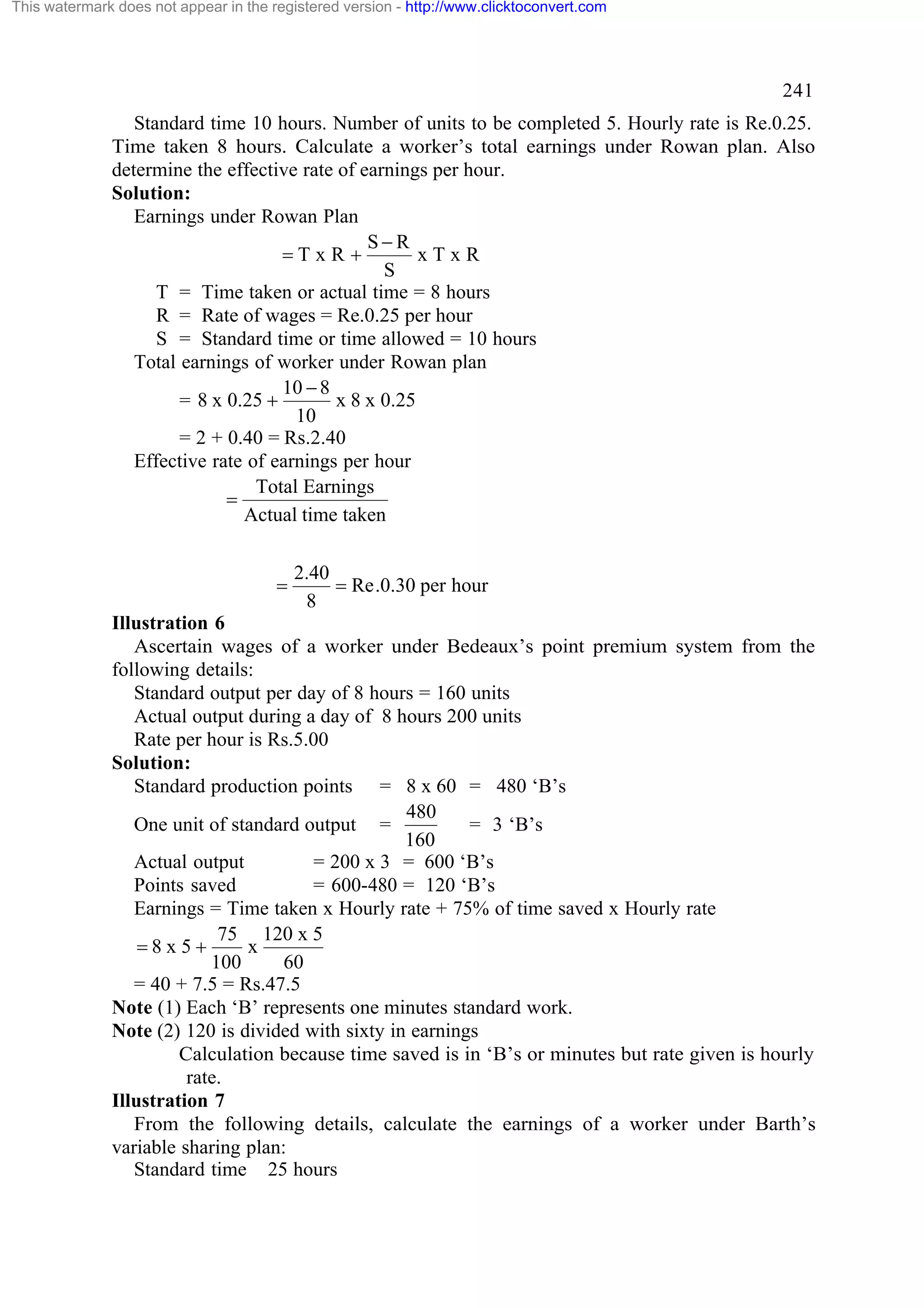 This watermark does not appear in the registered version - http://www.clicktoconvert.com

241
Standard time 10 hours. Number of units to be completed 5. Hourly rate is Re.0.25.
Time taken 8 hours. Calculate a worker’s total earnings under Rowan plan. Also
determine the effective rate of earnings per hour.
Solution:
Earnings under Rowan Plan
S-R
=TxR +
xTxR
S
T = Time taken or actual time = 8 hours
R = Rate of wages = Re.0.25 per hour
S = Standard time or time allowed = 10 hours
Total earnings of worker under Rowan plan
10 - 8
x 8 x 0.25
= 8 x 0.25 +
10
= 2 + 0.40 = Rs.2.40
Effective rate of earnings per hour
Total Earnings
=
Actual time taken

=

2.40
= Re .0.30 per hour
8

Illustration 6
Ascertain wages of a worker under Bedeaux’s point premium system from the
following details:
Standard output per day of 8 hours = 160 units
Actual output during a day of 8 hours 200 units
Rate per hour is Rs.5.00
Solution:
Standard production points = 8 x 60 = 480 ‘B’s
480
One unit of standard output =
= 3 ‘B’s
160
Actual output
= 200 x 3 = 600 ‘B’s
Points saved
= 600-480 = 120 ‘B’s
Earnings = Time taken x Hourly rate + 75% of time saved x Hourly rate
75 120 x 5
=8x5+
x
100
60
= 40 + 7.5 = Rs.47.5
Note (1) Each ‘B’ represents one minutes standard work.
Note (2) 120 is divided with sixty in earnings
Calculation because time saved is in ‘B’s or minutes but rate given is hourly
rate.
Illustration 7
From the following details, calculate the earnings of a worker under Barth’s
variable sharing plan:
Standard time 25 hours

 