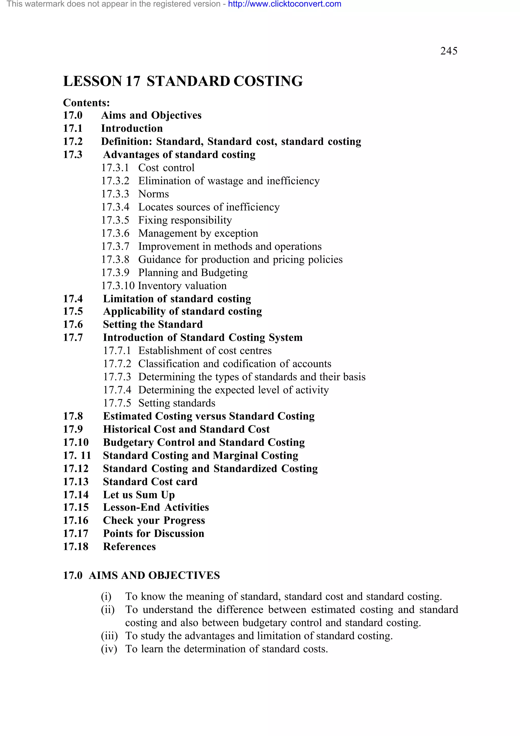 This watermark does not appear in the registered version - http://www.clicktoconvert.com

245

LESSON 17 STANDARD COSTING
Contents:
17.0
Aims and Objectives
17.1
Introduction
17.2
Definition: Standard, Standard cost, standard costing
17.3
Advantages of standard costing
17.3.1 Cost control
17.3.2 Elimination of wastage and inefficiency
17.3.3 Norms
17.3.4 Locates sources of inefficiency
17.3.5 Fixing responsibility
17.3.6 Management by exception
17.3.7 Improvement in methods and operations
17.3.8 Guidance for production and pricing policies
17.3.9 Planning and Budgeting
17.3.10 Inventory valuation
17.4
Limitation of standard costing
17.5
Applicability of standard costing
17.6
Setting the Standard
17.7
Introduction of Standard Costing System
17.7.1 Establishment of cost centres
17.7.2 Classification and codification of accounts
17.7.3 Determining the types of standards and their basis
17.7.4 Determining the expected level of activity
17.7.5 Setting standards
17.8
Estimated Costing versus Standard Costing
17.9
Historical Cost and Standard Cost
17.10 Budgetary Control and Standard Costing
17. 11 Standard Costing and Marginal Costing
17.12 Standard Costing and Standardized Costing
17.13 Standard Cost card
17.14 Let us Sum Up
17.15 Lesson-End Activities
17.16 Check your Progress
17.17 Points for Discussion
17.18 References
17.0 AIMS AND OBJECTIVES
(i) To know the meaning of standard, standard cost and standard costing.
(ii) To understand the difference between estimated costing and standard
costing and also between budgetary control and standard costing.
(iii) To study the advantages and limitation of standard costing.
(iv) To learn the determination of standard costs.

 