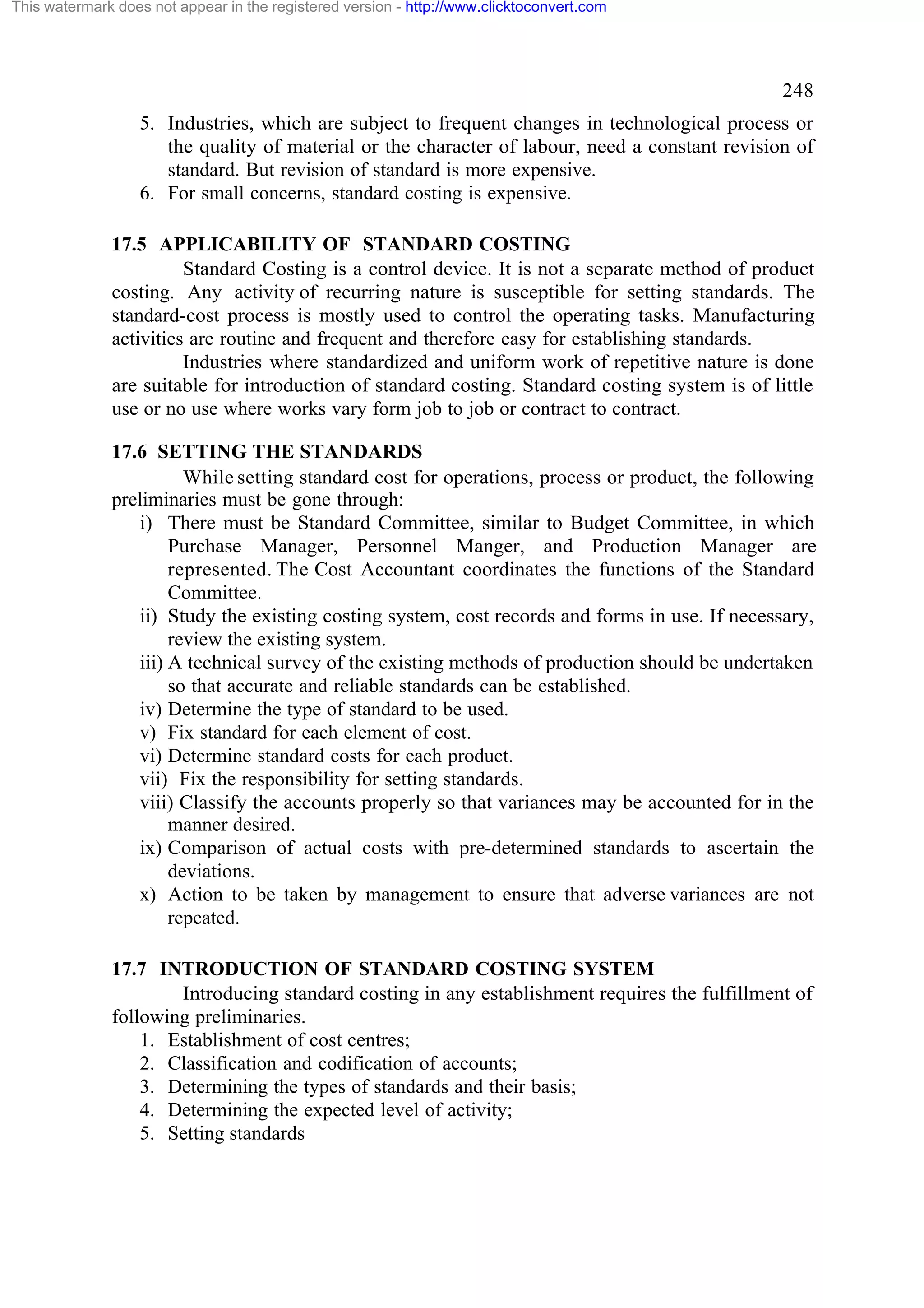This watermark does not appear in the registered version - http://www.clicktoconvert.com

248
5. Industries, which are subject to frequent changes in technological process or
the quality of material or the character of labour, need a constant revision of
standard. But revision of standard is more expensive.
6. For small concerns, standard costing is expensive.
17.5 APPLICABILITY OF STANDARD COSTING
Standard Costing is a control device. It is not a separate method of product
costing. Any activity of recurring nature is susceptible for setting standards. The
standard-cost process is mostly used to control the operating tasks. Manufacturing
activities are routine and frequent and therefore easy for establishing standards.
Industries where standardized and uniform work of repetitive nature is done
are suitable for introduction of standard costing. Standard costing system is of little
use or no use where works vary form job to job or contract to contract.
17.6 SETTING THE STANDARDS
While setting standard cost for operations, process or product, the following
preliminaries must be gone through:
i) There must be Standard Committee, similar to Budget Committee, in which
Purchase Manager, Personnel Manger, and Production Manager are
represented. The Cost Accountant coordinates the functions of the Standard
Committee.
ii) Study the existing costing system, cost records and forms in use. If necessary,
review the existing system.
iii) A technical survey of the existing methods of production should be undertaken
so that accurate and reliable standards can be established.
iv) Determine the type of standard to be used.
v) Fix standard for each element of cost.
vi) Determine standard costs for each product.
vii) Fix the responsibility for setting standards.
viii) Classify the accounts properly so that variances may be accounted for in the
manner desired.
ix) Comparison of actual costs with pre-determined standards to ascertain the
deviations.
x) Action to be taken by management to ensure that adverse variances are not
repeated.
17.7 INTRODUCTION OF STANDARD COSTING SYSTEM
Introducing standard costing in any establishment requires the fulfillment of
following preliminaries.
1. Establishment of cost centres;
2. Classification and codification of accounts;
3. Determining the types of standards and their basis;
4. Determining the expected level of activity;
5. Setting standards

 