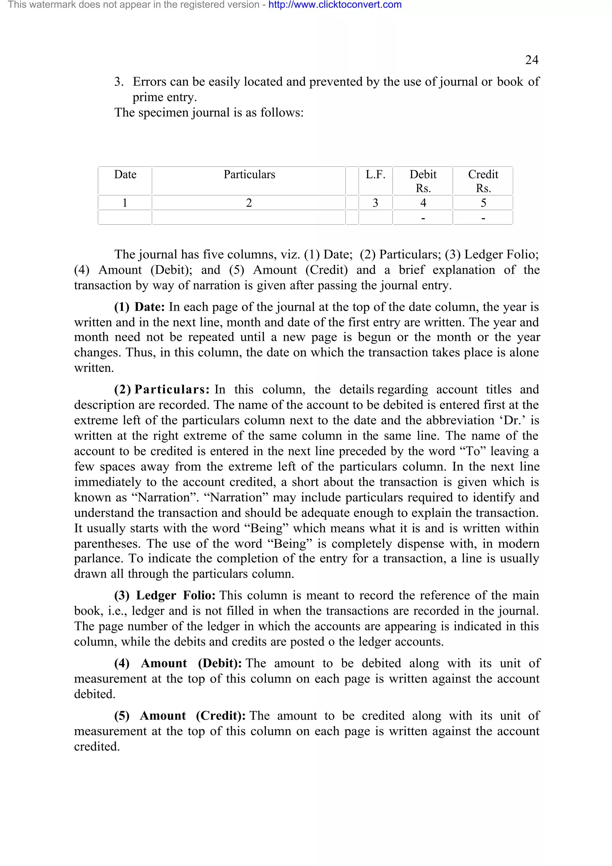 This watermark does not appear in the registered version - http://www.clicktoconvert.com

24
3. Errors can be easily located and prevented by the use of journal or book of
prime entry.
The specimen journal is as follows:

Date

Particulars

L.F.

1

2

3

Debit
Rs.
4
-

Credit
Rs.
5
-

The journal has five columns, viz. (1) Date; (2) Particulars; (3) Ledger Folio;
(4) Amount (Debit); and (5) Amount (Credit) and a brief explanation of the
transaction by way of narration is given after passing the journal entry.
(1) Date: In each page of the journal at the top of the date column, the year is
written and in the next line, month and date of the first entry are written. The year and
month need not be repeated until a new page is begun or the month or the year
changes. Thus, in this column, the date on which the transaction takes place is alone
written.
(2) Particulars: In this column, the details regarding account titles and
description are recorded. The name of the account to be debited is entered first at the
extreme left of the particulars column next to the date and the abbreviation ‘Dr.’ is
written at the right extreme of the same column in the same line. The name of the
account to be credited is entered in the next line preceded by the word “To” leaving a
few spaces away from the extreme left of the particulars column. In the next line
immediately to the account credited, a short about the transaction is given which is
known as “Narration”. “Narration” may include particulars required to identify and
understand the transaction and should be adequate enough to explain the transaction.
It usually starts with the word “Being” which means what it is and is written within
parentheses. The use of the word “Being” is completely dispense with, in modern
parlance. To indicate the completion of the entry for a transaction, a line is usually
drawn all through the particulars column.
(3) Ledger Folio: This column is meant to record the reference of the main
book, i.e., ledger and is not filled in when the transactions are recorded in the journal.
The page number of the ledger in which the accounts are appearing is indicated in this
column, while the debits and credits are posted o the ledger accounts.
(4) Amount (Debit): The amount to be debited along with its unit of
measurement at the top of this column on each page is written against the account
debited.
(5) Amount (Credit): The amount to be credited along with its unit of
measurement at the top of this column on each page is written against the account
credited.

 