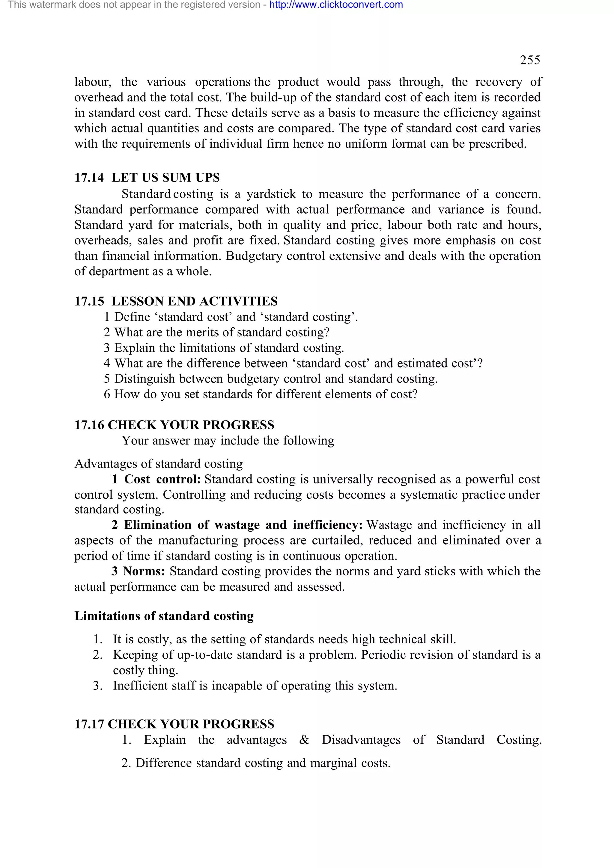 This watermark does not appear in the registered version - http://www.clicktoconvert.com

255
labour, the various operations the product would pass through, the recovery of
overhead and the total cost. The build-up of the standard cost of each item is recorded
in standard cost card. These details serve as a basis to measure the efficiency against
which actual quantities and costs are compared. The type of standard cost card varies
with the requirements of individual firm hence no uniform format can be prescribed.
17.14 LET US SUM UPS
Standard costing is a yardstick to measure the performance of a concern.
Standard performance compared with actual performance and variance is found.
Standard yard for materials, both in quality and price, labour both rate and hours,
overheads, sales and profit are fixed. Standard costing gives more emphasis on cost
than financial information. Budgetary control extensive and deals with the operation
of department as a whole.
17.15 LESSON END ACTIVITIES
1 Define ‘standard cost’ and ‘standard costing’.
2 What are the merits of standard costing?
3 Explain the limitations of standard costing.
4 What are the difference between ‘standard cost’ and estimated cost’?
5 Distinguish between budgetary control and standard costing.
6 How do you set standards for different elements of cost?
17.16 CHECK YOUR PROGRESS
Your answer may include the following
Advantages of standard costing
1 Cost control: Standard costing is universally recognised as a powerful cost
control system. Controlling and reducing costs becomes a systematic practice under
standard costing.
2 Elimination of wastage and inefficiency: Wastage and inefficiency in all
aspects of the manufacturing process are curtailed, reduced and eliminated over a
period of time if standard costing is in continuous operation.
3 Norms: Standard costing provides the norms and yard sticks with which the
actual performance can be measured and assessed.
Limitations of standard costing
1. It is costly, as the setting of standards needs high technical skill.
2. Keeping of up-to-date standard is a problem. Periodic revision of standard is a
costly thing.
3. Inefficient staff is incapable of operating this system.
17.17 CHECK YOUR PROGRESS
1. Explain the advantages & Disadvantages of Standard Costing.
2. Difference standard costing and marginal costs.

 