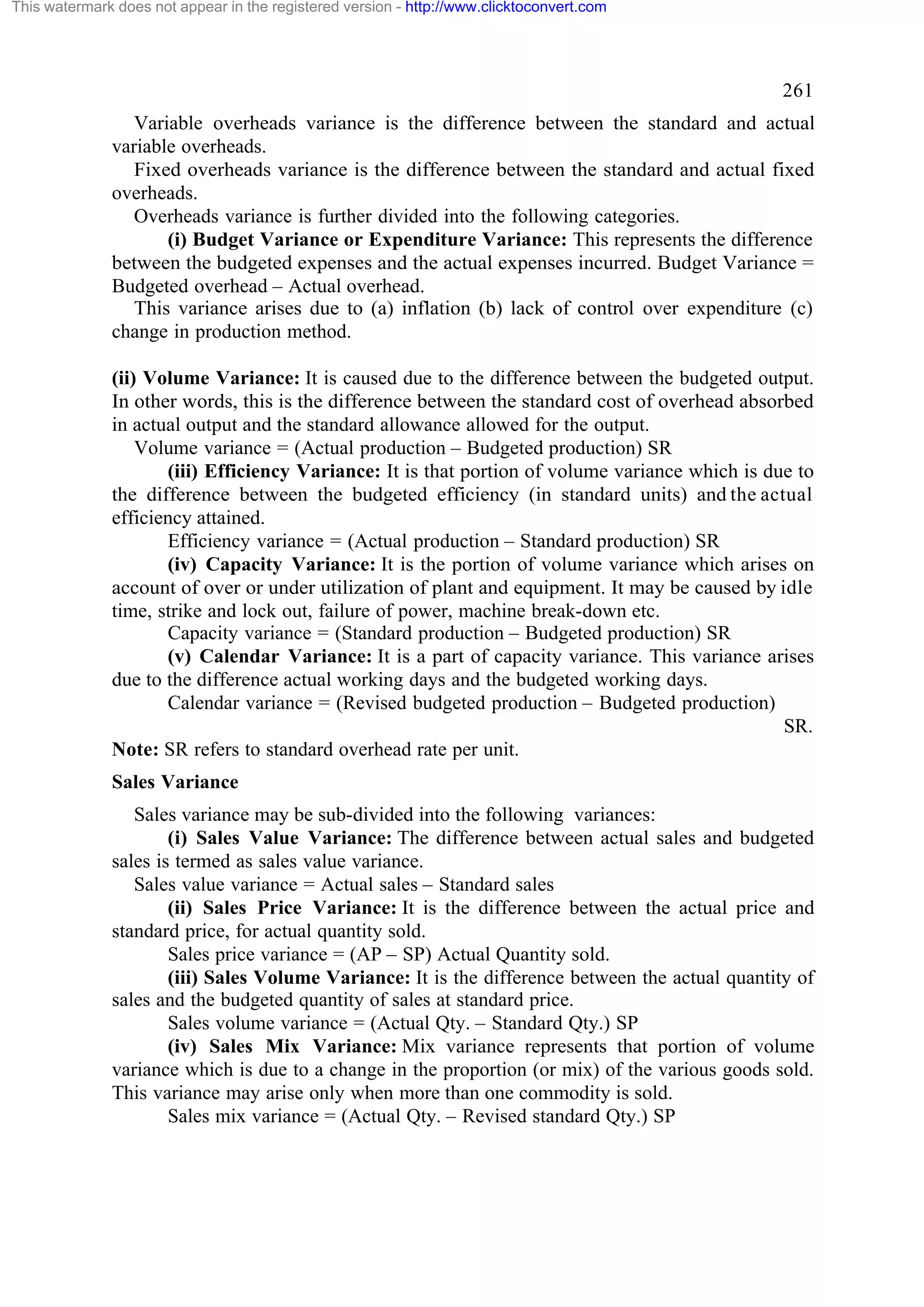 This watermark does not appear in the registered version - http://www.clicktoconvert.com

261
Variable overheads variance is the difference between the standard and actual
variable overheads.
Fixed overheads variance is the difference between the standard and actual fixed
overheads.
Overheads variance is further divided into the following categories.
(i) Budget Variance or Expenditure Variance: This represents the difference
between the budgeted expenses and the actual expenses incurred. Budget Variance =
Budgeted overhead – Actual overhead.
This variance arises due to (a) inflation (b) lack of control over expenditure (c)
change in production method.
(ii) Volume Variance: It is caused due to the difference between the budgeted output.
In other words, this is the difference between the standard cost of overhead absorbed
in actual output and the standard allowance allowed for the output.
Volume variance = (Actual production – Budgeted production) SR
(iii) Efficiency Variance: It is that portion of volume variance which is due to
the difference between the budgeted efficiency (in standard units) and the actual
efficiency attained.
Efficiency variance = (Actual production – Standard production) SR
(iv) Capacity Variance: It is the portion of volume variance which arises on
account of over or under utilization of plant and equipment. It may be caused by idle
time, strike and lock out, failure of power, machine break-down etc.
Capacity variance = (Standard production – Budgeted production) SR
(v) Calendar Variance: It is a part of capacity variance. This variance arises
due to the difference actual working days and the budgeted working days.
Calendar variance = (Revised budgeted production – Budgeted production)
SR.
Note: SR refers to standard overhead rate per unit.
Sales Variance
Sales variance may be sub-divided into the following variances:
(i) Sales Value Variance: The difference between actual sales and budgeted
sales is termed as sales value variance.
Sales value variance = Actual sales – Standard sales
(ii) Sales Price Variance: It is the difference between the actual price and
standard price, for actual quantity sold.
Sales price variance = (AP – SP) Actual Quantity sold.
(iii) Sales Volume Variance: It is the difference between the actual quantity of
sales and the budgeted quantity of sales at standard price.
Sales volume variance = (Actual Qty. – Standard Qty.) SP
(iv) Sales Mix Variance: Mix variance represents that portion of volume
variance which is due to a change in the proportion (or mix) of the various goods sold.
This variance may arise only when more than one commodity is sold.
Sales mix variance = (Actual Qty. – Revised standard Qty.) SP

 