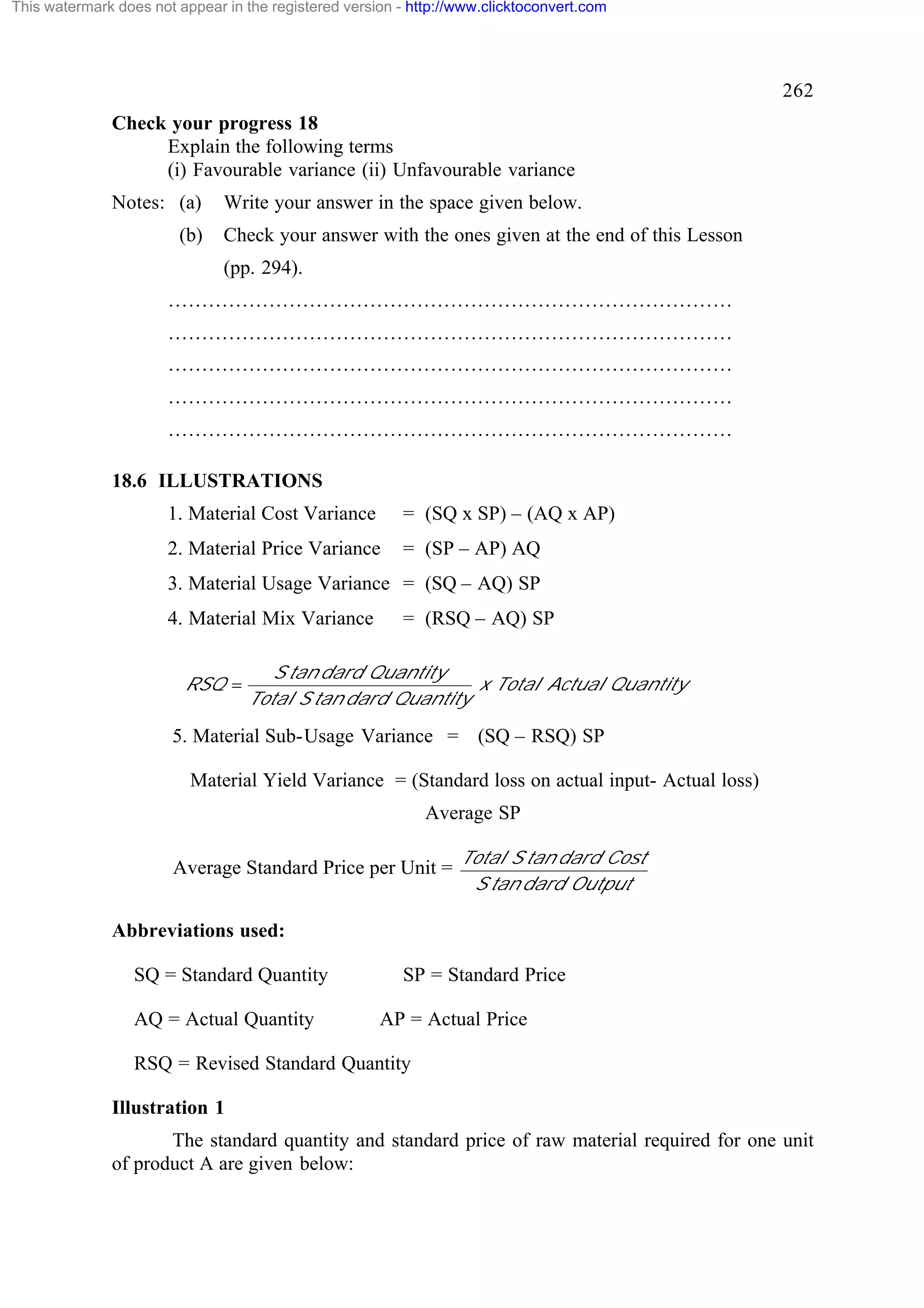 This watermark does not appear in the registered version - http://www.clicktoconvert.com

262
Check your progress 18
Explain the following terms
(i) Favourable variance (ii) Unfavourable variance
Notes: (a)
(b)

Write your answer in the space given below.
Check your answer with the ones given at the end of this Lesson
(pp. 294).

…………………………………………………………………………
…………………………………………………………………………
…………………………………………………………………………
…………………………………………………………………………
…………………………………………………………………………
18.6 ILLUSTRATIONS
1. Material Cost Variance

= (SQ x SP) – (AQ x AP)

2. Material Price Variance

= (SP – AP) AQ

3. Material Usage Variance = (SQ – AQ) SP
4. Material Mix Variance
RSQ =

= (RSQ – AQ) SP

S tan dard Quantity
x Total Actual Quantity
Total S tan dard Quantity

5. Material Sub-Usage Variance = (SQ – RSQ) SP
Material Yield Variance = (Standard loss on actual input- Actual loss)
Average SP
Average Standard Price per Unit =

Total S tan dard Cost
S tan dard Output

Abbreviations used:
SQ = Standard Quantity
AQ = Actual Quantity

SP = Standard Price
AP = Actual Price

RSQ = Revised Standard Quantity
Illustration 1
The standard quantity and standard price of raw material required for one unit
of product A are given below:

 