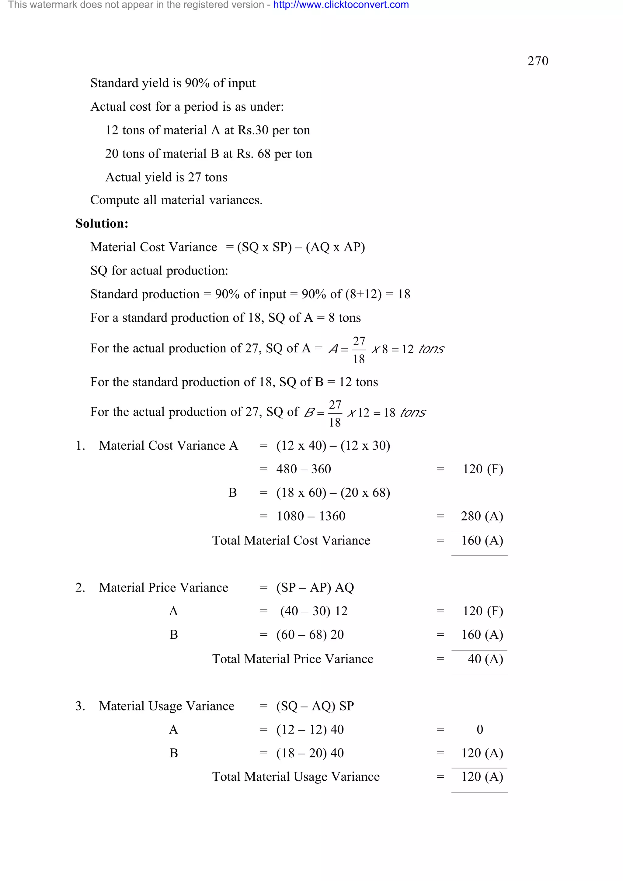 This watermark does not appear in the registered version - http://www.clicktoconvert.com

270
Standard yield is 90% of input
Actual cost for a period is as under:
12 tons of material A at Rs.30 per ton
20 tons of material B at Rs. 68 per ton
Actual yield is 27 tons
Compute all material variances.
Solution:
Material Cost Variance = (SQ x SP) – (AQ x AP)
SQ for actual production:
Standard production = 90% of input = 90% of (8+12) = 18
For a standard production of 18, SQ of A = 8 tons
For the actual production of 27, SQ of A = A =

27
x 8 = 12 tons
18

For the standard production of 18, SQ of B = 12 tons
For the actual production of 27, SQ of B =
1.

Material Cost Variance A

27
x 12 = 18 tons
18

= (12 x 40) – (12 x 30)
= 480 – 360

B

Total Material Cost Variance

Material Price Variance

120 (F)

=

280 (A)

=

160 (A)

= (18 x 60) – (20 x 68)
= 1080 – 1360

2.

=

= (SP – AP) AQ

A

= (40 – 30) 12

=

120 (F)

B

= (60 – 68) 20

=

160 (A)

=

40 (A)

Total Material Price Variance

3.

Material Usage Variance

= (SQ – AQ) SP

A

= (12 – 12) 40

=

0

B

= (18 – 20) 40

=

120 (A)

=

120 (A)

Total Material Usage Variance

 
