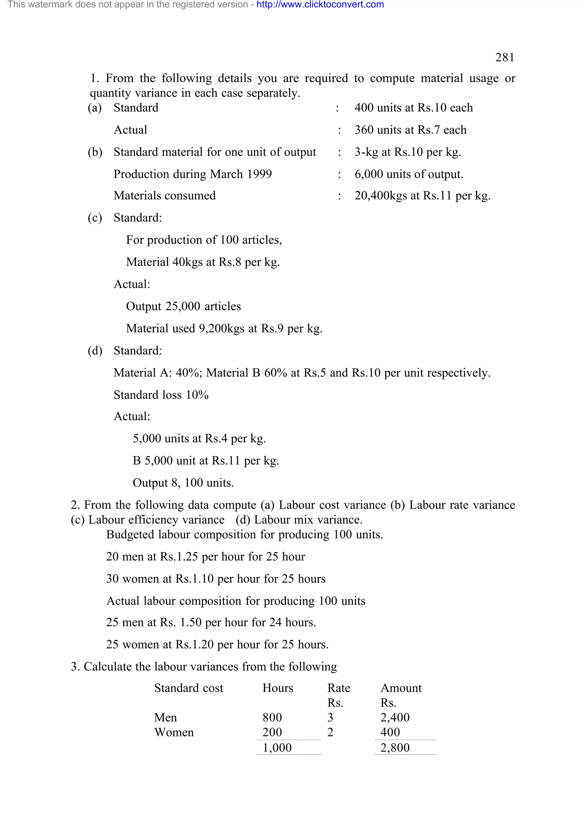 This watermark does not appear in the registered version - http://www.clicktoconvert.com

281
1. From the following details you are required to compute material usage or
quantity variance in each case separately.
(a) Standard
: 400 units at Rs.10 each
Actual

:

360 units at Rs.7 each

:

3-kg at Rs.10 per kg.

Production during March 1999

:

6,000 units of output.

Materials consumed

:

20,400kgs at Rs.11 per kg.

(b) Standard material for one unit of output

(c) Standard:
For production of 100 articles,
Material 40kgs at Rs.8 per kg.
Actual:
Output 25,000 articles
Material used 9,200kgs at Rs.9 per kg.
(d) Standard:
Material A: 40%; Material B 60% at Rs.5 and Rs.10 per unit respectively.
Standard loss 10%
Actual:
5,000 units at Rs.4 per kg.
B 5,000 unit at Rs.11 per kg.
Output 8, 100 units.
2. From the following data compute (a) Labour cost variance (b) Labour rate variance
(c) Labour efficiency variance (d) Labour mix variance.
Budgeted labour composition for producing 100 units.
20 men at Rs.1.25 per hour for 25 hour
30 women at Rs.1.10 per hour for 25 hours
Actual labour composition for producing 100 units
25 men at Rs. 1.50 per hour for 24 hours.
25 women at Rs.1.20 per hour for 25 hours.
3. Calculate the labour variances from the following
Standard cost

Hours

Men
Women

800
200
1,000

Rate
Rs.
3
2

Amount
Rs.
2,400
400
2,800

 