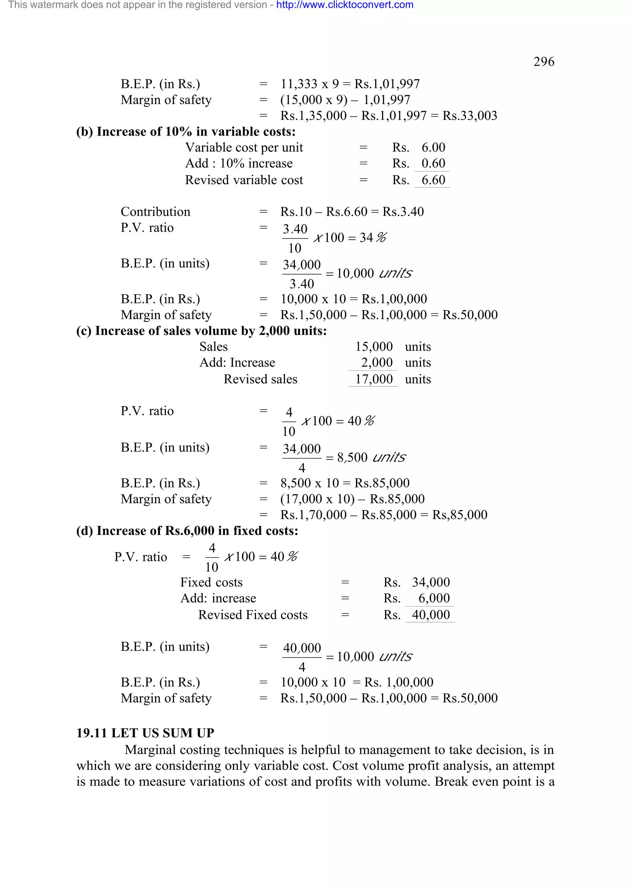 This watermark does not appear in the registered version - http://www.clicktoconvert.com

296
B.E.P. (in Rs.)
Margin of safety

= 11,333 x 9 = Rs.1,01,997
= (15,000 x 9) – 1,01,997
= Rs.1,35,000 – Rs.1,01,997 = Rs.33,003
(b) Increase of 10% in variable costs:
Variable cost per unit
=
Rs. 6.00
Add : 10% increase
=
Rs. 0.60
Revised variable cost
=
Rs. 6.60
Contribution
P.V. ratio

= Rs.10 – Rs.6.60 = Rs.3.40
= 3.40
x 100 = 34%
10
B.E.P. (in units)
= 34,000
= 10,000 units
3.40
B.E.P. (in Rs.)
= 10,000 x 10 = Rs.1,00,000
Margin of safety
= Rs.1,50,000 – Rs.1,00,000 = Rs.50,000
(c) Increase of sales volume by 2,000 units:
Sales
15,000 units
Add: Increase
2,000 units
Revised sales
17,000 units
P.V. ratio

=

B.E.P. (in units)

=

4
x 100 = 40%
10
B.E.P. (in units)
= 34,000
= 8,500 units
4
B.E.P. (in Rs.)
= 8,500 x 10 = Rs.85,000
Margin of safety
= (17,000 x 10) – Rs.85,000
= Rs.1,70,000 – Rs.85,000 = Rs,85,000
(d) Increase of Rs.6,000 in fixed costs:
4
x 100 = 40%
P.V. ratio =
10
Fixed costs
=
Rs. 34,000
Add: increase
=
Rs. 6,000
Revised Fixed costs
=
Rs. 40,000

B.E.P. (in Rs.)
Margin of safety

40,000
= 10,000 units
4
= 10,000 x 10 = Rs. 1,00,000
= Rs.1,50,000 – Rs.1,00,000 = Rs.50,000

19.11 LET US SUM UP
Marginal costing techniques is helpful to management to take decision, is in
which we are considering only variable cost. Cost volume profit analysis, an attempt
is made to measure variations of cost and profits with volume. Break even point is a

 