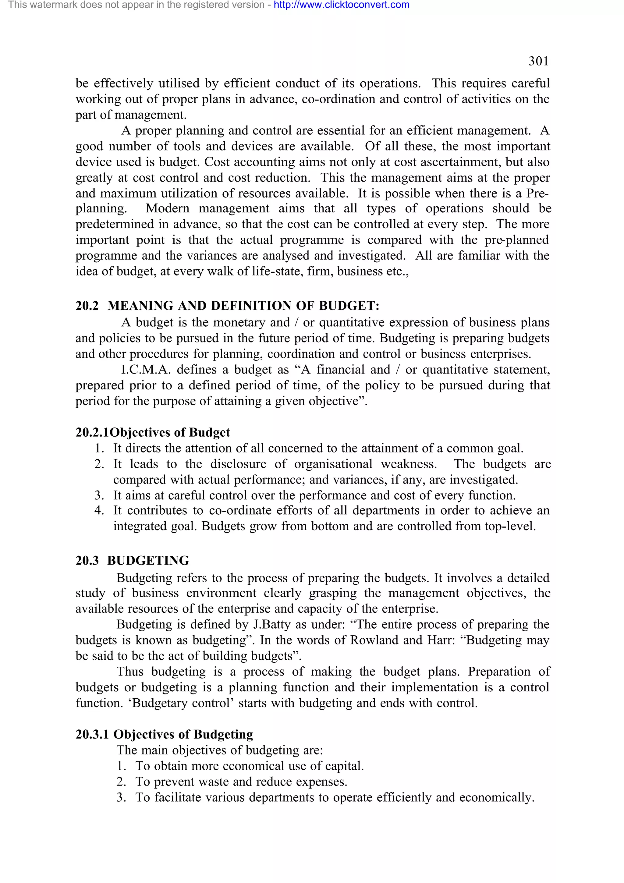 This watermark does not appear in the registered version - http://www.clicktoconvert.com

301
be effectively utilised by efficient conduct of its operations. This requires careful
working out of proper plans in advance, co-ordination and control of activities on the
part of management.
A proper planning and control are essential for an efficient management. A
good number of tools and devices are available. Of all these, the most important
device used is budget. Cost accounting aims not only at cost ascertainment, but also
greatly at cost control and cost reduction. This the management aims at the proper
and maximum utilization of resources available. It is possible when there is a Preplanning. Modern management aims that all types of operations should be
predetermined in advance, so that the cost can be controlled at every step. The more
important point is that the actual programme is compared with the pre-planned
programme and the variances are analysed and investigated. All are familiar with the
idea of budget, at every walk of life-state, firm, business etc.,
20.2 MEANING AND DEFINITION OF BUDGET:
A budget is the monetary and / or quantitative expression of business plans
and policies to be pursued in the future period of time. Budgeting is preparing budgets
and other procedures for planning, coordination and control or business enterprises.
I.C.M.A. defines a budget as “A financial and / or quantitative statement,
prepared prior to a defined period of time, of the policy to be pursued during that
period for the purpose of attaining a given objective”.
20.2.1Objectives of Budget
1. It directs the attention of all concerned to the attainment of a common goal.
2. It leads to the disclosure of organisational weakness. The budgets are
compared with actual performance; and variances, if any, are investigated.
3. It aims at careful control over the performance and cost of every function.
4. It contributes to co-ordinate efforts of all departments in order to achieve an
integrated goal. Budgets grow from bottom and are controlled from top-level.
20.3 BUDGETING
Budgeting refers to the process of preparing the budgets. It involves a detailed
study of business environment clearly grasping the management objectives, the
available resources of the enterprise and capacity of the enterprise.
Budgeting is defined by J.Batty as under: “The entire process of preparing the
budgets is known as budgeting”. In the words of Rowland and Harr: “Budgeting may
be said to be the act of building budgets”.
Thus budgeting is a process of making the budget plans. Preparation of
budgets or budgeting is a planning function and their implementation is a control
function. ‘Budgetary control’ starts with budgeting and ends with control.
20.3.1 Objectives of Budgeting
The main objectives of budgeting are:
1. To obtain more economical use of capital.
2. To prevent waste and reduce expenses.
3. To facilitate various departments to operate efficiently and economically.

 
