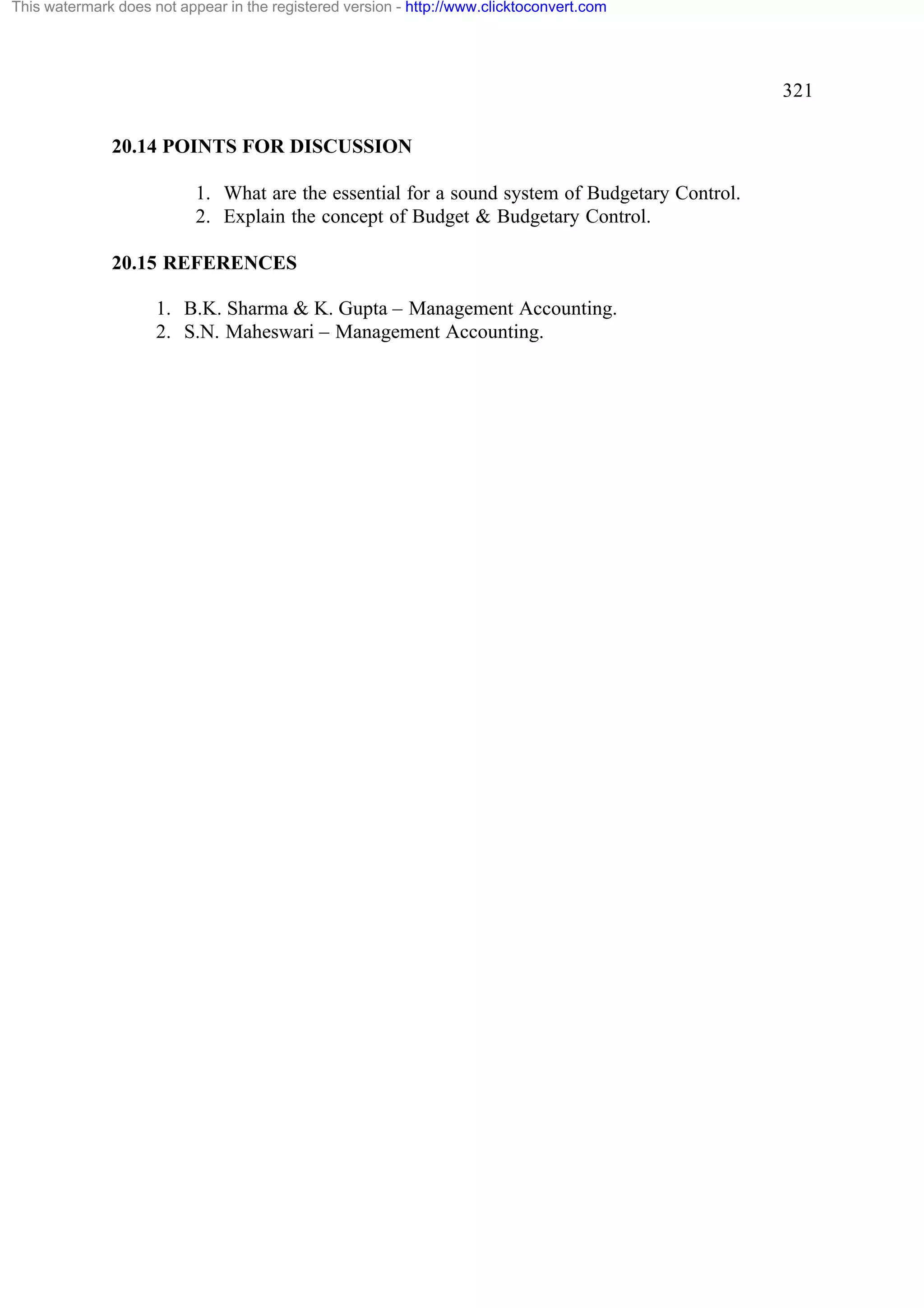 This watermark does not appear in the registered version - http://www.clicktoconvert.com

321
20.14 POINTS FOR DISCUSSION
1. What are the essential for a sound system of Budgetary Control.
2. Explain the concept of Budget & Budgetary Control.
20.15 REFERENCES
1. B.K. Sharma & K. Gupta – Management Accounting.
2. S.N. Maheswari – Management Accounting.

 
