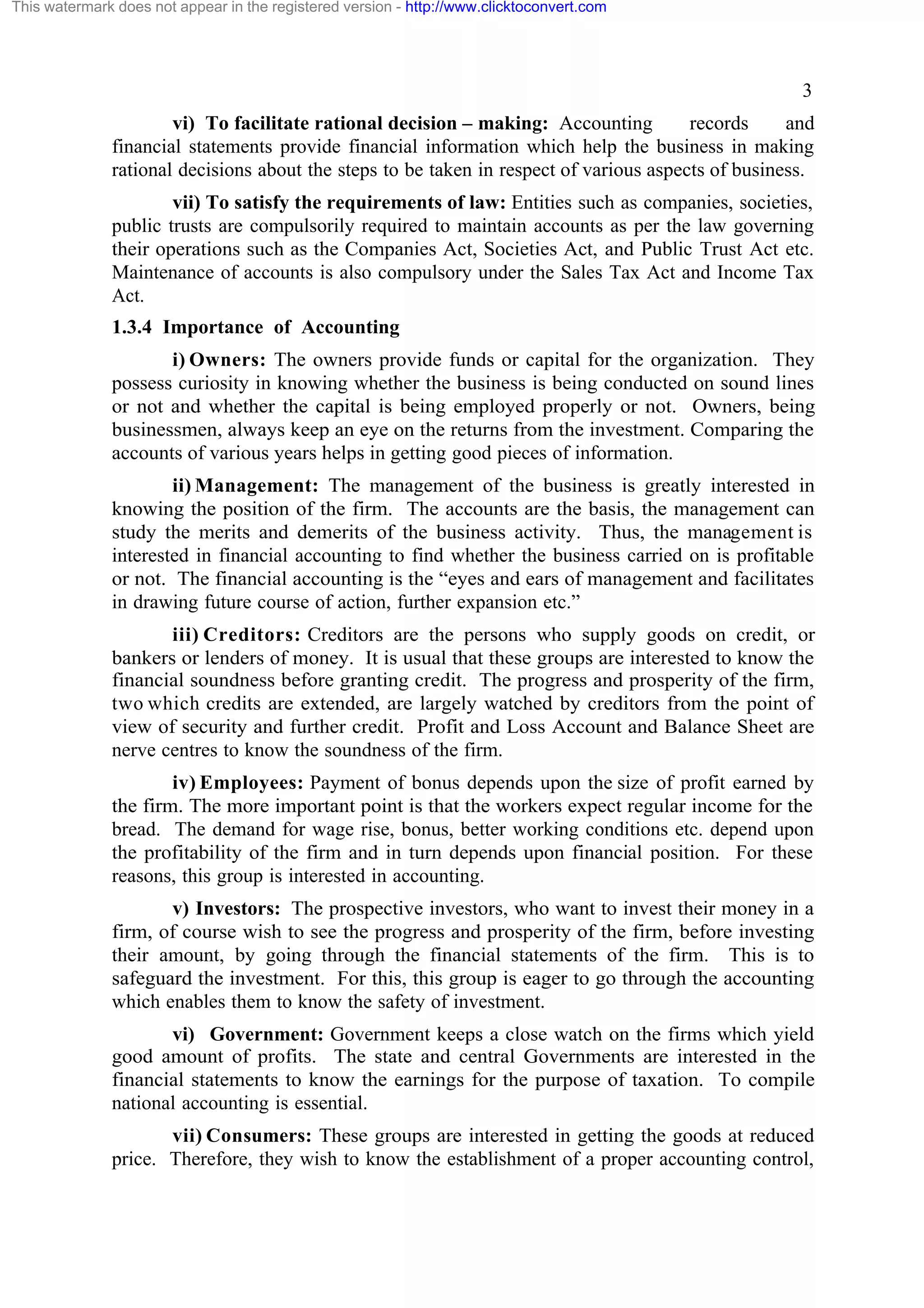 This watermark does not appear in the registered version - http://www.clicktoconvert.com

3
vi) To facilitate rational decision – making: Accounting
records
and
financial statements provide financial information which help the business in making
rational decisions about the steps to be taken in respect of various aspects of business.
vii) To satisfy the requirements of law: Entities such as companies, societies,
public trusts are compulsorily required to maintain accounts as per the law governing
their operations such as the Companies Act, Societies Act, and Public Trust Act etc.
Maintenance of accounts is also compulsory under the Sales Tax Act and Income Tax
Act.
1.3.4 Importance of Accounting
i) Owners: The owners provide funds or capital for the organization. They
possess curiosity in knowing whether the business is being conducted on sound lines
or not and whether the capital is being employed properly or not. Owners, being
businessmen, always keep an eye on the returns from the investment. Comparing the
accounts of various years helps in getting good pieces of information.
ii) Management: The management of the business is greatly interested in
knowing the position of the firm. The accounts are the basis, the management can
study the merits and demerits of the business activity. Thus, the management is
interested in financial accounting to find whether the business carried on is profitable
or not. The financial accounting is the “eyes and ears of management and facilitates
in drawing future course of action, further expansion etc.”
iii) Creditors: Creditors are the persons who supply goods on credit, or
bankers or lenders of money. It is usual that these groups are interested to know the
financial soundness before granting credit. The progress and prosperity of the firm,
two which credits are extended, are largely watched by creditors from the point of
view of security and further credit. Profit and Loss Account and Balance Sheet are
nerve centres to know the soundness of the firm.
iv) Employees: Payment of bonus depends upon the size of profit earned by
the firm. The more important point is that the workers expect regular income for the
bread. The demand for wage rise, bonus, better working conditions etc. depend upon
the profitability of the firm and in turn depends upon financial position. For these
reasons, this group is interested in accounting.
v) Investors: The prospective investors, who want to invest their money in a
firm, of course wish to see the progress and prosperity of the firm, before investing
their amount, by going through the financial statements of the firm. This is to
safeguard the investment. For this, this group is eager to go through the accounting
which enables them to know the safety of investment.
vi) Government: Government keeps a close watch on the firms which yield
good amount of profits. The state and central Governments are interested in the
financial statements to know the earnings for the purpose of taxation. To compile
national accounting is essential.
vii) Consumers: These groups are interested in getting the goods at reduced
price. Therefore, they wish to know the establishment of a proper accounting control,

 