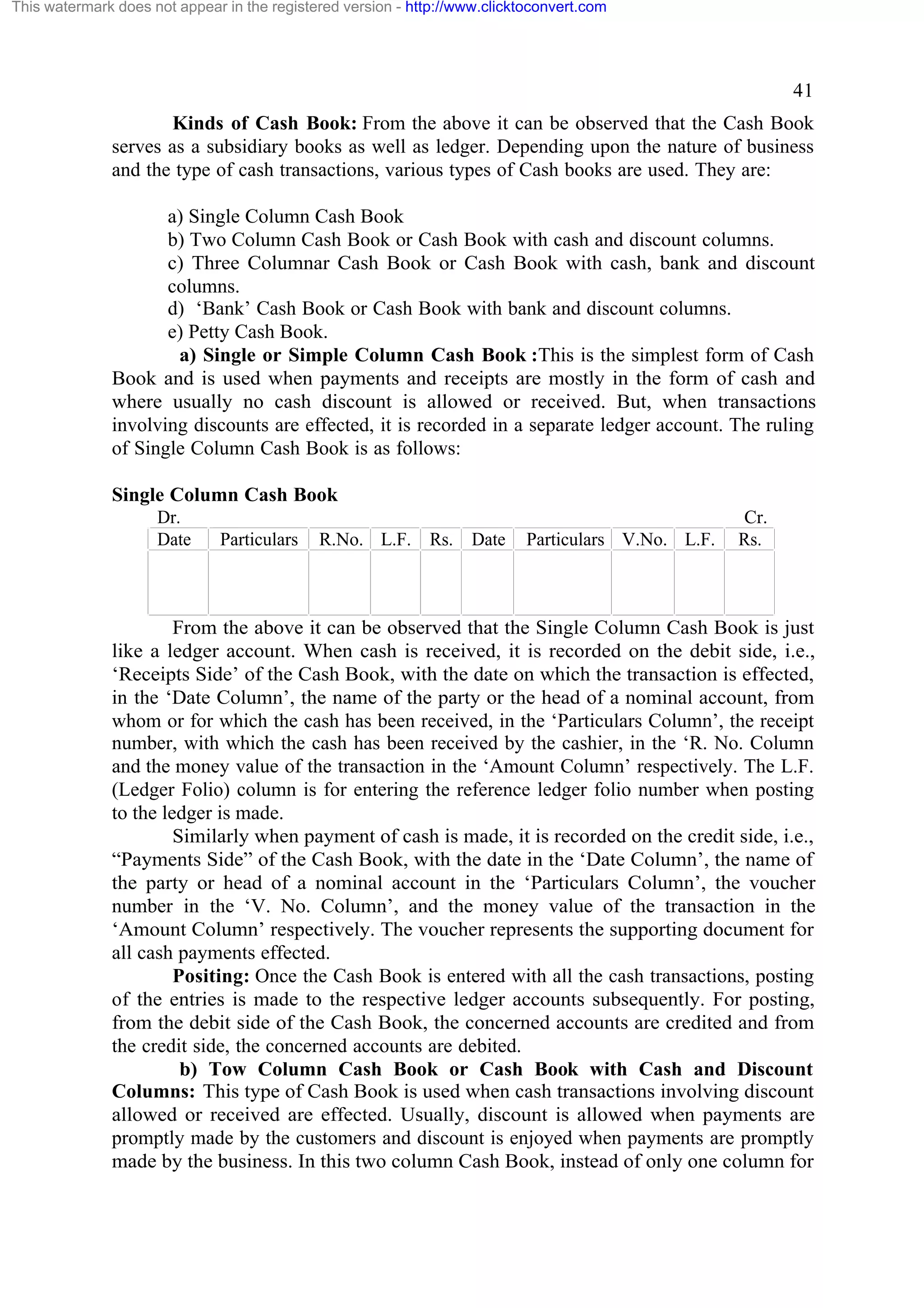 This watermark does not appear in the registered version - http://www.clicktoconvert.com

41
Kinds of Cash Book: From the above it can be observed that the Cash Book
serves as a subsidiary books as well as ledger. Depending upon the nature of business
and the type of cash transactions, various types of Cash books are used. They are:
a) Single Column Cash Book
b) Two Column Cash Book or Cash Book with cash and discount columns.
c) Three Columnar Cash Book or Cash Book with cash, bank and discount
columns.
d) ‘Bank’ Cash Book or Cash Book with bank and discount columns.
e) Petty Cash Book.
a) Single or Simple Column Cash Book :This is the simplest form of Cash
Book and is used when payments and receipts are mostly in the form of cash and
where usually no cash discount is allowed or received. But, when transactions
involving discounts are effected, it is recorded in a separate ledger account. The ruling
of Single Column Cash Book is as follows:
Single Column Cash Book
Dr.
Date

Particulars

R.No. L.F. Rs. Date

Particulars V.No. L.F.

Cr.
Rs.

From the above it can be observed that the Single Column Cash Book is just
like a ledger account. When cash is received, it is recorded on the debit side, i.e.,
‘Receipts Side’ of the Cash Book, with the date on which the transaction is effected,
in the ‘Date Column’, the name of the party or the head of a nominal account, from
whom or for which the cash has been received, in the ‘Particulars Column’, the receipt
number, with which the cash has been received by the cashier, in the ‘R. No. Column
and the money value of the transaction in the ‘Amount Column’ respectively. The L.F.
(Ledger Folio) column is for entering the reference ledger folio number when posting
to the ledger is made.
Similarly when payment of cash is made, it is recorded on the credit side, i.e.,
“Payments Side” of the Cash Book, with the date in the ‘Date Column’, the name of
the party or head of a nominal account in the ‘Particulars Column’, the voucher
number in the ‘V. No. Column’, and the money value of the transaction in the
‘Amount Column’ respectively. The voucher represents the supporting document for
all cash payments effected.
Positing: Once the Cash Book is entered with all the cash transactions, posting
of the entries is made to the respective ledger accounts subsequently. For posting,
from the debit side of the Cash Book, the concerned accounts are credited and from
the credit side, the concerned accounts are debited.
b) Tow Column Cash Book or Cash Book with Cash and Discount
Columns: This type of Cash Book is used when cash transactions involving discount
allowed or received are effected. Usually, discount is allowed when payments are
promptly made by the customers and discount is enjoyed when payments are promptly
made by the business. In this two column Cash Book, instead of only one column for

 