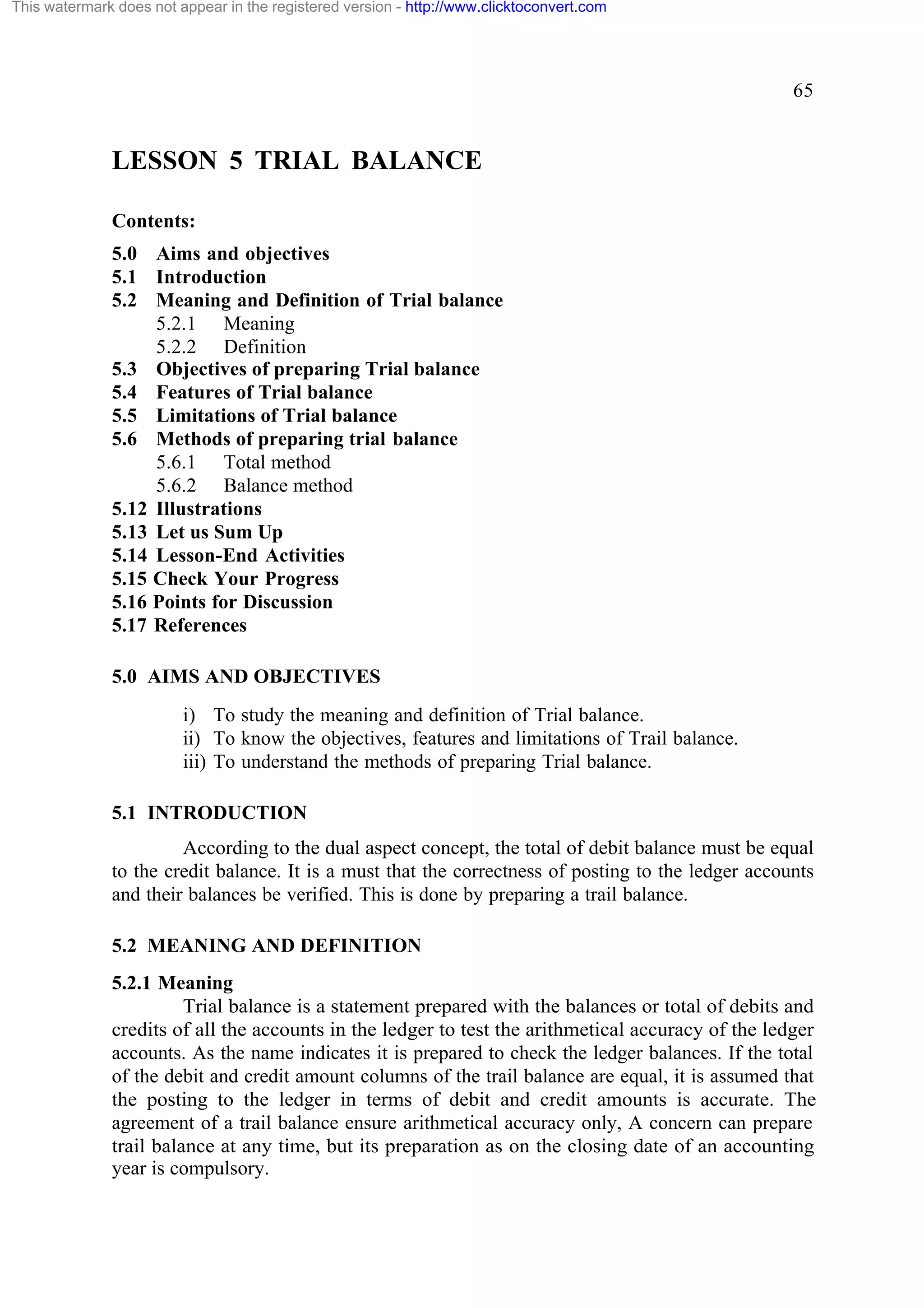 This watermark does not appear in the registered version - http://www.clicktoconvert.com

65

LESSON 5 TRIAL BALANCE
Contents:
5.0 Aims and objectives
5.1 Introduction
5.2 Meaning and Definition of Trial balance
5.2.1 Meaning
5.2.2 Definition
5.3 Objectives of preparing Trial balance
5.4 Features of Trial balance
5.5 Limitations of Trial balance
5.6 Methods of preparing trial balance
5.6.1 Total method
5.6.2 Balance method
5.12 Illustrations
5.13 Let us Sum Up
5.14 Lesson-End Activities
5.15 Check Your Progress
5.16 Points for Discussion
5.17 References
5.0 AIMS AND OBJECTIVES
i) To study the meaning and definition of Trial balance.
ii) To know the objectives, features and limitations of Trail balance.
iii) To understand the methods of preparing Trial balance.
5.1 INTRODUCTION
According to the dual aspect concept, the total of debit balance must be equal
to the credit balance. It is a must that the correctness of posting to the ledger accounts
and their balances be verified. This is done by preparing a trail balance.
5.2 MEANING AND DEFINITION
5.2.1 Meaning
Trial balance is a statement prepared with the balances or total of debits and
credits of all the accounts in the ledger to test the arithmetical accuracy of the ledger
accounts. As the name indicates it is prepared to check the ledger balances. If the total
of the debit and credit amount columns of the trail balance are equal, it is assumed that
the posting to the ledger in terms of debit and credit amounts is accurate. The
agreement of a trail balance ensure arithmetical accuracy only, A concern can prepare
trail balance at any time, but its preparation as on the closing date of an accounting
year is compulsory.

 