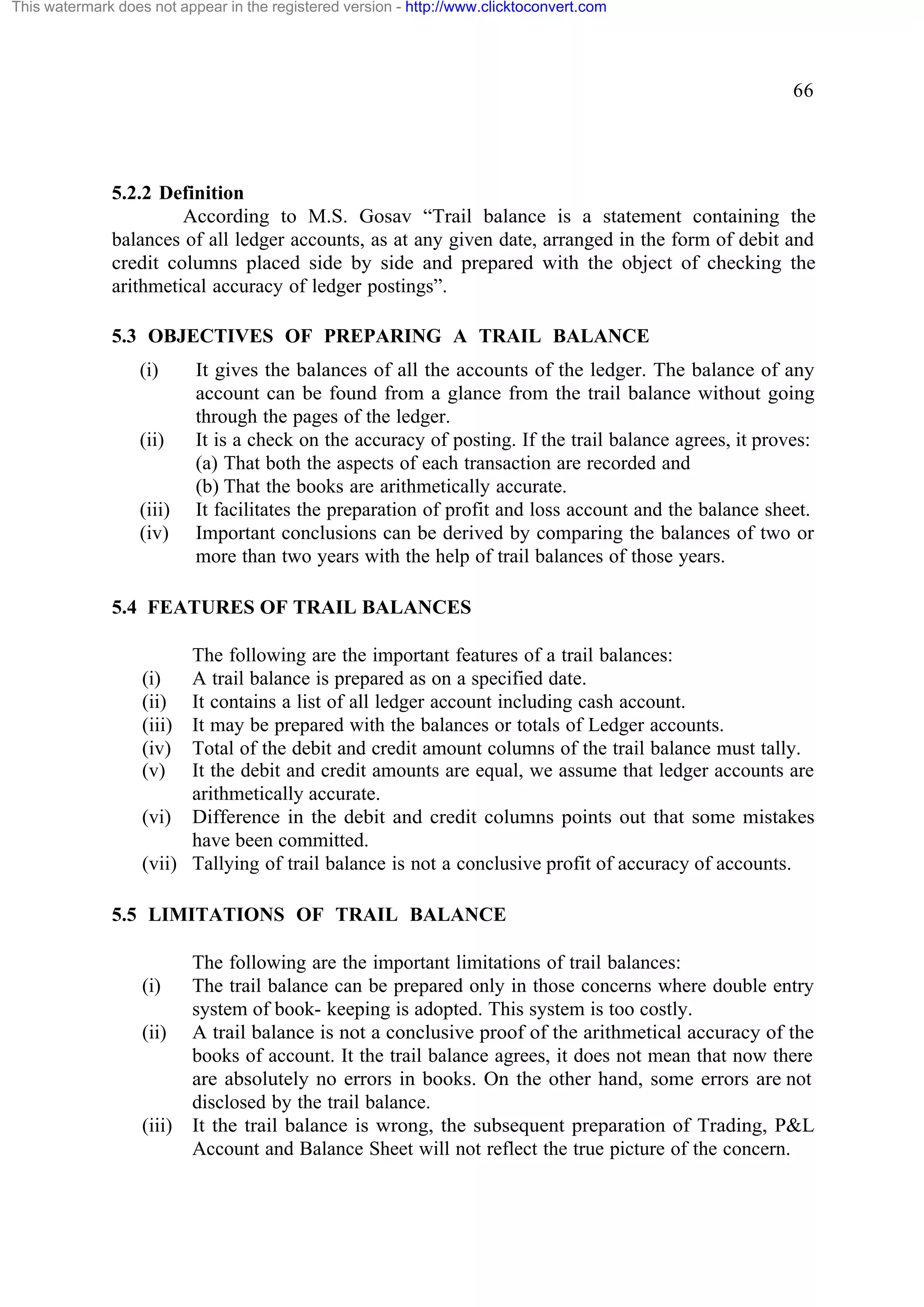 This watermark does not appear in the registered version - http://www.clicktoconvert.com

66

5.2.2 Definition
According to M.S. Gosav “Trail balance is a statement containing the
balances of all ledger accounts, as at any given date, arranged in the form of debit and
credit columns placed side by side and prepared with the object of checking the
arithmetical accuracy of ledger postings”.
5.3 OBJECTIVES OF PREPARING A TRAIL BALANCE
(i)

(ii)

(iii)
(iv)

It gives the balances of all the accounts of the ledger. The balance of any
account can be found from a glance from the trail balance without going
through the pages of the ledger.
It is a check on the accuracy of posting. If the trail balance agrees, it proves:
(a) That both the aspects of each transaction are recorded and
(b) That the books are arithmetically accurate.
It facilitates the preparation of profit and loss account and the balance sheet.
Important conclusions can be derived by comparing the balances of two or
more than two years with the help of trail balances of those years.

5.4 FEATURES OF TRAIL BALANCES
The following are the important features of a trail balances:
(i)
A trail balance is prepared as on a specified date.
(ii) It contains a list of all ledger account including cash account.
(iii) It may be prepared with the balances or totals of Ledger accounts.
(iv) Total of the debit and credit amount columns of the trail balance must tally.
(v) It the debit and credit amounts are equal, we assume that ledger accounts are
arithmetically accurate.
(vi) Difference in the debit and credit columns points out that some mistakes
have been committed.
(vii) Tallying of trail balance is not a conclusive profit of accuracy of accounts.
5.5 LIMITATIONS OF TRAIL BALANCE

(i)
(ii)

(iii)

The following are the important limitations of trail balances:
The trail balance can be prepared only in those concerns where double entry
system of book- keeping is adopted. This system is too costly.
A trail balance is not a conclusive proof of the arithmetical accuracy of the
books of account. It the trail balance agrees, it does not mean that now there
are absolutely no errors in books. On the other hand, some errors are not
disclosed by the trail balance.
It the trail balance is wrong, the subsequent preparation of Trading, P&L
Account and Balance Sheet will not reflect the true picture of the concern.

 