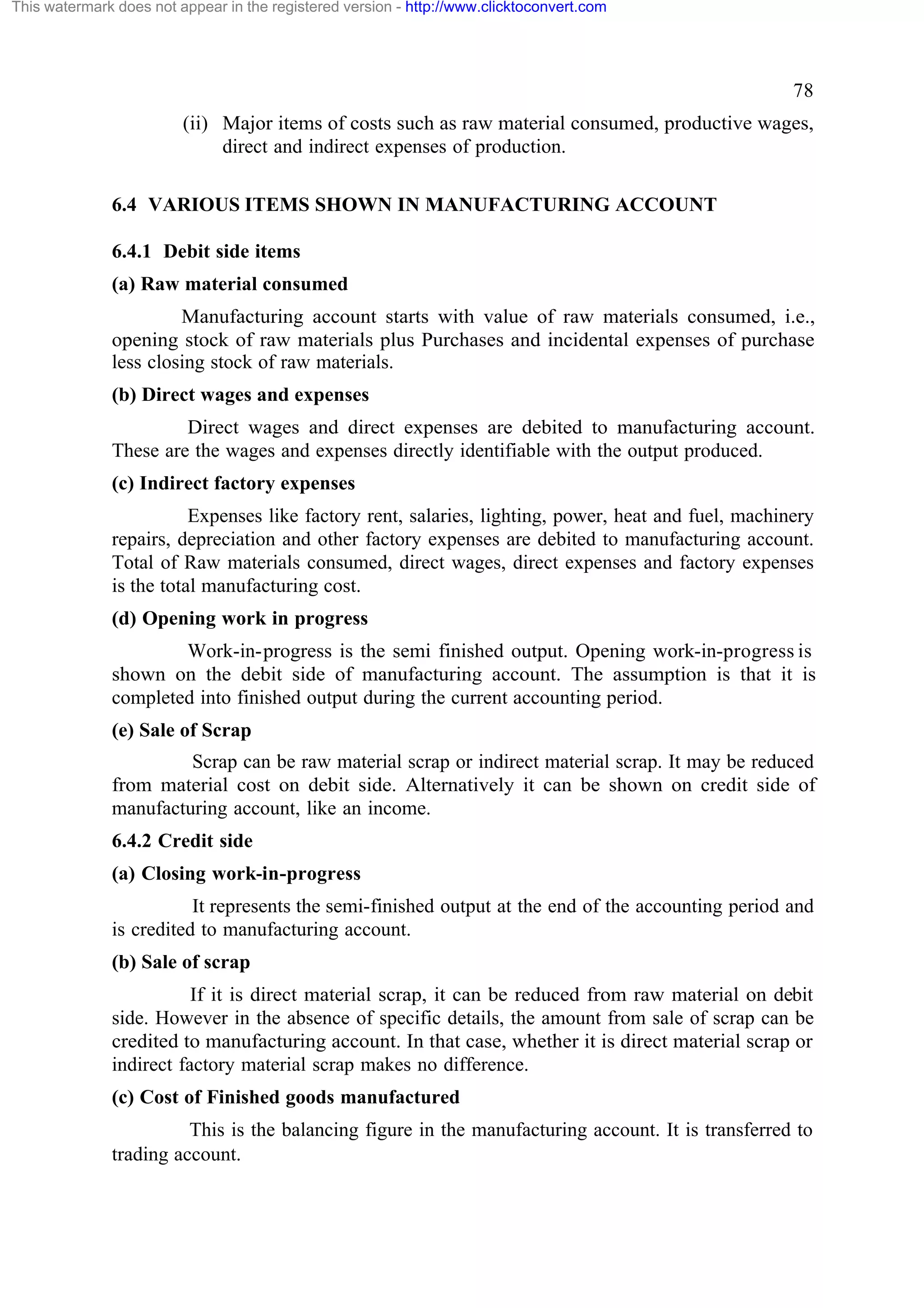 This watermark does not appear in the registered version - http://www.clicktoconvert.com

78
(ii) Major items of costs such as raw material consumed, productive wages,
direct and indirect expenses of production.
6.4 VARIOUS ITEMS SHOWN IN MANUFACTURING ACCOUNT
6.4.1 Debit side items
(a) Raw material consumed
Manufacturing account starts with value of raw materials consumed, i.e.,
opening stock of raw materials plus Purchases and incidental expenses of purchase
less closing stock of raw materials.
(b) Direct wages and expenses
Direct wages and direct expenses are debited to manufacturing account.
These are the wages and expenses directly identifiable with the output produced.
(c) Indirect factory expenses
Expenses like factory rent, salaries, lighting, power, heat and fuel, machinery
repairs, depreciation and other factory expenses are debited to manufacturing account.
Total of Raw materials consumed, direct wages, direct expenses and factory expenses
is the total manufacturing cost.
(d) Opening work in progress
Work-in-progress is the semi finished output. Opening work-in-progress is
shown on the debit side of manufacturing account. The assumption is that it is
completed into finished output during the current accounting period.
(e) Sale of Scrap
Scrap can be raw material scrap or indirect material scrap. It may be reduced
from material cost on debit side. Alternatively it can be shown on credit side of
manufacturing account, like an income.
6.4.2 Credit side
(a) Closing work-in-progress
It represents the semi-finished output at the end of the accounting period and
is credited to manufacturing account.
(b) Sale of scrap
If it is direct material scrap, it can be reduced from raw material on debit
side. However in the absence of specific details, the amount from sale of scrap can be
credited to manufacturing account. In that case, whether it is direct material scrap or
indirect factory material scrap makes no difference.
(c) Cost of Finished goods manufactured
This is the balancing figure in the manufacturing account. It is transferred to
trading account.

 