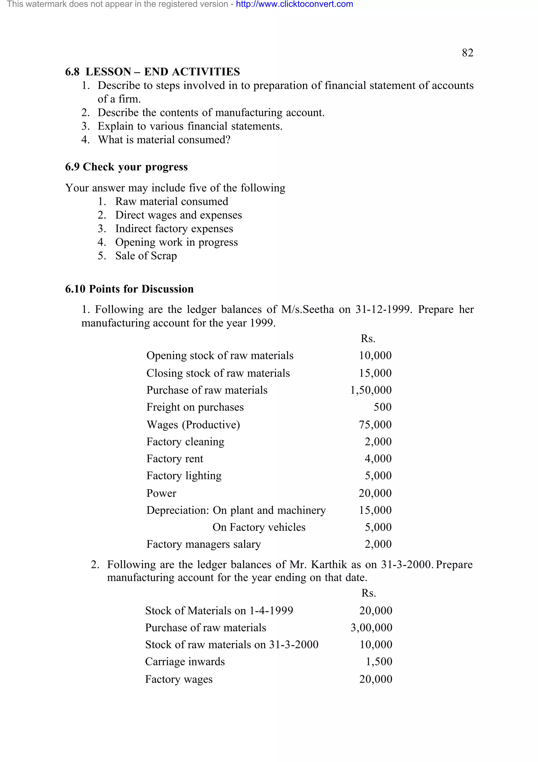 This watermark does not appear in the registered version - http://www.clicktoconvert.com

82
6.8 LESSON – END ACTIVITIES
1. Describe to steps involved in to preparation of financial statement of accounts
of a firm.
2. Describe the contents of manufacturing account.
3. Explain to various financial statements.
4. What is material consumed?
6.9 Check your progress
Your answer may include five of the following
1. Raw material consumed
2. Direct wages and expenses
3. Indirect factory expenses
4. Opening work in progress
5. Sale of Scrap
6.10 Points for Discussion
1. Following are the ledger balances of M/s.Seetha on 31-12-1999. Prepare her
manufacturing account for the year 1999.
Rs.
Opening stock of raw materials
10,000
Closing stock of raw materials
Purchase of raw materials
Freight on purchases

15,000
1,50,000
500

Wages (Productive)
Factory cleaning
Factory rent
Factory lighting

75,000
2,000
4,000
5,000

Power
Depreciation: On plant and machinery
On Factory vehicles
Factory managers salary

20,000
15,000
5,000
2,000

2. Following are the ledger balances of Mr. Karthik as on 31-3-2000. Prepare
manufacturing account for the year ending on that date.
Rs.
Stock of Materials on 1-4-1999
Purchase of raw materials
Stock of raw materials on 31-3-2000
Carriage inwards
Factory wages

20,000
3,00,000
10,000
1,500
20,000

 