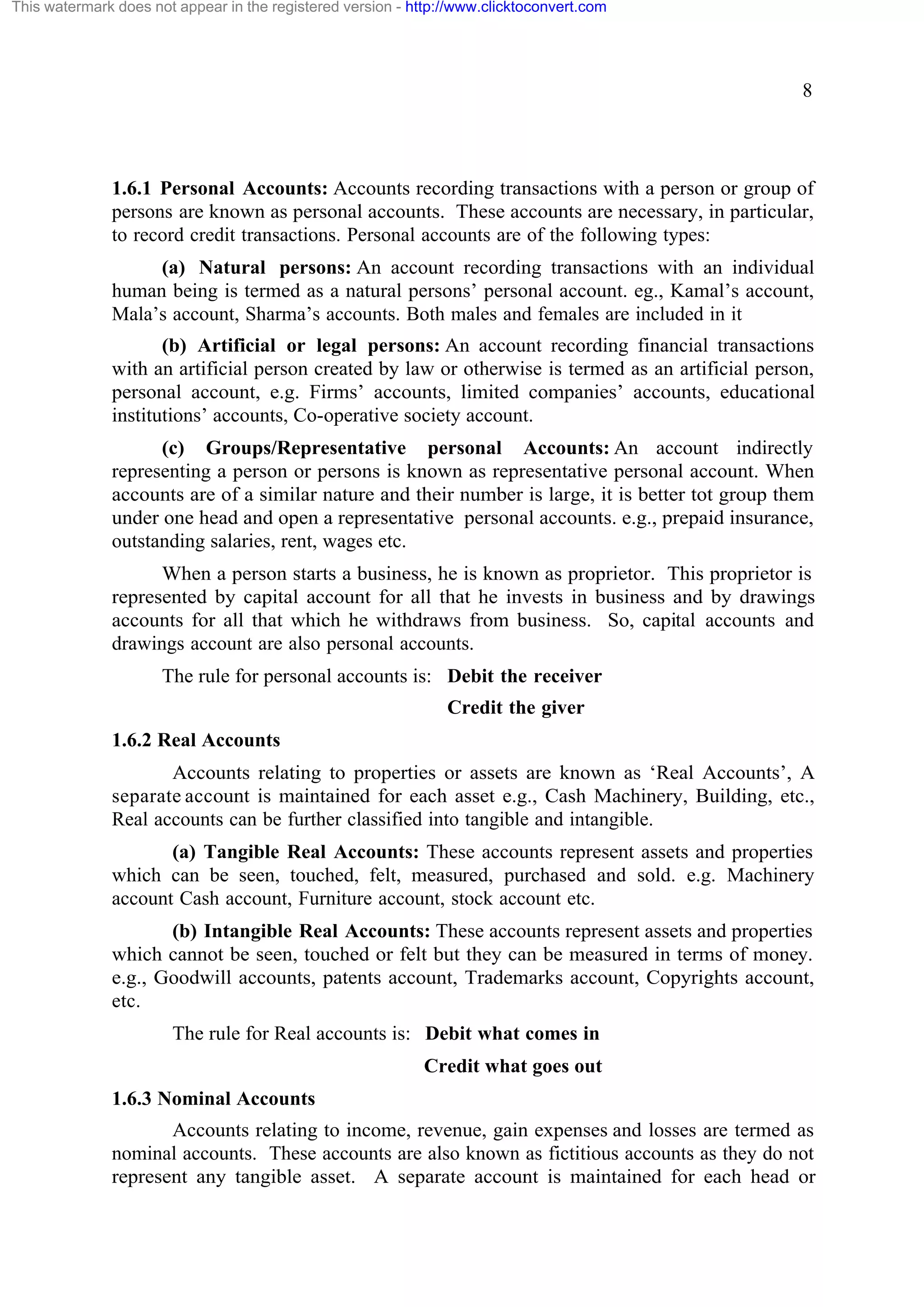 This watermark does not appear in the registered version - http://www.clicktoconvert.com

8

1.6.1 Personal Accounts: Accounts recording transactions with a person or group of
persons are known as personal accounts. These accounts are necessary, in particular,
to record credit transactions. Personal accounts are of the following types:
(a) Natural persons: An account recording transactions with an individual
human being is termed as a natural persons’ personal account. eg., Kamal’s account,
Mala’s account, Sharma’s accounts. Both males and females are included in it
(b) Artificial or legal persons: An account recording financial transactions
with an artificial person created by law or otherwise is termed as an artificial person,
personal account, e.g. Firms’ accounts, limited companies’ accounts, educational
institutions’ accounts, Co-operative society account.
(c) Groups/Representative personal Accounts: An account indirectly
representing a person or persons is known as representative personal account. When
accounts are of a similar nature and their number is large, it is better tot group them
under one head and open a representative personal accounts. e.g., prepaid insurance,
outstanding salaries, rent, wages etc.
When a person starts a business, he is known as proprietor. This proprietor is
represented by capital account for all that he invests in business and by drawings
accounts for all that which he withdraws from business. So, capital accounts and
drawings account are also personal accounts.
The rule for personal accounts is: Debit the receiver
Credit the giver
1.6.2 Real Accounts
Accounts relating to properties or assets are known as ‘Real Accounts’, A
separate account is maintained for each asset e.g., Cash Machinery, Building, etc.,
Real accounts can be further classified into tangible and intangible.
(a) Tangible Real Accounts: These accounts represent assets and properties
which can be seen, touched, felt, measured, purchased and sold. e.g. Machinery
account Cash account, Furniture account, stock account etc.
(b) Intangible Real Accounts: These accounts represent assets and properties
which cannot be seen, touched or felt but they can be measured in terms of money.
e.g., Goodwill accounts, patents account, Trademarks account, Copyrights account,
etc.
The rule for Real accounts is: Debit what comes in
Credit what goes out
1.6.3 Nominal Accounts
Accounts relating to income, revenue, gain expenses and losses are termed as
nominal accounts. These accounts are also known as fictitious accounts as they do not
represent any tangible asset. A separate account is maintained for each head or

 